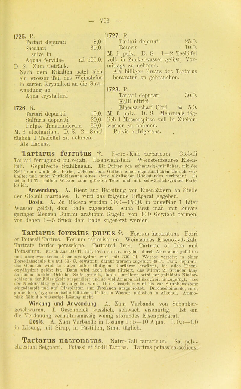 1725. R. Tartari depurati 8,0. Sacchari 30,0 solve ia Aquae fervidae ad 500,0. D. S. Zum Getränk. Nach dem Erkalten setzt sich ein grosser Teil des Weinsteins in zarten Krystallen an die Glas- wandung ab. Aqua crystallina. 1726. R. Tartari depurati 10,0. Sulfuris depurati 20,0. Pnlpae Tamarindorum 60,0. M. f. electuarium. D. S. 2—3 mal täglich. 1 Teelöffel zu nehmen. Als Laxans. 1727. R. Tartari depurati 25,0. Boracis 10,0. M. f. pulv. D. S. 1—2 Teelöffel voll, in Zuckerwasser gelöst, Vor- mittags zu nehmen. Als billiger Ersatz des Tartarus boraxatus zu gebrauchen. 1728. R. Tartari depurati 30,0. Kalii nitrici Elaeosacchari Citri Sä 5,0. M. f. pulv. D. 8. Mehrmals täg- lich 1 Messerspitze voll in Zucker- wasser zu nehmen. Pulvis refrigerans. , Tartarus ferratus t- Ferro-Kali tartaricum. Globuli Tartari ferruginosi pulverati. Eisenweinstein. Weinsteinsaures Eisen- kali. Gepulverte Stahlkugeln. Ein Pulver von schmutzig-grünlicher, mit der- zeit braun werdender Farbe, welches beim Glühen einen eigentümlichen Geruch ver- breitet und unter Zurücklassung eines stark alkalischen Rückstandes verbrennt. Es sei in 16 TI. kaltem Wasser zum grössten Teile und mit schwiirzlich-grüner Farbe löslich. Anwendung. A. Dient zur Bereitung von Eisenbädern an Stelle der Globuli martiales. I. wird das folgende Präparat gegeben. Dosis. A. Zu Bädern werden 30,0—150,0, in ungefähr 1 Liter Wasser gelöst, dem Bade zugesetzt. Auch lässt man mit Zusatz geringer Mengen Gummi arabicum Kugeln von 30,0 Gewicht formen, von denen 1—5 Stück dem Bade zugesetzt werden. Tartarus ferratus purus f. Ferrum tartaratum. Ferri et Potassii Tartras. Ferrum tartarisatum. Weinsaures Eisenoxyd-Kali. Tartrate ferrico-potassique. Tartrated fron. Tartrate of Iron and Potassium. Frisch aus 100 TI. Liq. Ferri sulfur. oxydat. durch Ammoniak gefülltes und ausgewaschenes Eisenoxydhydrat wird mit 300 TI. Wasser versetzt in einer Porzollanschalo bis auf 60° C. erwärmt; darauf worden zugefiigt 38 TI. Tart. depurat.; das Gemisch wird so lange unter häufigem Umrühren erwärmt, bis alles Eisen- oxydhydrat gelöst ist. Dann wird noch heiss filtriert, das Filtrat 24 Stunden lang an einem dunklen Orte bei Seite gestellt, durch Umrühron wird der gebildete Nieder- schlag in der Flüssigkeit suspondiort und so viol Ammoniakflüssigkeit hinzugofiigt, (lass der Niederschlag gerade aufgelöst wird. Die Flüssigkeit wird bis zur Sirupkonsistenz eingedninpft und auf Glasplatton zum Trocknen ausgebroitet. Durchscheinende, rote, geruchlose, hygroskopische Plättchen, löslich in Wasser, unlöslich in Alkohol. Ammo- niak fällt die wässerige Lösung nicht. Wirkung und Anwendung. A. Zum Verbände von Schanker- gesclnviiren. I. Geschmack süsslich, schwach eisenai'tig. Ist ein die Verdauung verhältnismässig wenig störendes Eisenpräparat. Dosis, A. Zum Verbände in Lösung 1: 5—10 Aqua. 1.0,5—1,0 in Lösung, mit Sirup, in Pastillen, 3 mal täglich. Tartarus natronatus. Natro-Kali tartaricum. Sal poly- chrestum Seignetti. Potassi et Sodii Tartras. Tartras potassico-sodious.