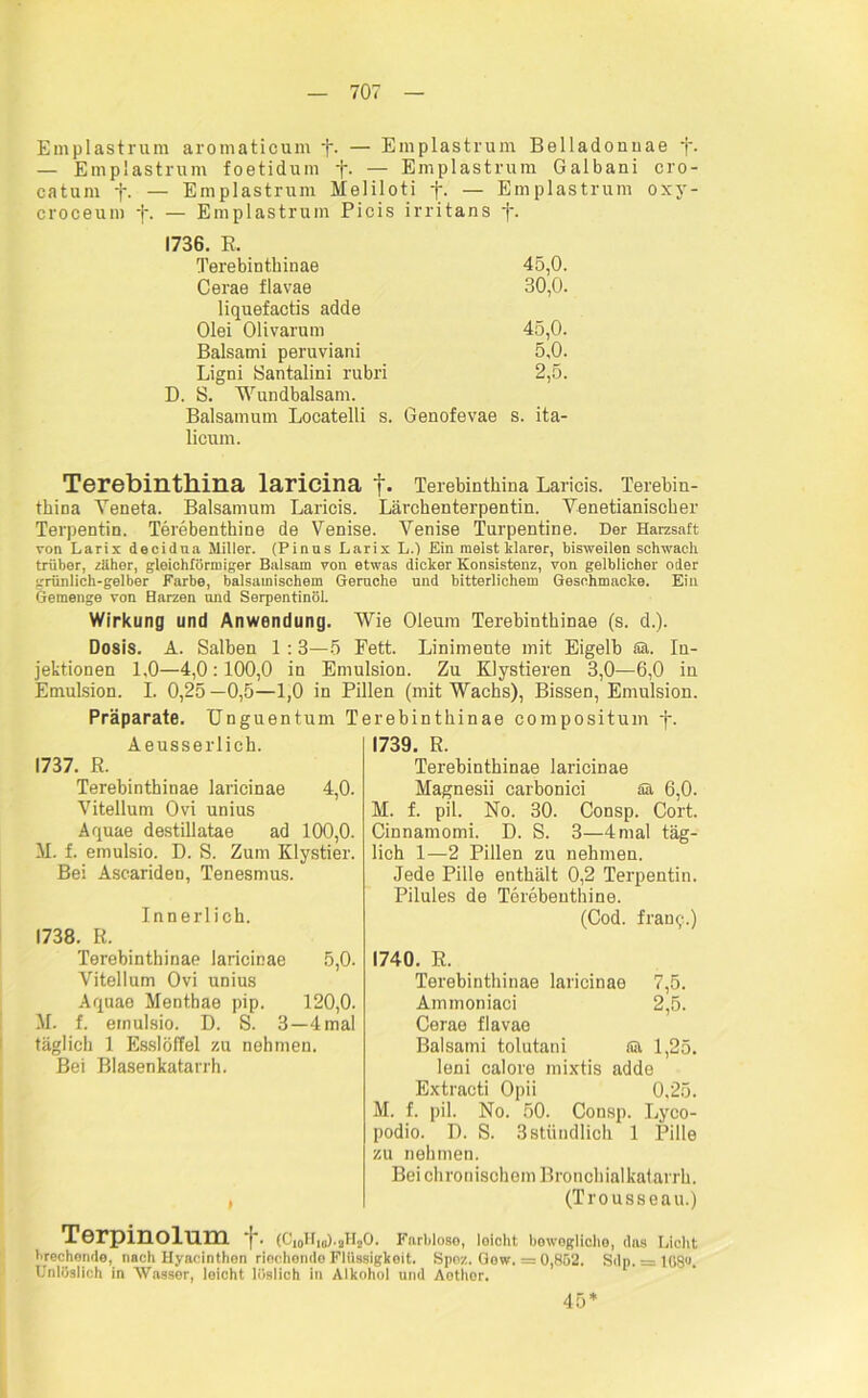 Emplastrum aromaticum •)*. — Emplastrum Belladonnae j. — Emplastrum foetidum f. — Emplastrum Galbani cro- catum f. — Emplastrum Meliloti f. — Emplastrum oxy- croceum f. — Emplastrum Picis irritans f. 1736. R. Terebinthinae 45.0. 30.0. Cerae flavae liquefactis adde Olei Olivarum 45,0. Balsami peruviani 5,0. Ligni Santalini rubri 2,5. D. S. Wundbalsam. Baisamum Locatelli s. Genofevae s. ita- licum. Terebinthina laricina Terebintkina Laricis. Terebin- tbina Yeneta. Baisamum Laricis. Lärchenterpentin. Venetianiscker Terpentin. Terebenthine de Venise. Venise Turpentine. Der Harzsaft von Larix decidua Miller. (Pinns Larix L.) Ein meist klarer, bisweilen schwach trüber, zäher, gleichförmiger Balsam von etwas dicker Konsistenz, von gelblicher oder griinlich-gelber Farbe, balsamischem Gerüche und bitterlichem Geschmacke. Ein Gemenge von Harzen und Serpentinöl. Wirkung und Anwendung. Wie Oleum Terebintkinae (s. d.). Dosis. A. Salben 1 :3—5 Fett. Linimente mit Eigelb Sä. In- jektionen 1.0—4,0 :100,0 in Emulsion. Zu KJystieren 3,0—6,0 in Emulsion. I. 0,25—0,5—1,0 in Pillen (mit Wachs), Bissen Emulsion. Präparate. Unguentum T Aeusserlich. 1737. R. Terebinthinae laricinae 4,0. Vitellum Ovi unius Aquae destillatae ad 100,0. AI. f. emulsio. D. S. Zum Klystier. Bei Ascariden, Tenesmus. Innerlich. 1738. R. Terebinthinae laricinae 5,0. Vitellum Ovi unius Aquae Mentbae pip. 120,0. M. f. emulsio. D. S. 3—4 mal täglich 1 Esslöffel zu nohrnen. Bei Blasenkatarrh. irebinthinae compositum -j-. 1739. R. Terebinthinae laricinae Magnesii carbonici ää 6,0. M. f. pil. No. 30. Consp. Cort. Cinnamomi. D. S. 3—4 mal täg- lich 1—2 Pillen zu nehmen. Jede Pille enthält 0,2 Terpentin. Pilules de Terebenthine. (Cod. fram,'.) 1740. R. Terebinthinae laricinae 7,5. Ammoniaci 2,5. Cerao flavae Balsami tolutani für 1,25. leni calore mixtis adde Extracti Opii 0,25. M. f. pil. No. 50. Consp. Lyeo- podio. D. S. 3 stündlich 1 Pille zu nehmen. Bei chronischem Bronchialkatarrh. (Trousseau.) Terpinolum f. (Ci0H1B).aHsO. Farblose, loicht bewegliche, das Licht brechende, nach Hyacinthen riochendo Flüssigkeit. Spoz. Gew. = 0,852. Sdp. = 108°. Unlöslich in Wasser, leicht löslich in Alkohol und Aothor. 45*