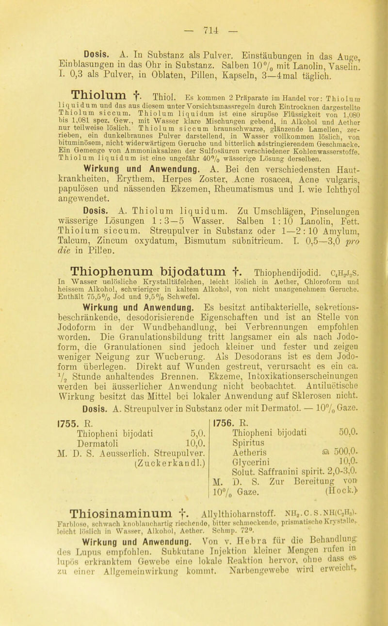 Dosis. A. In Substanz als Pulver. Einstäubungen in das Auge Einblasungen in das Ohr in Substanz. Salben 10% mit Lanolin, Vaselin! I. 0,3 als Pulver, in Oblaten, Pillen, Kapseln, 3—4mal täglich. Tlliohim ■f. Thiol. Es kommen 2 Präparate im Handel vor: Thiolum liquidum und das aus diesem unter Vorsichtsmassregeln durch Eintrocknen dargestellte Thiolum siccum. Thiolum liquidum ist eine sirupöse Flüssigkeit von 1,080 bis 1,081 spez. Gew., mit Wasser klare Mischungen gebend, in Alkohol und Aeiher nur teilweise löslich. Thiolum siccum braunschwarze, glänzende Lamellen, zer- rieben, ein dunkelbraunes Pulver darstellend, in Wasser vollkommen löslich, von bituminösem, nicht widerwärtigem Gerüche und bitterlich adstringierendem Geschmacke. Ein Gemenge von Ammoniaksalzen der Sulfosäuren verschiedener Kohlenwasserstoffe. Thiolum liquidum ist eine ungefähr 40% wässerige Lösung derselben. Wirkung und Anwendung. A. Bei den verschiedensten Haut- krankheiten, Erythem, Herpes Zoster, Acne rosacea, Acne vulgaris, papulösen und nässenden Ekzemen, Rheumatismus und I. wie Ichthyol angewendet. Dosis. A. Thiolum liquidum. Zu Umschlägen, Pinselungen wässerige Lösungen 1:3—5 Wasser. Salben 1:10 Lanolin, Eett. Thiolum siccum. Streupulver in Substanz oder 1—2:10 Amylum, Talcum, Zincum oxydatum, Bismutum sübnitricum. I. 0,5—3,0 pro die in PilleD. Thiophenum bijodatum f. Thiophendijodid. c4hxs. In Wasser unlösliche Krystalltäfelchen, leicht löslich in Aether, Chloroform und heissem Alkohol, schwieriger in kaltem Alkohol, von nicht unangenehmem Gerüche. Enthält 75,5% Jod und 9,5°/o Schwefel. Wirkung und Anwendung. Es besitzt antibakterielle, sekretious- besehränkende, desodorisierende Eigenschaften und ist an Stelle von Jodoform in der Wundbehandlung, bei Verbrennungen empfohlen worden. Die Granulationsbildung tritt langsamer ein als nach Jodo- form, die Granulationen sind jedoch kleiner und fester und zeigen weniger Neigung zur Wucherung. Als Desodorans ist es dem Jodo- form überlegen. Direkt auf Wunden gestreut, verursacht es ein ca. % Stunde anhaltendes Brennen. Ekzeme, Intoxikationserscheinungen werden bei äusserlicher Anwendung nicht beobachtet. Antiluetische Wirkung besitzt das Mittel bei lokaler Anwendung auf Sklerosen nicht. Dosis. A. Streupulver in Substanz oder mit Dermatol. — 10% Gaze. 1755. R. Thiopheni bijodati 5,0. Dermatoli 10,0. M. D. S. Aeusserlich. Streupulver. (Zuckerkandl.) 1756. R. Thiopheni bijodati 50,0. Spiritus Aetheris ©■ 500,0- Glycerini 10,0- Solut. Saffranini spirit. 2,0-3,0. M. D. S. Zur Bereitung von 10% Gaze. (Hock.) Thiosinaminum f. Allylthioharnstoff. NHa. C. S.NHfCJL). Farblose, schwach knoblauchartig riechende, bitter schmeckende, prismatische KrystallOi- leicht löslich in Wasser, Alkohol, Aether. Schmp. 72°. Wirkung und Anwendung. Von v. Hebra für die Behandlung des Lupus empfohlen. Subkutane Injektion kleiner Mengen rufen m lupös erkranktem Gewebe eine lokale Reaktion hervor, ohne dass es zu einer Allgemeinwirkung kommt. Narbengewebo wird erweich ,