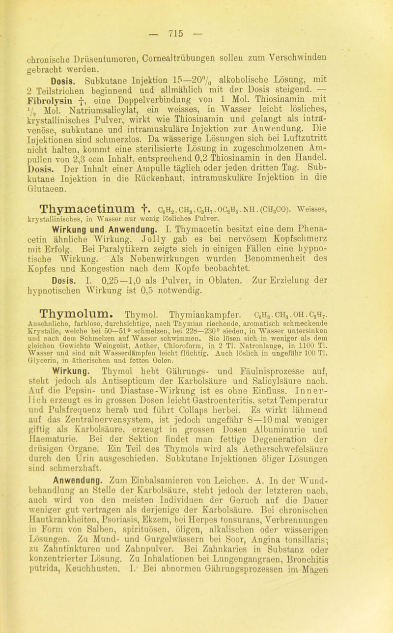 chronische Drüsentumoren, Cornealtriibuugen sollen zum Verschwinden gebracht werden. Dosis. Subkutane Injektion 15—20% alkoholische Lösung, mit 2 Teilstrichen beginnend und allmählich mit der Dosis steigend. — Fibrolysin f, eine Doppelverbindung von 1 Mol. Thiosinamin mit % Mol. Natriumsalicylat, ein weisses, in Wasser leicht lösliches, krystallinisches Pulver, w'irkt wie Thiosinamin und gelangt als intra- venöse, subkutane und intramuskuläre Injektion zur Anwendung. Die Injektionen sind schmerzlos. Da wässerige Lösungen sich bei Luftzutritt nicht halten, kommt eine sterilisierte Lösung in zugeschmolzenen Am- pullen von 2,3 ccm Inhalt, entsprechend 0,2 Thiosinamin in den Handel. Dosis. Der Inhalt einer Ampulle täglich oder jeden dritten Tag. Sub- kutane Injektion in die Eückenhaut, intramuskuläre Injektion in die Glutaeen. Thymacetinum +• c6h3.ch3.c3h7.oc3h5.ish.(ch3co). wetsses, krystallinisehes, in Wasser nur wenig lösliches Pulver. Wirkung und Anwendung. I. Thymacetin besitzt eine dem Phena- cetin ähnliche Wirkung. Jolly gab es bei nervösem Kopfschmerz mit Erfolg. Bei Paralytikern zeigte sich in einigen Fällen eine hypno- tische Wirkung. Als Nebenwirkungen wurden Benommenheit des Kopfes und Kongestion nach dem Kopfe beobachtet. Dosis. I. 0,25—1,0 als Pulver, in Oblaten. Zur Erzielung der hypnotischen Wirkung ist 0,5 notwendig. Thymolnm. Thymol. Thymiankampfer. C0H3. CH3. OH. C3H7. Ansehnliche, farblose, durchsichtige, nach Thymian riechende, aromatisch schmeckende ICrystallo, welche bei 50—51° schmelzen, bei 228—230° sieden, in Wasser untersinken und nach dem Schmelzen auf Wasser schwimmen. Sie lösen sich in weniger als dem gleichen Gewichte Weingeist, Aether, Chloroform, in 2 TI. Natronlauge, in 1100 TI. Wasser und sind mit Wasserdämpfen leicht flüchtig. Auch löslich in ungefähr 100 TI. Glycerin, in ätherischen und fotten Oelen. Wirkung. Thymol hebt Gährungs- und Fäulnisprozesse auf, steht jedoch als Antisepticum der Karbolsäure und Salicylsäure nach. Auf die Pepsin- und Diastase-Wirkung ist es ohne Einfluss. Inner- lich erzeugt es in grossen Dosen leicht Gastroenteritis, setzt Temperatur und Pulsfrequenz herab und führt Collaps herbei. Es wirkt lähmend auf das Zentralnervensystem, ist jedoch ungefähr 8—10 mal weniger giftig als Karbolsäure, erzeugt in grossen Dosen Albuminurie und Ilaematurie. Bei der Sektion findet man fettige Degeneration der drüsigen Organe. Ein Teil des Thymols wird als Aethersckwefelsäure durch den Urin ausgeschieden. Subkutane Injektionen öliger Lösungen sind schmerzhaft. Anwendung. Zum Einbalsamieren von Leichen. A. In der Wund- behandlung an Stelle der Karbolsäure, stobt jedoch der letzteren nach, auch wird von den meisten Individuen der Geruch auf die Dauer weniger gut vertragen als derjenige der Karbolsäure. Bei chronischen Hautkrankheiten, Psoriasis, Ekzem, bei Herpes tonsurans, Verbrennungen in Form von Salben, spirituösen, öligen, alkalischen oder wässerigen Lösungen. Zu Mund- und Gurgelwässern bei Soor, Angina tonsillaris; zu Zahntinkturen und Zahnpulver. Bei Zahnkaries in Substanz oder konzentrierter Lösung. Zu Inhalationen bei Lungengangraen, Bronchitis putrida, Keuchhusten. I. Bei abnormen Gährungsprozessen im Magen