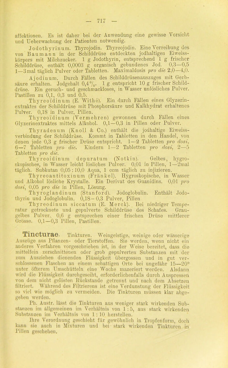 affektionen. Es ist daher bei der Anwendung eine gewisse Vorsicht und TJeberwachung der Patienten notwendig. Jodothyrinum. Thyrojodin. Thyreojodin. Eine Verreibung des von Baumann in der Schilddrüse entdeckten jodhaltigen Eiweiss- körpers mit Milchzucker. 1 g Jodothyrin, entsprechend L g frischer Schilddrüse, enthält 0,0003 g organisch gebundenes Jod. 0,3—0,5 1—3mal täglich Pulver oder Tabletten. Maximaldosis pro die 2,0—4,0. Ajodinum. Durch Fällen des Schilddrüsenauszuges mit Gerb- säure erhalten. Jodgehalt 0,4%. 1 g entspricht 10 g frischer Schild- drüse. Ein geruch- und geschmackloses, in Wasser unlösliches Pulver. Pastillen zu 0,1, 0,3 und 0,5. Thyreoidinum (E. Withe). Ein durch Fällen eines Glyzerin- extraktes der Schilddrüse mit Phosphorsäure und Kalkhydrat erhaltenes Pulver. 0,18 in Pulver, Pillen. Thyreoidinum (Vermehren) gewonnen durch Fällen eines Glyzerinextraktes mittels Alkohol. 0,1 — 0,3 in Pillen oder Pulver. Thyradenum (Knoll & Co.) enthält die jodhaltige Eiweiss- verbindung der Schilddrüse. Kommt in Tabletten in den Handel, von denen jede 0,3 g frischer Drüse entspricht. 1—2 Tabletten pro dosi, 6—7 Tabletten pro die. Kindern 1—2 Tabletten pro dosi, 2—5 Tabletten pro die. Thyreoidinum depuratum (Notkin). Gelbes, hygro- skopisches, in Wasser leicht lösliches Pulver. 0,01 in Pillen, 1—2mat täglich. Subkutan 0,05:10,0 Aqua, 1 ccm täglich zu injizieren. Thyreoantitoxinum (Fränkel). Hygroskopische, in Wasser und Alkohol lösliche Krystalle. Ein Derivat des Guanidins. 0,01 pro dosi, 0,05 pro die in Pillen, Lösung. Thyroglandinunr (Stanford). Jodoglobulin. Enthält Jodo- thyrin und Jodoglobulin. 0,18—0,3 Pulver, Pillen Thyreodinum siccatum (E. Merck). Bei niedriger Tempe- ratur getrocknete und gepulverte Schilddrüse des Schafes. Grau- gelbes Pulver.. 0,6 g entsprechen einer frischen Drüse mittlerer Grösse. 0,1—0,3 Pillen, Pastillen. Tinctnrae. Tinkturen. Weingeistige, weinige oder wässerige Auszüge aus Pflanzen- oder Tierstoffen. Sie werden, wenn nicht ein anderes Verfahren vorgeschrieben ist, in der Weise bereitet, dass die mittelfein zerschnittenen oder grob gepulverten Substanzen mit der zum Ausziehen dienenden Flüssigkeit übergossen und in gut ver- schlossenen Flaschen an einem schattigen Orte bei ungefähr 15—20“ unter öfterem Umschütteln eine Woche mazeriert werden. Alsdann wird die Flüssigkeit durchgeseiht, erforderlichenfalls durch Auspressen von dem nicht gelösten Büokstande getrennt und nach dem Absetzeu filtriert. Während des Filtrierens ist eine Verdunstung der Flüssigkeit so viel wie möglich zu vermeiden. Dio Tinkturen müssen klar abge- geben werden. Ph. Austr. lässt dio Tinkturen aus weniger stark wirkenden Sub- stanzen im allgemeinen im Verhältnis von 1:5, aus stark wirkenden Substanzen im Verhältnis von 1: 10 hersteilen. Ihre Verordnung geschieht für gewöhnlich in Tropfenform, doch kann sie auch in Mixturen und bei stark wirkenden Tinkturen in Pillen geschehen.