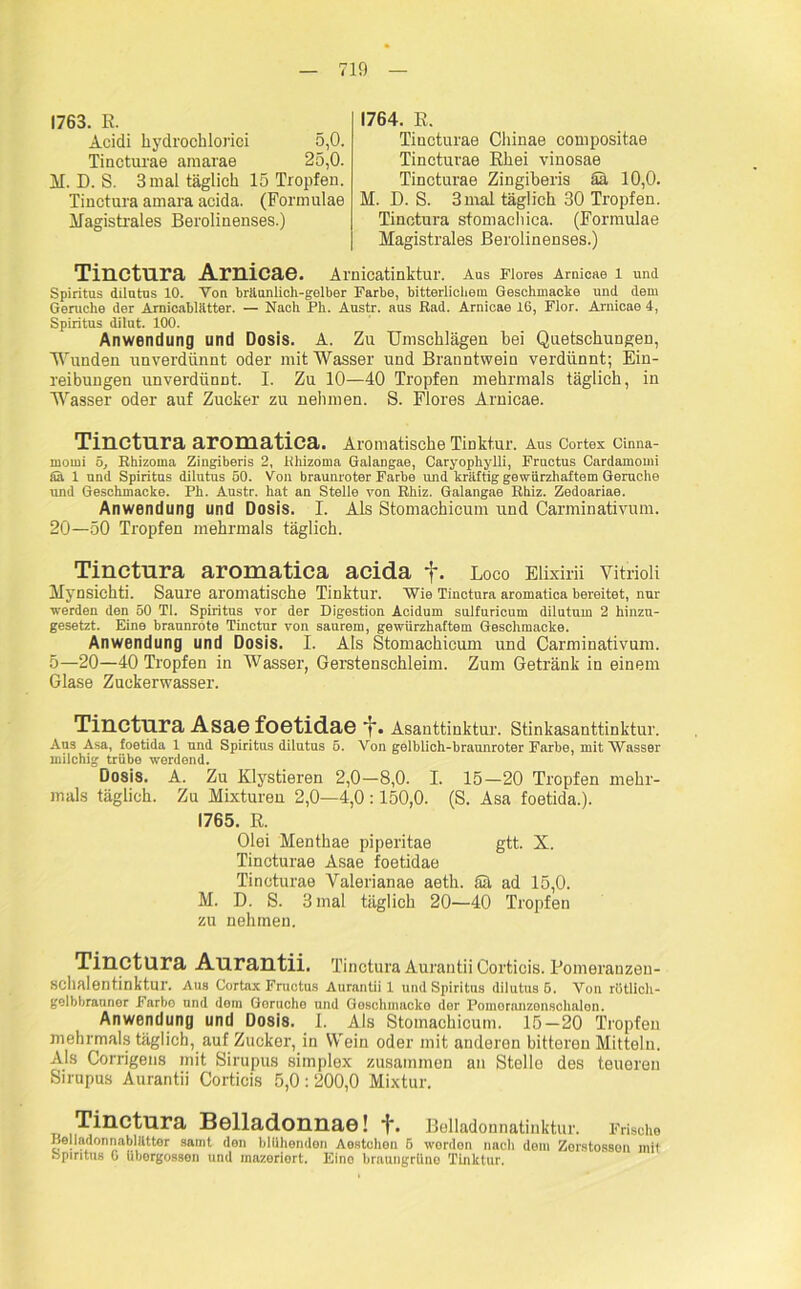 1763. K. Acidi liydrochloriei 5,0. Tincturae araaiae 25,0. M. D. S. 3 mal täglich 15 Tropfen. Tinctura amara acida. (Formulae Magistrales Berolinenses.) 1764. E. Tincturae Chinae compositae Tincturae Ehei vinosae Tincturae Zingiberis äa 10,0. M. D. S. 3mal täglich 30 Tropfen. Tinctura stomachica. (Formulae Magistrales Berolinenses.) Tinctura Arnicae. Arnicatinktur. Aus Flores Arnicae 1 und Spiritus dilutus 10. Von bräunlich-gelber Farbe, bitterlichem Geschmacke und dem Gerüche der Arnicablätter. — Nach Ph. Austr. aus Bad. Arnicae 16, Flor. Arnicae 4, Spiritus dilut. 100. Anwendung und Dosis. A. Zu Umschlägen bei Quetschungen, Wunden unverdünnt oder mit Wasser und Branntwein verdünnt; Ein- reibungen unverdünnt. I. Zu 10—40 Tropfen mehrmals täglich, in Wasser oder auf Zucker zu nehmen. S. Flores Arnicae. Tinctura aromatica. Aromatische Tinktur. Aus Cortex Cinna- momi 5, Khizoma Zingiberis 2, lihizoma Galangae, Caryophylli, Fructus Cardamomi Sä 1 und Spiritus dilutus 50. Von braunroter Farbe und kräftig gewürzhaftem Gerüche und Geschmacke. Ph. Austr. hat an Stelle von Bhiz. Galangae Ehiz. Zedoariae. Anwendung und Dosis. I. Als Stomachicum und Carminativum. 20—50 Tropfen mehrmals täglich. Tinctura aromatica acida f. Loco Elixirii Vitrioli Mynsichti. Saure aromatische Tinktur. Wie Tinctura aromatica bereitet, nur werden den 50 TI. Spiritus vor der Digestion Acidum sulfuricum dilutum 2 hinzu- gesetzt. Eine braunrote Tinctur von saurem, gewürzhaftem Geschmacke. Anwendung und Dosis. I. Als Stomachicum und Carminativum. 5—20—40 Tropfen in Wasser, Gerstenschleim. Zum Getränk in einem Glase Zuckerwasser. Tinctura Asae foetidae f. Asanttinktur. Stinkasanttinktur. Aus Asa, foetida 1 und Spiritus dilutus 5. Von gelblich-braunroter Farbe, mit Wasser milchig trübe werdend. Dosis. A. Zu Klystieren 2,0—8,0. I. 15—20 Tropfen mehr- mals täglich. Zu Mixturen 2,0—4,0 :150,0. (S. Asa foetida.). 1765. E. Olei Menthae piperitae gtt. X. Tincturae Asae foetidae Tincturae Valerianae aeth. Sä ad 15,0. M. D. S. 3 mal täglich 20—40 Tropfen zu nehmen. Tinctura Aurantii. Tinctura Aurantii Cortiois. Eomerauzeu- schalentinktur. Aus Cortax Fructus Aurantii 1 und Spiritus dilutus 6. Von rötlich- gelbbrauner Farbo und dem Gorucho und Goschimiclce der Poinoranzonschalon. Anwendung und Dosis. 1. Als Stomachicum. 15-20 Tropfen mehrmals täglich, auf Zucker, in Wein oder mit anderen bitteren Mitteln. Als Corrigens mit Sirupus simplex zusammen an Stelle des teueren Sirupus Aurantii Cortiois 5,0:200,0 Mixtur. Tinctura Belladonnae! +. Belladonnatinktur. Frische Belladonnablättor samt den blühenden Aestchon 5 worden nach dem Zorstosson mit bpiritus G übergosson und mazeriert. Eino bratingrüno Tinktur.