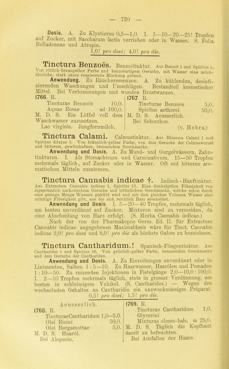 Dosis. A. Zu Klystieren 0,5—1,0. I. 5—10—20—25! Tropfet» aut Zucker, mit Saecharum iactis verrieben oder in Wasser. S Folia Belladonnae und Atropin. 1,0! pro clost; 4,0! pro die. Tinctura Benzoes. Benzoetinktur. Ans Benzoe 1 und Spiritus 6. \on rötlich-braungelber Farbe und benzoeartigem Gerüche, mit Wasser eine milch- ähnliche, stark sauer reagierende Mischung gebend. Anwendung. Zu Räucheressenzen. A. Zu kühlenden, desinfi- zierenden Waschungen und Umschlägen. Bestandteil kosmetischer Mittel. Bei Verbrennungen und wunden Brustwarzen. 1766. R Tincturae Benzoes 10,0. Aquae Rosae ad 100,0. M. D. S. Ein Löffel voll dem Waschwasser zuzusetzen. Lac virginis. Jungfernmilch. 1767 R Tincturae Benzoes 5.0, Spiritus aetherei 50,0, M. D. S. Aeusserlich. Bei Seborrhoe. (v. Hebra.) Tinctura Calami. Calmustinktur. Aus Khizoma Calami 1 und Spiritus dilutus 5. Von bräunlich-gelber Farbe, von dem Gerüche der CalmuswurzeL und bitterem, gewürzhaftem, brennendem Geschmacke. Anwendung und Dosis. A. Zu Mund- und Gurgelwässern, Zahn- tinkturen. I. Als Stomachicum und Carminativum. 15—50 Tropfen mehrmals täglich, auf Zucker oder in Wasser. Oft mit bitteren aro- matischen Mitteln zusammen. Tinctura Cannabis indicae f. indisch-Hanftiuktur. Aus Extractum Cannabis indicae 1, Spiritus 19. Eine dunkelgrüne Flüssigkeit von> eigentümlich narkotischem Gerüche und bitterlichem Geschmacke, welche schon durch eine geringe Menge Wassers getrübt wird und mit dem gleichen Volumen Wasser eine- milchige Flüssigkeit gibt, aus der sich reichlich Harz abscheidet. Anwendung und Dosis. I. 5—20—40 Tropfen, mehrmals täglich, am besten unverdünnt auf Zucker. Mixturen sind zu vermeiden, da eine Abscheidung von Harz erfolgt. (S. Herba Cannabis indicae.) Nach der von der Pharmakopoe Germ. Ed. II. für Extractum Cannabis indicae angegebenen Maximaldosis wäre für Tinct. Cannabis indicae 2,0! pro dosi und 8,0! pro die als höchste Gaben zu bezeichnen. Tinctura Cantliaridum.! Spanisch-Fliegentiuktur. aus Cantharides 1 und Spiritus 10. Von grünlich-gelber Farbe, brennendem Geschmacke und dem Gerüche der Canthariden. Anwendung und Dosis. A. Zu Einreibungen unverdünnt oder in Linimenten, Salben 1: 5—10. Zu Haarwasser, Haarölen und Pomaden. 1:10—50. Zu reizenden Injektionen in Fistelgänge 2,0—10,0:100,0. I. 2—10 Tropfen mehrmals täglich, stets in grosser Verdünnung, am besten in schleimigem Vehikel. (S. Cantharides.) — Wegen des wechselnden Gehaltes an Cantharidin ein unzweckmässiges Präparat. 0,5! pro dosi; 1,5! pro die. Aeusserlich. 1768. R. TincturaeCantharidum 1,0—5,0. Olei Ricini 50,0. Olei Bergamottae 5,0. M. D. S. Haaröl. Bei Alopecie. 1769. R. Tincturae Cantliaridum 1,0. Glycerini Mixturae oleoso-bals. 25,0. M. D. S. Täglich die Kopfhaut: damit zu befeuchten. Bei Ausfallen der Haare.