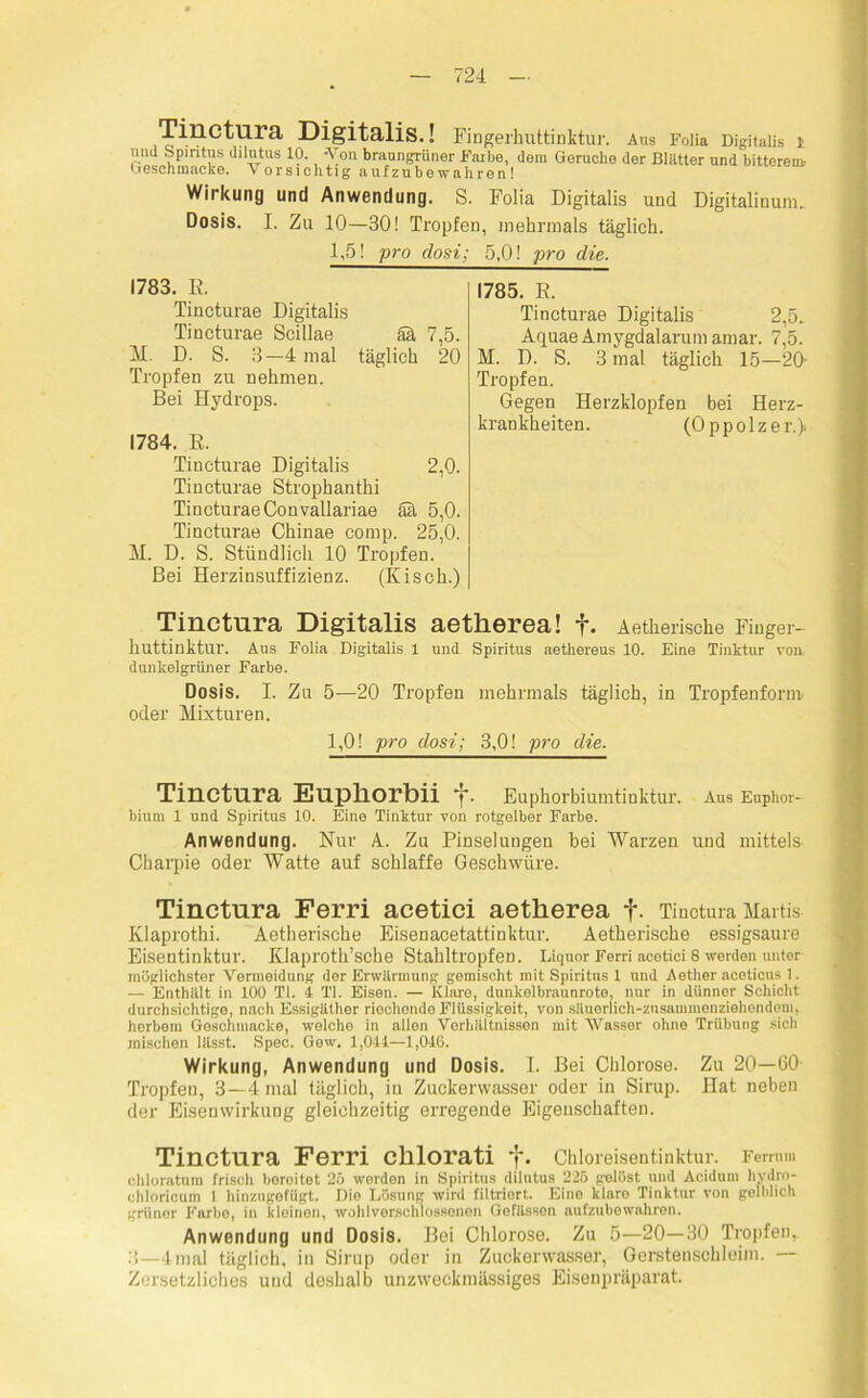 Tinctura Digitalis.! Fingerhuttinktur. Aus Folia Digitalis t und Spiritus dilutus 10. -Von braungrüner Farbe, dem Gerüche der Blätter und bitterem. Geschmacke. Vor sichtig auf zu bewahren! Wirkung und Anwendung. S. Folia Digitalis und Digitalinum. Dosis. I. Zu 10—30! Tropfen, mehrmals täglich. 1,5! pro dosi; 5,0! pro die. 1783. E. Tincturae Digitalis Tincturae Scillae ää 7,5. M. D. S. 3—4 mal täglich 20 Tropfen zit nehmen. Bei Hydrops. 1784. E. Tincturae Digitalis 2,0. Tincturae Strophantin Tincturae Convallariae ää 5,0. Tincturae Chinae comp. 25,0. M. D. S. Stündlich 10 Tropfen. Bei Herzinsuffizienz. (Kisch.) 1785. E. Tincturae Digitalis 2,5.. Aquae Amygdalarum amar. 7,5. M. D. S. 3 mal täglich 15—20- Tropfen. Gegen Herzklopfen bei Herz- krankheiten. (Oppolzer.) Tinctura Digitalis aetherea! f. Aetherische Finger- huttinktur. Aus Folia Digitalis 1 und Spiritus aethereus 10. Eine Tinktur von dunkelgrüner Farbe. Dosis. I. Zu 5—20 Tropfen mehrmals täglich, in Tropfenform oder Mixturen. 1,0! pro dosi; 3,0! pro die. Tinctura Euphorbii f. Euphorbiumtinktur. Aus Euphor- bium 1 und Spiritus 10. Eine Tinktur von rotgelber Farbe. Anwendung. Nur A. Zu Pinselungen bei Warzen und mittels Charpie oder Watte auf schlaffe Geschwüre. Tinctura Ferri acetici aetherea f. Tinctura Maitis- Klaprothi. Aetherische Eisenacetattinktur. Aetherische essigsaure Eisentinktur. Klaproth’sche Stahltropfen. Liquor Ferri acetici 8 werden unter möglichster Vermeidung der Erwärmung gomischt mit Spiritus 1 und Aether aceticus 1. — Enthält in 100 TI. 4 TI. Eisen. — Klare, dunkelbraunroto, nur in dünner Schicht durchsichtige, nach EssigUlhor riochondo Flüssigkeit, von säuerlich-zusammenziehendem, herbem Geschmacke, welche in allen Verhältnissen mit Wasser ohne Trübung sich mischen lässt. Spec. Gew. 1,044—1,046. Wirkung, Anwendung und Dosis. I. Bei Chlorose. Zu 20—130 Tropfen, 3—4 mal täglich, iu Zuckerwasser oder in Sirup. Hat neben der Eisenwirkung gleichzeitig erregende Eigenschaften. Tinctura Ferri chlorati f. Chloreisentinktur. Ferrm» chloratum frisch boroitet 25 werdon in Spiritus dilutus 225 gelöst und Acidum hydro- chloricum l hinzugofügt. Dio Lösung wird filtriort. Eine klnro Tinktur von gelblich grüner Farbe, in kleinen, wohlvorschlossenon Gofässen aufzubowahron. Anwendung und Dosis. Bei Chlorose. Zu 5—20—30 Tropfen, 3—4mal täglich, in Sirup oder in Zuckerwasser, Gerstenschleim. — Zorsetzliches und deshalb unzweckmässiges Eisenpräparat.