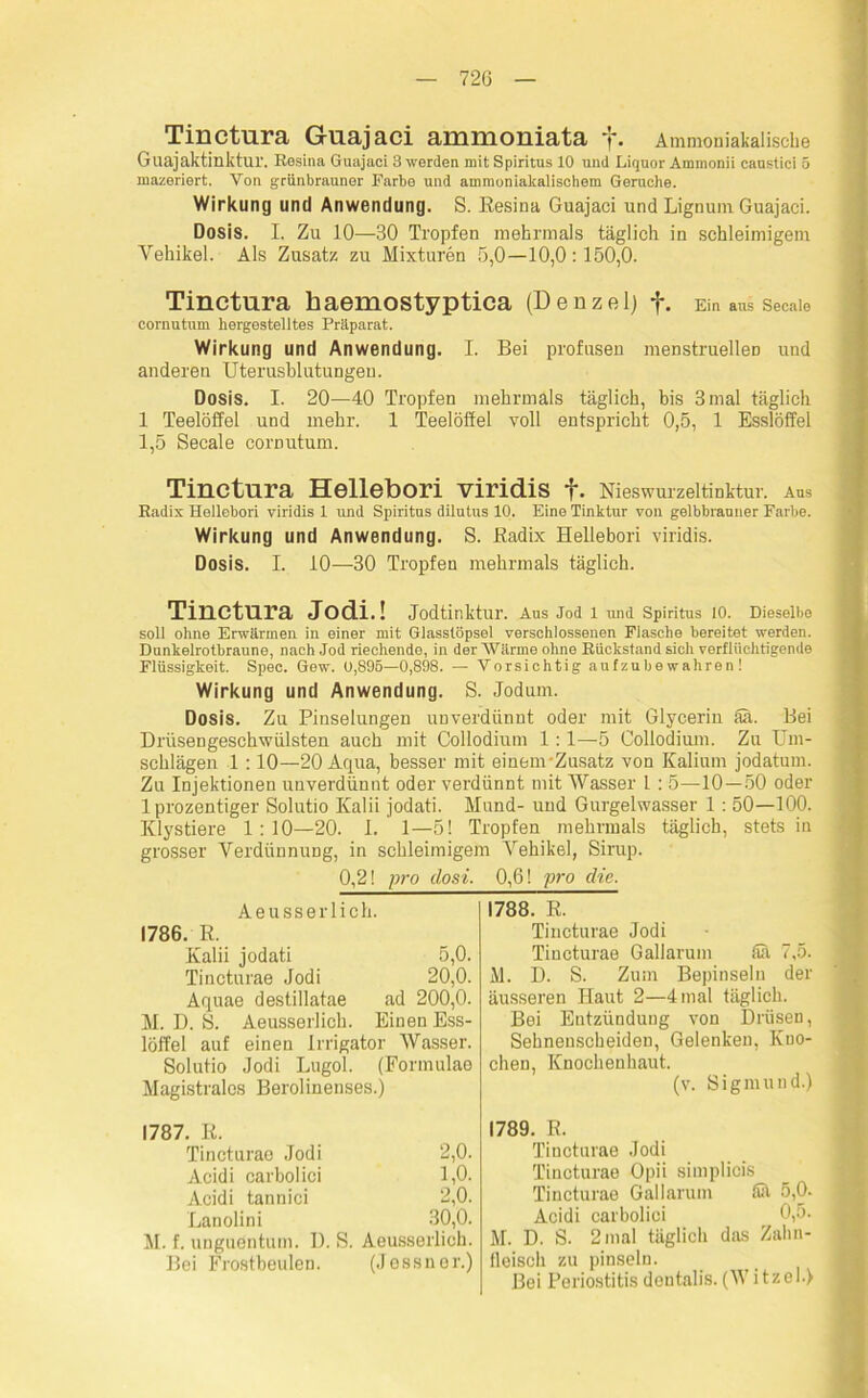 Tinctura Guajaci ammoniata f. Ammoniabalische Guajaktinktur. Resina Guajaci 3 werden mit Spiritus 10 uiul Liquor Ammonii caustici 5 mazeriert. Von grünbrauner Farbe und ammoniakalischem Gerüche. Wirkung und Anwendung. S. Resina Guajaci und Lignum Guajaci. Dosis. I. Zu 10—30 Tropfen mehrmals täglich in schleimigem Vehikel. Als Zusatz zu Mixturen 5,0—10,0:150,0. Tinctura baemostyptica (Denzel) f. Ein aus secaie cornutum hergestelltes Präparat. Wirkung und Anwendung. I. Bei profusen menstruellen und anderen Uterusblutungeu. Dosis. I. 20—40 Tropfen mehrmals täglich, bis 3 mal täglich 1 Teelöffel und mehr. 1 Teelöffel voll entspricht 0,5, 1 Esslöffel 1,5 Secaie comutum. Tinctura Hellebori viridis f. Nieswurzeltinktur. Aus Radix Hellebori viridis 1 und Spiritus dilutus 10. Eine Tinktur von gelbbrauner Farbe. Wirkung und Anwendung. S. Radix Hellebori viridis. Dosis. I. 10—30 Tropfen mehrmals täglich. Tinctura Jodi.! Jodtinktur. Aus Jod 1 und Spiritus 10. Dieselbe soll ohne Erwärmen in einer mit Glasstöpsel verschlossenen Flasche bereitet werden. Dunkelrotbrauno, nach Jod riechende, in der Wärme ohne Rückstand sich verflüchtigende Flüssigkeit. Spec. Gew. 0,895—0,898. — Vorsichtig aufzubewahren! Wirkung und Anwendung. S. Jodum. Dosis. Zu Pinselungen unverdünnt oder mit Glycerin Sä. Bei Drüsengeschwülsten auch mit Collodium 1:1—-5 Collodium. Zu Um- schlägen 1 :10—20 Aqua, besser mit einenvZusatz von Kalium jodatum. Zu Injektionen unverdünnt oder verdünnt mit Wasser 1 : 5—10—50 oder 1 prozentiger Solutio Kalii jodati. Mund- und Gurgelwasser 1 : 50—100. Klystiere 1:10—20. 1. 1—5! Tropfen mehrmals täglich, stets in grosser Verdünnung, in schleimigem Vehikel, Sirup. 0,2! pro closi. 0,6! pro die. Aeusserlich. 1786. R. Kalii jodati 5,0. Tincturae Jodi 20,0. Aquae destillatae ad 200,0. M. D. S. Aeusserlich. Einen Ess- löffel auf einen Irrigator Wasser. Solutio Jodi Lugol. (Formulae Magistrats Berolinenses.) 1787. R. Tincturae Jodi 2,0. Acidi earbolici 1,0. Acidi tannici 2,0. Lanolini 30,0. M. f. unguentum. D. S. Aeusserlich. Bei Frostbeulen. (Jossner.) 1788. R. Tincturae Jodi Tincturae Gallarum äa 7,5. M. D. S. Zum Bepinseln der äusseren Haut 2—4 mal täglich. Bei Entzündung von Drüsen, Sehnenscheiden, Gelenken, Kno- chen, Knochenhaut. (v. Sigmund.) 1789. R. Tincturae Jodi Tincturae Opii simplicis Tincturae Gallarum Sa 5,0. Acidi earbolici 0,5. M. D. S. 2 mal täglich das Zahn- fleisch zu pinseln. Bei Periostitis dentalis. (WitzelJ
