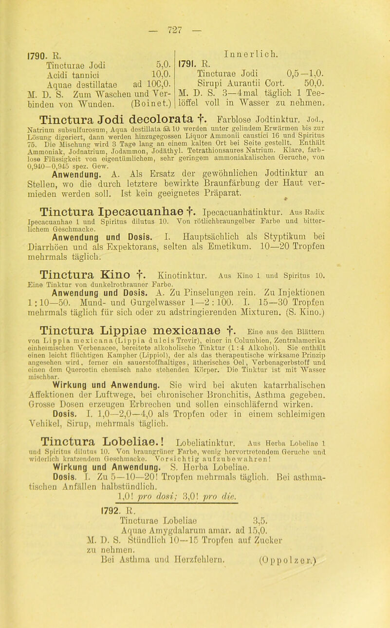 1790. R. Tincturae Jodi 5,0. Acidi tannioi 10,0. Aquae destillatae ad 100,0. M. D. S. Zum Waschen und Ver- binden von Wunden. (Boinet.) Tinctura Jodi decolorata f. Farblose Jodtinktur. Joel., Natrium snbsulfurosum, Aqua destillata Sä 10 werden unter gelindem Erwärmen bis zur Lösung digeriert, dann werden hinzugegossen Liquor Ammonii caustici 16 und Spiritus 75. Die Mischung wird 3 Tage lang an einem kalten Ort bei Seite gestellt. Enthält Ammoniak. Jodnatrium, Jodammon, Jodäthyl. Tetrathionsaures Natrium. Klare, farb- lose Flüssigkeit von eigentümlichem, sehr geringem ammoniakalischen Gerüche, von 0,MO—0,945 spez. Gew. Anwendung. A. Als Ersatz der gewöhnlichen Jodtinktur an Stellen, wo die durch letztere bewirkte Braunfärbung der Haut ver- mieden werden soll. Ist kein geeignetes Präparat. Tinctura Ipecacuanhae f. Ipecacuanhatinktur. Aus Radix Ipecacuanhae 1 und Spiritus dilutus 10. Von rötlichbraungelber Farbe und bitter- lichem Geschmacke. Anwendung und Dosis. I. Hauptsächlich als Styptikum bei Diarrhöen und als Expektorans, selten als Emetikum. 10—20 Tropfen mehrmals täglich. Tinctura Kino f. Kinotinktlll'. Aus Kino 1 und Spiritus 10. Eine Tinktur von dunkelrotbrauner Farbe. Anwendung und Dosis. A. Zu Pinselungen rein. Zu Injektionen 1:10—50. Mund- und Gurgelwasser 1—2 :100. I. 15—30 Tropfen mehrmals täglich für sich oder zu adstringierenden Mixturen. (S. Kino.) Tinctura Lippiae mexicanae f. Eine aus den Blättern von Lippia mexicana (Lippia dulcis Trevir), einer in Columbien, Zentralamerika einheimischen Verbenacee, bereitete alkoholische Tinktur (1:4 Alkohol). Sie enthält einen leicht flüchtigen Kampher (Lippiol), der als das therapeutische wirksame Prinzip angesehen wird, ferner ein sauerstoffhaltiges, ätherisches Oel, Verbenagerbstoff und einen dem Quercotin chemisch nahe stehenden Körper. Die Tinktur ist mit Wasser mischbar. Wirkung und Anwendung. Sie wird hei akuten katarrhalischen Affektionen der Luftwege, bei chronischer Bronchitis, Asthma gegeben. Grosse Dosen erzeugen Erbrechen und sollen einschläfernd wirken. Dosis. I. 1,0—2,0—4,0 als Tropfen oder in einem schleimigen Vehikel, Sirup, mehrmals täglich. Tinctura Lobeliae.! Lobeliatinktur. Aus Herba Loboliao 1 und Spiritus dilutus 10. Von braungrünor Farbo, wenig hervortrotondem Gorucho und widerlich kratzendem Geschmacke. Vorsichtig auf zube wahron I Wirkung und Anwendung. S. Herba Lobeüae. Dosis. T. Zu 5—10—20! Tropfen mehrmals täglich. Bei asthma- tischen Anfällen halbstündlich. 1,0! pro dosi; 3,0! pro die. 1792. R. Tincturae Lobeliae 3,5. Aquae Amygdalarum arnar. ad 15,0. M. D. S. Stündlich 10—15 Tropfen auf Zucker zu nehmen. Bei Asthma und Herzfehlern. Innerlich. 1791. R. Tincturae Jodi 0,5—1,0. Sirupi Aurantii Cort. 50,0. M. D. S. 3—4mal täglich 1 Tee- löffel voll in Wasser zu nehmen. (O p p o 1 z e r.)