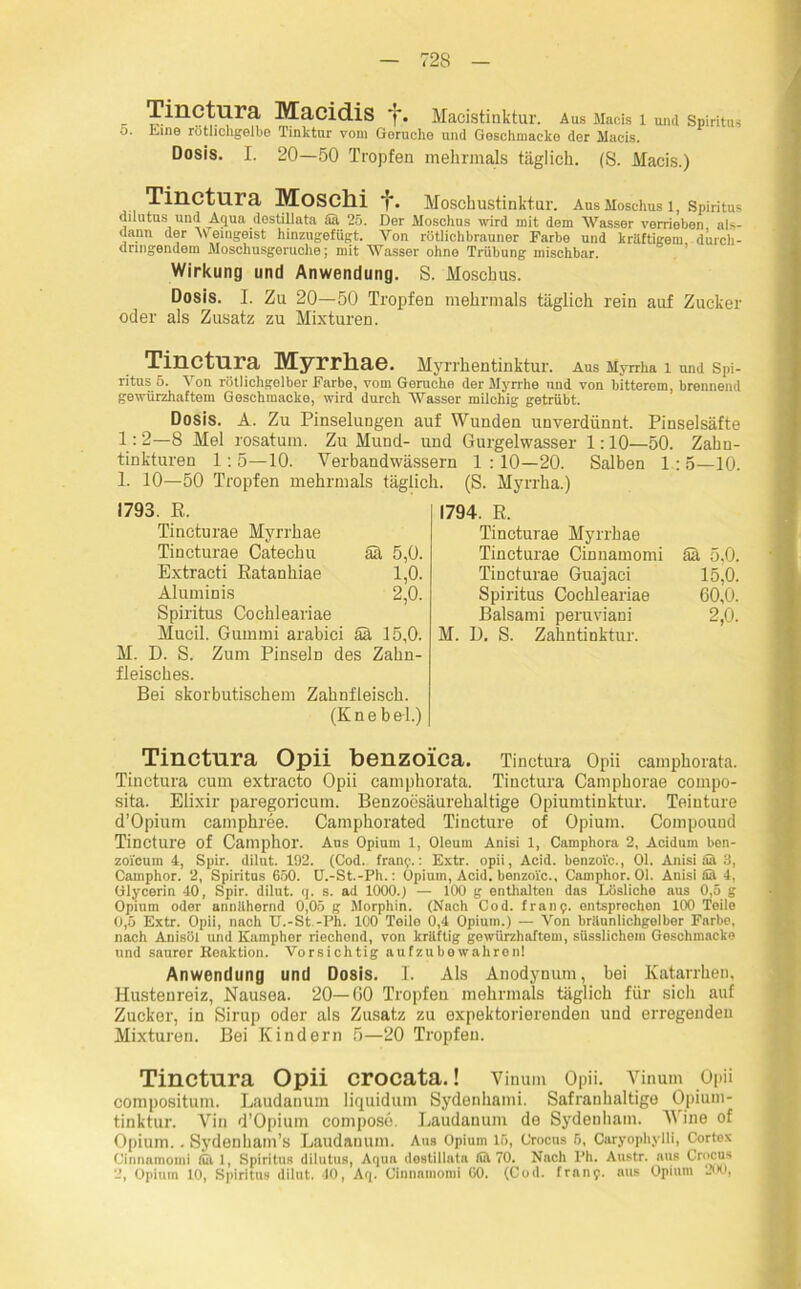 •j. Line rütlichgelbo Tinktur vom Gerüche und Goschmacko der Macis. Dosis. I. 20—50 Tropfen mehrmals täglich. (S. Macis.) Tinctura Moschi Moschustinktur. Aus Moschus 1, Spiritus dilutusund Aqua destillata Sä 25. Der Moschus wird mit dom Wasser verrieben als- dann der Weingeist hinzugefügt. Von rötlichbrauner Farbe und kräftigem, durch- dringendem Moschusgeruche; mit Wasser ohne Trübung mischbar. Wirkung und Anwendung. S. Moschus. Dosis. I. Zu 20—50 Tropfen mehrmals täglich rein auf Zucker oder als Zusatz zu Mixturen. Tinctura Myrrliae. Myrrhentinktur. Aus Myrrha 1 und Spi- ritus 5. Von rötlichgolber Farbe, vom Gerüche der Myrrhe und von bitterem, brennend gewürzhaftem Geschinacke, wird durch Wasser milchig getrübt. Dosis. A. Zu Pinselungen auf Wunden unverdünnt. Pinselsäfte 1:2—8 Mel rosatum. Zu Mund- und Gurgelwasser 1:10—50. Zahn- tinktureu 1:5—10. Verbandwässern 1:10—20. Salben 1:5—10. 1. 10—50 Tropfen mehrmals täglich. (S. Myrrha.) 1793. R. Tincturae Myrrhae Tincturae Catechu aa 5,0. Extracti Ratanliiae 1,0. Aluminis 2,0. Spiritus Cochleariae Mucil. Gummi arabici ää 15,0. M. D. S. Zum Pinseln des Zahn- fleisches. Bei skorbutischem Zahnfleisch. (K n e b ei.) 1794. R. Tincturae Myrrhae Tincturae Cinnamomi ää 5,0. Tincturae Guajaci 15,0. Spiritus Cochleariae 60,0. Balsami peruviani 2,0. M. D. S. Zahntinktur. Tinctura Opii benzoica. Tinctura Opii camphorata. Tinctura cum extracto Opii camphorata. Tinctura Camphorae cornpo- sita. Elixir paregoricum. Benzoesäurehaltige Opiumtinktur. Teiuture d’Opium camphree. Camphorated Tincture of Opium. Compound Tincture of Camphor. Ans Opium 1, Oleum Anisi 1, Camphora 2, Acidum ben- zoicum 4, Spir. dilut. 192. (Cod. franp.: Extr. opii, Acid. benzoic., Ol. Anisi all 3, Camphor. 2, Spiritus 650. U.-St.-Ph.: Opium, Acid. benzoic., Camphor. Ol. Anisi £1 4, Glycerin 40, Spir. dilnt. q. s. ad 1000.) — 100 g enthalten das Lösliche aus 0,5 g Opium oder unnilhernd 0,05 g Morphin. (Nach Cod. franp. entsprochen 100 Teile 0,5 Extr. Opii, nach U.-St -Ph. 100 Teile 0,4 Opium.) — Von brilunlichgolbor Farbe, nach Anisöl und Kamphor riechend, von kriiftig gewürzhaftem, süsslichem Geschinacke und saurer Reaktion. Vorsichtig aufzubewahron! Anwendung und Dosis. I. Als Anodynum, bei Katarrhen, Hustenreiz, Nausea. 20—60 Tropfen mehrmals täglich für sich auf Zucker, in Sirup oder als Zusatz zu expektorierenden und erregenden Mixturen. Bei Kindern 5—20 Tropfen. Tinctura Opii crocata.! Vinum Opii. Yinum Opii compositum. Laudanum liquidum Sydenhami. Safranhaltige Opium- tinktur. Vin d’Opium compose. Laudanum de Sydenham. Wine of Opium.. Sydenham’s Laudanum. Aus Opium 16, Crocus 5, Caryophylli, Cortex Cinnamomi lül 1, Spiritus dilutus, Aqua destillata (ül 70. Nach Ph. Austr. aus Crocus 2, Opium 10, Spiritus dilut. 40, Aq. Cinnamomi GO. (Cod. franp. aus Opium 200,