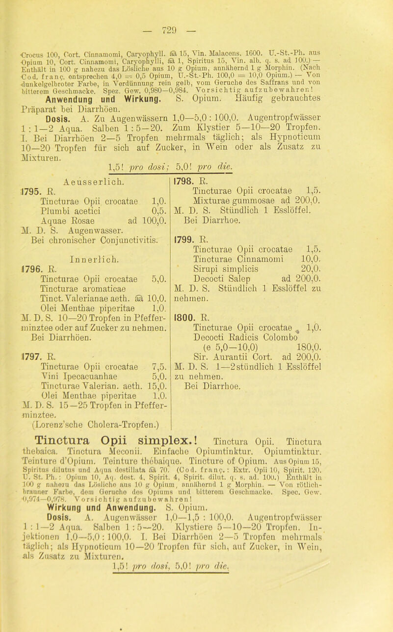 Crocns 100, Cort. Cinmimomi, Carvophyll. ffit 15, Vin. Malaoens. 1G00. U.-St.-Ph. aus Opium 10, Cort. Cinmimomi, Caryophylli, fiä 1, Spiritus 15, Vin. alb. q. s. ad 100) — Enthält in 100 g nahezu das Lösliche aus 10 g Opium, annähernd 1 g Morphin. (Nach Cod. franentsprechen 4,0 — 0,5 Opium, TT.-St.-Ph. 100,0 — 10,0 Opium.) — Von dunkelgelbroter Farbe, in Verdünnung rein gelb, vom Gerüche des Saffrans und von bitterem Geschmacke. Spez. Gew. 0,980—0,984. Vorsichtig aufzubewahren! Anwendung und Wirkung. S. Opium. Häufig gebrauchtes Präparat bei Diarrhöen. Dosis. A. Zu Augenwässern 1,0—5,0 :100,0. Augentropf wässer 1:1—2 Aqua. Salben 1:5—20. Zum Klystier 5—10—20 Tropfen. I. Bei Diarrhöen 2—5 Tropfen mehrmals täglich; als Hypnoticum 10—20 Tropfen für sich auf Zucker, in IVein oder als Zusatz zu Mixturen. 1,5! pro closi; 5,0! pro die. Aeusserlich. 1795. ß. Tincturae Opii crocatae 1,0. Plumbi acetici 0,5. Aquae Rosae ad 100,0. M. D. S. Augenwasser. Bei chronischer Conjunctivitis. Innerlich. 1796. R. Tincturae Opii crocatae 5,0. Tincturae aromaticae Tinct. Valerianae aeth. ää 10,0. Olei Menthae piperitae 1,0. M. D. S. 10—20 Tropfen in Pfeffer- minztee oder auf Zucker zu nehmen. Bei Diarrhöen. 1797. R. Tincturae Opii crocatae 7,5. Vini Ipecacuanhae 5,0. Tincturae Valerian. aeth. 15,0. Olei Menthae piperitae 1,0. M. D. S. 15—25 Tropfen in Pfeffer- minztee. (Lorenz’sche Cholera-Tropfen.) Tinctura Opii Simplex.! Tinotura Opii. Tihctura thebaica. Tinctura Meconii. Einfache Opiumtinktur. Opiumtinktur. Teinture d’Opium. Teinture thebaique. Tincture of Opium. Aus Opium lö, Spiritus dilutus und Aqua dostillata tül 70. (Cod. fran?.: Extr. Opii 10, Spirit. 120. C. St. Ph.: Opium 10, Aq. dost. 4. Spirit. 4, Spirit, dilut. q. s. ad. 100.) Enthält in 100 g nahezu das Lüslicho aus 10 g Opium, annähernd 1 g Morphin. — Von rötlich- brauner Farbe, dem Gerucho dos Opiums und bitterem Geschmacke. Spoc. Gew. 0,974—0,978. Vorsichtig aufzubewahren! Wirkung und Anwendung. S. Opium. Dosis. A. Augenwässer 1,0—1,5 : 100,0. Augentropfwässer 1 : 1—2 Aqua. Salben 1 :5—20. Klystiere 5—10—20 Tropfen. In- jektionen 1,0—5,0:100,0. I. Bei Diarrhöen 2—5 Tropfen mehrmals täglich; als Hypnoticum 10—20 Tropfen für sich, auf Zucker, in Wein, als Zusatz zu Mixturen. 1,5! pro dosi, 5,0! pro die. Tincturae Opii crocatae 1,5. Mixturae gummosae ad 200,0. M. D. S. Stündlich 1 Esslöffel. Bei Diarrhoe. 1799. R. Tincturae Opii crocatae 1,5. Tincturae Ciunamomi 10,0. Sirupi simplicis 20,0. Decocti Salep ad 200,0. M. D. S. Stündlich 1 Esslöffel zu nehmen. 1800. R. Tincturae Opii crocatae , 1,0. Decocti Radicis Colombo (e 5,0-10,0) 180,0. Sir. Aurautii Cort. ad 200,0. M. D. S. 1-—2stündlich 1 Esslöffel zu nehmen. Bei Diarrhoe.