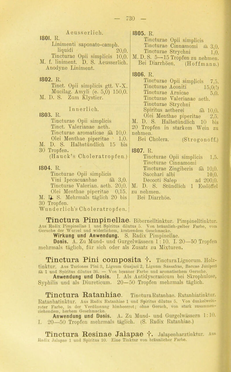 Aeusseilioh. 1801. E. Linimenti saponato-camph. liquidi 20,0. Tincturae Opii simplicis 10,0. M. f. liniment. D. S. Aeusserlich. Anodyne Liniment. 1802. R. Tinct. Opii simplicis gtt. V-X. Mucilag. Amyli (e. 5,0) 150,0. M. D. S. Zum Klystier. Innerlich. 1803. R. Tincturae Opii simplicis Tinct. Yalerianae aeth. Tincturae aromaticae Sä 10,0. Olei Henthae piperitae 1,0. M. D. S. Halbstündlich 15 bis 30 Tropfen. (Hauck’s Choleratropfen.) 1804. R. Tincturae Opii simplicis Vini Ipeeacuanhae Sä 3,0. Tincturae Valerian. aeth. 20,0. Olei Menthae piperitae 0,15. M. 1}. S. Mehrmals täglich 20 bis 30 Tropfen. Wunderlich’s Choleratropfen, j 1805. R. Tincturae Opii simplicis Tincturae Cinuamomi alt 3,0. Tincturae Strychni 1,0. M. D. S. 5—15 Tropfen zu nehmen. Bei Diarrhöen. (Hoffmann.) 1806. R. Tincturae Opii simplicis 7,5. Tincturae Aconiti 15,0(1) Tincturae Arnicae 5,0. Tincturae Valerianae aeth. Tincturae Strychni Spiritus aetherei aä 10,0. Olei Menthae piperitae 2,5. M. D. S. Halbstündlich 10 bis 20 Tropfen in starkem Wein zu nehmen. Bei Cholera. (Strogonoff.) 1807. R. Tincturae Opii simplicis 1,5. Tincturae Cinnamomi Tincturae Zingiberis Sä 10,0. Sacchari albi 10,0. Decocti Salep ad 200,0. M. D. S. Stündlich 1 Esslöffel zu nehmen. Bei Diarrhöe. Tinctura Pimpinellae. Bibernelltinktur. Pimpinelltinktur. Aus Radix Pimpinellae 1 und Spiritus dilutus, 5. Von bräiunlich-gelber Farbe, vom Gerüche der Wurzel und widerlichem, kratzendem Geschmacke. Wirkung und Anwendung. S. Radix Pimpinellae. Dosis. A. Zu Mund- und Gurgelwässern 1: 10. I. 20—50 Tropfen mehrmals täglich, für sich oder als Zusatz zu Mixturen. Tinctura Pini composita f. TiucturaLignorum. Holz- tinktur. Aus Turiones Pini 3, Lignum Guajaci 2, Lignuin Sassafras, Baccae Juniperr lüt 1 und Spiritus dilutus 30. — Von brauner Farbo und aromatischem Gerüche. Anwendung und Dosis. I. Als Autidyscrasicum bei Skrophulose, Syphilis und als Diureticum. 20—50 Tropfen mehrmals täglich. Tinctura Ratanlliae. Tinctura Ratanhae. Ratanhintinktur. Ratanliatinktur. Aus Radix Ratanhiao l und Spiritus dilutus 5. Von dunkolwein- roter Farbe, in dor Verdünnung himboorrot; ohne Goruch, von stark zusammen- ziehendem, herbem Goschmncko. Anwendung und Dosis. A. Zu Mund- und Gurgelwässern 1:10. I. 20—50 Tropfen mehrmals täglich. (S. Radix Ratanhiae.) Tinctura Resinae Jalapae f. Jalapenharztinktur. aus Radix Jalapao 1 und Spiritus 10. Kino Tinktur von brttunlioher Farbe.