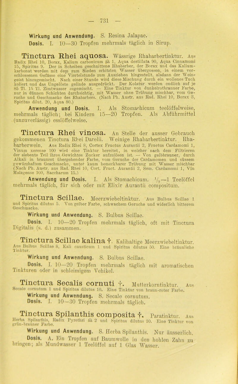 Wirkung und Anwendung. S. Resina Jalapae. Dosis. I. 10—30 Tropfen mehrmals täglich in Sirup. Tinctura Rliei aqnosa. Wässrige Rhabarbertinktur. Aus Radix Rhei 10, Borax, Kalium carbonicum (ül 1, Aqua destillata 90, Aqua Cinnamomi 15, Spiritus 9. Der in Scheiben geschnittene Rhabarber, der Borax und das Ivalium- karbonat werden mit dein zum Sieden erhitzten AVasser übergossen, in einem ver- schlossenen Gefilsso eine Viertelstunde zum Ausziehen hingostellt. alsdann der \Yoin= geist hiuzugemischt. Nach einer Stunde wird diese Mischung durch ein wollenes Tuch koliert und das Ungelöste gelinde ausgedrückt. Der Kolatur werden ondlich auf je 85 TI. 15 TI. Zimtwasser zugemischt. — Eine Tinktur von dunkolrotbrauner Earbe, nur in dünnen Schichten durchsichtig, mit Wasser ohne Trübung mischbar, vom Ge- rüche und Geschmacko des Rhabarbers. (Nach Ph. Austr. aus Rad. Rhei 10, Borax 3, Spiritus dilut. 20, Aqua 80.) Anwendung und Dosis. I. Als Stomaehicum teelöffelweise, mehrmals täglich; bei Kindern 15—20 Tropfen. Als Abführmittel (unzuverlässig) esslöffelweise. Tinctura Rhei vinosa. An Stelle der ausser Gebrauch gekommenen Tinctura Rhei Darelii. Weinige Rhabarbertinktur. Rha- barberwein. Aus Radix Rhei 8, Cortex Fructus Aurantii 2, Fructus Cardamomi 1, Vinum xerense 100 wird eine Tinktur bereitet, in welcher nach dem Filtrioren der siebente Teil ihres Gewichtos Zucker aufzulösen ist. — Von gelbbrauner, durch Alkali in braunrot übergehender Farbe, vom Gerncho dor Cardamomen und süssem gewiirzhaftem Geschmacko, unter kaum bemerkbarer Trübung mit AVasser mischbar (Nach Ph. Austr. aus Rad. Rhei 10, Gort. Fruct. Aurantii 2, Sem. Cardamomi 1, Vin Malagense 100, Saceharam 15.) Anwendung und Dosis. I. Als Stomachicum. 1/2—1 Teelöffel mehrmals täglich, für sich oder mit Elixir Aurantii compositum. Tinctura Scillae. Meerzwiebeltinktur. Aus Bulbus Scillae 1 und Spiritus dilutus 5. Aron gelber Farbe, schwachem Gerüche und widerlich bitterem Goschmacke. Wirkung und Anwendung. S. Bulbus Scillae. Dosis. I. 10—20 Tropfen mehrmals täglich, oft mit Tinctura Digitalis (s. d.) zusammen. Tinctura Scillae kalina i*. Kalihaltige Meerzwiebeltinktur. Aus Bulbus Seil 1 ao 8, Kali causticum 1 und Spiritus dilutus 50. Eino brUunlicho 'linktur. Wirkung und Anwendung. S. Bulbus Scillae. Dosis. I. 10—20 Tropfen mehrmals täglich mit aromatischen Tinkturen oder in schleimigem Vehikel. Tinctura Sccalis cornuti *j”. Mutterkorntinktur. Ans Secalo comntnm 1 und Spiritus dilutus 10. Eine Tinktur von braun-roter Farbe. Wirkung und Anwendung. S. Secalo cornutum. Dosis. I. 10—30 Tropfen mehrmals täglich. Tinctura Spilantliis composita *{'. Paratinktur, aus Horba Spilanthis, Radix Pyrotliri ffil 2 und Spiritus dilutus 10. Eine Tinktur von grun-braunor J*arbo. Wirkung und Anwendung. S. Herba Spilanthis. Nur äusserlich. Dosis. A. Ein Tropfen auf Baunnvollo in don hohlen Zahn zu bringen; als Mundwasser 1 Teelöffel auf 1 Glas Wasser.
