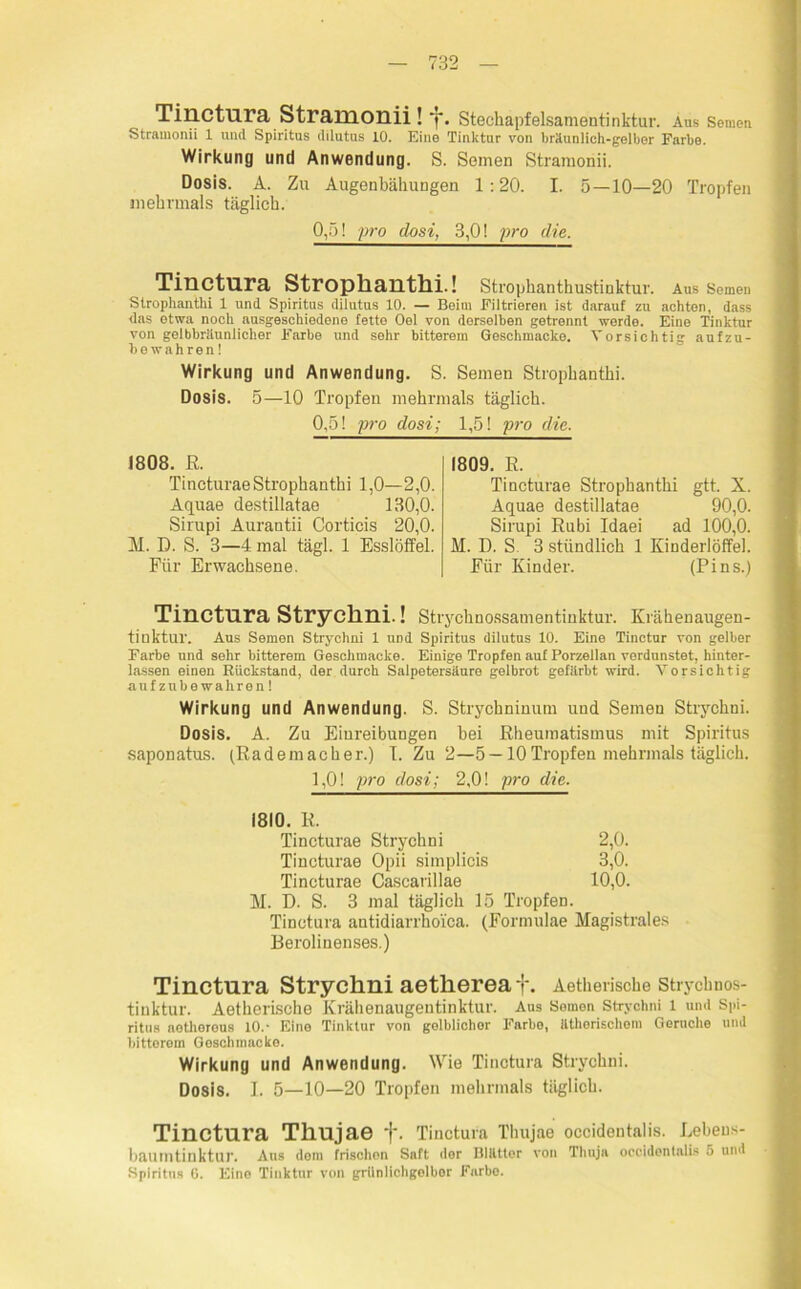 Tinctura Stramonii ! j. Stechapfelsamentinktur. Aus Semen Stramonii 1 und Spiritus dilutus 10. Eine Tinktur von bräunlich-gelber Farbe. Wirkung und Anwendung. S. Seinen Stramonii. Dosis. A. Zu Augenbähungen 1:20. I. 5 — 10—20 Tropfen mehrmals täglich. 0,5! pro dosi, 3,0! pro die. Tinctura Strophantin.! Strophanthustinktur. Aus Semen Strophantin 1 und Spiritus dilutus 10. — Beim Filtrieren ist darauf zu achten, dass das etwa noch nusgeschiedene fette Oel von derselben getrennt werde. Eine Tinktur von gelbbrUunlicher Farbe und sohr bitterem Geschmacke. Vorsichtig aufzu- bewahren! Wirkung und Anwendung. S. Semen Strophantki. Dosis. 5—10 Tropfen mehrmals täglich. 0,5! pro dosi; 1,5! pro die. 1808. ß. Tincturae Strophantin 1,0—2,0. Aquae destillatae 130,0. Sirupi Aurantii Corticis 20,0. M. D. S. 3—4 mal tägl. 1 Esslöffel. Für Erwachsene. 1809. E. Tincturae Strophanthi gtt. X. Aquae destillatae 90,0. Sirupi Rubi Idaei ad 100,0. M. D. S 3 stündlich 1 Kinderlöffel. Für Kinder. (Pins.) Tinctura Strychni.! Strychnossamentinktur. Krähenaugen- tinktur. Aus Semen Strychni 1 und Spiritus dilutus 10. Eine Tinctur von gelber Farbe und sehr bitterem Geschmacke. Einige Tropfen auf Porzellan verdunstet, hinter- lassen einen Rückstand, der durch Salpetersäure gelbrot gefärbt wird. Vorsichtig aufzubewahren! Wirkung und Anwendung. S. Strychninum und Semen Strychni. Dosis. A. Zu Eiureibungen bei Rheumatismus mit Spiritus saponatus. (Rademacher.) I. Zu 2—5 —10Tropfen mehrmals täglich. 1,0! pro dosi; 2,0! pro die. 1810. R. Tincturae Strychni 2,0. Tincturae Opii simplicis 3,0. Tincturae Cascarillae 10,0. M. D. S. 3 mal täglich 15 Tropfen. Tinctura antidiarrho'ica. (Formulae Magistrates Berolinenses.) Tinctura Strychni aethereaf. Aethensche strycimos- tiuktur. Aetherische Krähenaugentinktur. Aus Semen Strychni l und Spi- ritus netherous 10.- Eine Tinktur von gelblichor Farbe, ätherischem Geruche und bittorom Geschmacke. Wirkung und Anwendung. Wie Tinctura Strychni. Dosis. I. 5—10—20 Tropfen mehrmals täglich. Tinctura Thujae f. Tinctura Thujae occidentalis. Lebens- baumtinktur. Aus dom frischon Saft der Blätter von Thuja occidentalis 5 und Spiritus G. Eino Tinktur von grünlichgolbor Farbo.