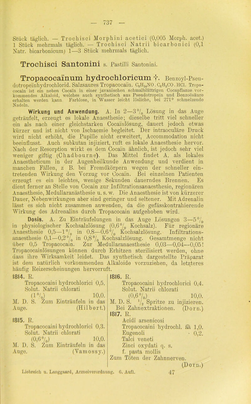 1 Stück mehrmals täglich. — Trochisci Natrii bicarbonici (0,1 Natr. bicarbonicumj 1—3 Stück mehrmals täglich. Trochisci Santonini s. Pastilli Santonini. Tropacocainum hydrochloricnm f. Benzoyi-Pseu- dotrope'inhydrochlorid. Salzsaures Tropacocain. CsH14NO.C0H6CO.HCl. Tropa- cocain ist ein neben Cocain in einer javanischen schmalblättrigen Cocapflanzo vor- kommendes Alkaloid, welches auch synthetisch aus Psendotropein und Benzoesäure erhalten werden kann Farblose, in Wasser leicht lösliche, bei 271° schmelzende Nadeln. Wirkung und Anwendung. A. In 2—3°/0 Lösung in das Auge geträufelt, erzeugt es lokale Anaesthesie; dieselbe tritt viel schneller ein als nach einer gleichstarken CocainlösuDg, dauert jedoch etwas kürzer und ist nicht von Ischaemie begleitet. Der intraoculäre Druck wird nicht erhöht, die Pupille nicht erweitert, Accommodation nicht beeinflusst. Auch subkutan injiziert, ruft es lokale Anaesthesie hervor. Nach der Resorption wirkt es dem Cocaiu ähnlich, ist jedoch sehr viel weniger giftig (Chadbourne). Das Mittel findet A. als lokales Anaestheticum in der Augenheilkunde Anwendung und verdient in manchen Fällen, z B. bei Fremdkörpern wegen der schneller ein- tretenden Wirkung den Vorzug vor Cocain. Bei einzelnen Patienten erzeugt es ein leichtes, wenige Sekunden dauerndes Brennen. Es dient ferner an Stelle von Cocain zur Infiltrationsanaesthesie, regionären Anaesthesie, Medullaranästhesie u. s. w. Die Anaesthesie ist von kürzerer Dauer, Nebenwirkungen aber sind geringer und seltener. Mit Adrenalin lässt es sich nicht zusammen anwenden, da die gefässkontrahierende Wirkung des Adrenalins durch Tropacocain aufgehoben wird. Dosis. A. Zu Einträufelungen in das Auge Lösungen 3—5°/0 in physiologischer Kochsalzlösung (0,6% Kochsalz). Für regionäre Anaesthesie 0,5—1% in 0,8—0.6% Kochsalzlösung. Infiltrations- anaesthesie 0,1—0,2% in 0,8% Kochsalzlösung. Gesamtmenge nicht über 0,5 Tropacocain. Zur Medullaranaesthesie 0,03—0,04—0,05! Tropacocainlösungen können durch Erhitzen sterilisiert werden, ohne dass ihre Wirksamkeit leidet. Das synthetisch dargestellte Präparat ist dem natürlich vorkommenden Alkaloide vorzuziehen, da letzteres häufig Reizerscheinungen hervorruft. 1814. R. Tropacocaini hydrochlorici 0,5. Solut. Natrii chlorati (1%) 10,0. M. D. 8. Zum Einträufeln in das Auge. (Hilbert.) 1815. R. Tropacocaini hydrochlorici 0,3. Solut. Natrii chlorati (0,6%) 10,0. M. D. S. Zum Einträufeln in das Auge. (Vamossy.) 1816. R. Tropacocaini hydrochlorici 0,4. Solut. Natrii chlorati (0,6%) 10,0. M. D. S. Yz Spritze zu injizieren. Bei Zahnextraktionen. (Dorn.) 1817. R. Acidi arsenicosi Tropacocaini hydrochl. fiU 1,0. Eugenoli • 0,2. Talei veneti Zinci oxydati q. s. f. pasta mollis Zum Töten der Zahnnerven. (Dorn.) Liebreich u. Langgaard, Arznoivorordming. G. Aufl. 47
