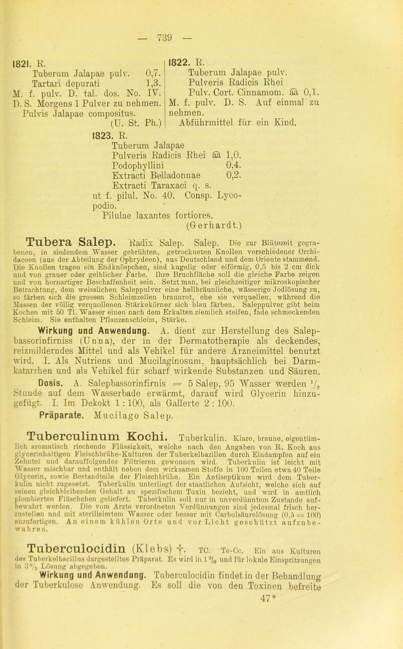 1821. R. Tuberum Jalapae pulv. 0,7. Tartari depurati 1,3. M. f. pulv. D. tal. dos. No. IV. D. S. Morgens 1 Pulver zu nehmen. Pulvis Jalapae compositus. (U. St. Ph.) 1822. R. Tuberum Jalapae pulv. Pulveris Eadicis Rhei Pulv. Cort. Cinnamom. Sa 0,1. M. f. pulv. D. S. Auf einmal zu nehmen. Abführmittel für ein Kind. 1823. R. Tuberum Jalapae Pulveris Radicis Rhei Sa 1,0. Podophyllini 0,4. Extracti Beiladonnae 0,2. Extracti Taraxaci cp s. ut f. pilul. No. 40. Consp. Lyco- podio. Pilulae laxantes fortiores. (Gerhardt.) Tubera Salep. Radix Salep. Salep. Die zur Blütezeit gegra- benen, in siedendem Wasser gebrühten, getrockneten Knollen verschiedener Orchi- daceen (aus der Abteilung der Ophrydeen), aus Deutschland und dem Oriente stammend. Die Knollen tragen ein Endknöspchen, sind kugelig oder eiförmig, 0,5 bis 2 cm dick und von grauer oder gelblicher Farbe. Ihre Bruchfläche soll die gleiche Farbe zeigen und von hornartiger Beschaffenheit sein. Setzt man, bei gleichzeitiger mikroskopischer Betrachtung, dem weisslichen Saleppulver eine hellbräunliche, wässerige Jodlösung zu, so färben sich die grossen Schleimzellen braunrot, ehe sie verquollen, während die .Massen der völlig verquollenen Stärkekörner sich blau färben. Saleppulver gibt beim Kochen mit 50 TI. Wasser einen nach dem Erkalten ziemlich steifen, fade schmeckenden Schleim. Sie enthalten Pflanzenschloim, Stärke. Wirkung und Anwendung. A. dient zur Herstellung des Salep- bassorinfirniss (Unna), der in der Hermatotherapie als deckendes, reizmilderndes Mittel und als Vehikel für andere Arzneimittel benutzt wird. I. Als Nutriens und Mucilaginosum. hauptsächlich bei Darm- katarrhen und als Vehikel für scharf wirkende Substanzen und Säuren. Dosis. A. Salepbassorinfirnis = 5 Salep, 95 Wasser werden */* Stunde auf dem Wasserbade erwärmt, darauf wird Glycerin hinzu- gefügt. I. Im Dekokt 1:100, als Gallerte 2 : 100. Präparate. Mucilago Salep. Tuberculinum Kochi. Tuberkulin. Klare, brauno, eigentüm- lich aromatisch riechende Flüssigkeit, welche nach den Angaben von R. Koch aus glycerinhaltigen Fleischbrühe-Kulturen der Tuberkelbazillen durch Eindampfen auf oin Zehntel und darauffolgondos Filtrioron gewonnen wird. Tuberkulin ist leicht mit Wasser mischbar nnd enthält nebon dem wirksamen Stoffe in 100 Teilen etwa 40 Teile Glycerin, sowie Bostandtoilo der Fleischbrühe. Ein Antiseptikum wird dem Tubor- kulin nicht zugesetzt. Tuberkulin unterliegt der staatlichen Aufsicht, welcho sich auf seinen gleichhleibenden Gehalt an spezifischoin Toxin bezieht, und wird in amtlich plombierten Fläschchen geliefert. Tuberkulin soll nur in unverdünntem Zustande auf- bewahrt werden. Die vom Arzto verordnoton Vordünnungon sind jodosinal frisch her- zustellen und mit sterilisiertem Wasser oder besser mit Carbolsäurelösung (0,5 = 100) anznfertigen. An oinem kühlen Orto und vor Dicht geschützt aufzube- wahren. Tuberculocidin (Klebs) f. TC. To-Cc. Ein aus Kulturen des Tuhorkelbacillus dargestolltes Präparat. Es wird in 1% und für lokalo Einspritzungon in 8% Lösung abgegeben. Wirkung und Anwendung. Tuberculocidin findet in der Behandlung der Tuberkulose Auwendung. Es soll die von den Toxinen befreite 47*