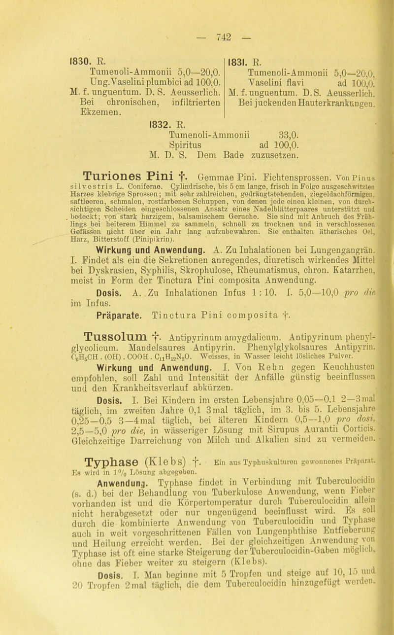 1830. E. Tumenoli-Ammonii 5,0—20,0. Ung.Vaseliniplumbici ad 100.0. M. f. unguentum. D. S. Aeusserlich. Bei chronischen, infiltrierten Ekzemen. 1831. E. Tumenoli-Ammonii 5,0—20,0. Vaselini flavi ad 100,0. M. f. unguentum. D.S. Aeusserlich. Bei juckenden HauterkrankuDgen. 1832. E. Tumenoli-Ammonii 33,0. Spiritus ad 100,0. M. D. S. Dem Bade zuzusetzen. Turiones Pini f. Gemmae Pini. Fichtensprossen. VonPinus silvestris L. Coniferae. Cylindrische, bis 5 cm lange, frisch in Folge ausgeschwitzten Harzes klebrige Sprossen; mit sehr zahlreichen, gedrängtstehenden, ziegeldachförmigen, saftleeren, schmalen, rostfarbenen Schuppen, von denen jede einen kleinen, von durch- sichtigen Scheiden eingeschlossenen Ansatz eines Nadelblätterpaares unterstützt und bedeckt; von stark harzigem, balsamischem Gerüche. Sie sind mit Anbruch des Früh- lings bei heiterem Himmel zu sammeln, schnell zu trocknen und in verschlossenen Gefässen nicht über ein Jahr lang aufzubewahren. Sie enthalten ätherisches Oel, Harz, Bitterstoff (Pinipikrin). Wirkung und Anwendung. A. Zu Inhalationen bei LuugeDgangrän. I. Findet als ein die Sekretionen anregendes, diuretisch wirkendes Mittel bei Dvskrasien, Syphilis, Skrophulose, Eheumatismus, chron. Katarrhen, meist in Form der Tinctura Pini composita Anwendung. Dosis. A. Zu Inhalationen Infus 1:10. I. 5,0—10,0 pro die im Infus. Präparate. Tinctura Pini composita j. TU8SOlum Antipyrinum amygdalicum. Antipyrinum phenvl- glycolicum. Mandelsaures Antipyrin. Phenylglykolsaures Antipvrin. C6H5CH . (OH) . COOH . CkjfholS^O. Weisses, in Wasser leicht lösliches Pulver. Wirkung und Anwendung. I. Yon Fehn gegen Keuchhusten empfohlen, soll Zahl und Intensität der Anfälle günstig beeinflussen und den Krankheitsverlauf abkürzen. Dosis. I. Bei Kindern im ersten Lebensjahre 0,05—0.1 2—3 mal täglich, im zweiten Jahre 0,1 3mal täglich, im 3. bis 5. Lebensjahre 0,25—0,5 3—4mal täglich, bei älteren Kindern 0,5—1,0 pro dosi, 2,5—5,0 pro die, in wässeriger Lösung mit Sirupus Aurantii Corticis. Gleichzeitige Darreichung von Milch und Alkalien sind zu vermeiden. Typhase (Kl 6 b s) 'j*. Ein aus Typhuskulturen gewonnenes Präparat. Es wird in 1% Lösung abgegeben. Anwendung. Typhase findet in Verbindung mit Tuberculocidin (s. d.) bei der Behandlung von Tuberkulose Anwendung, wenn Fieber vorhanden ist und dio Körpertemperatur durch Tuberculocidin allein nicht herabgesetzt oder nur ungenügend beeinflusst wird. Es soll durch die kombinierte Anwendung von Tuberculocidin und Typhase auch in weit vorgeschrittenen Fällen von Lungenphthise Entfieberung und Heilung erreicht werden. Bei der gleichzeitigen Anwendung yon Typhase ist oft eine starke Steigerung der Tuberculocidin-Gaben möglich, ohne das Fieber weiter zu steigern (Klebs). Dosis. I. Man beginne mit 5 Tropfen und steige auf 10, l.> und 20 Tropfen 2mal täglich, die dem Tuberculocidin hinzugefügt werden.