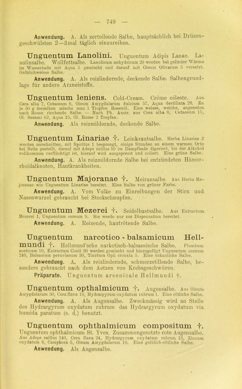 Anwendung. A. Als zerteilende Salbe, hauptsächlich bei Drüsen- geschwülsten 2—3mal täglich einzureiben. Unguentum Lanolini. Unguentum Adipis Lanae. La- nolinsalbe. Wollfettsalbe. Lanolinnm anhydrioum 20 werden bei gelinder 'Wärme- im Wasserbade mit Aqua 5 gemischt und darauf mit Oleum Olivarum 5 versetzt. Gelblichweisso Salbe. Anwendung. A. Als reizlindernde, deckende Salbe. Salbengrund- lage für andere Arzneistoffe. Unguentum leniens. Cold-Cream. Creme celeste. Aus- Gera alba 7, Cetaceum 8, Oleum Amygdalarum dulcium 57, Aqua destillata 28. Zu je 50 g derselben mische man 1 Tropfen Rosenöl. Eine weisse, weiche, angenehm nach Rosen riechende Salbe. — Nach Ph. Austr. aus Cera alba 8, Cetaceum 15,. 01. Sesaini G2, Aqua 15, 01. Rosae 2 Tropfen. Anwendung. Als reizmildernde, deckende Salbe. Unguentum Linariae f. Leinkrautsalbe. Herba Linariae 2- werden zerschnitten, mit Spiritus l besprengt, einige Stunden an einem warmen Orte bei Seite gestellt, darauf mit Adeps suiltus 10 im Dampfbade digeriert, bis der Alkohol vollkommen verflüchtigt ist, hierauf wird ausgepresst und coliert. Eine grüne Salbe. Anwendung. A. Als reizmildornde Salbe bei entzündeten Hämor- rhoidalknoten, Hautkrankheiten. Unguentum Majoranae f. Meiransalbe. Aus Herba Ma- joranae wie Unguentum Linariae bereitet. Eine Salbe von grüner Farbe. Anwendung. A. Vom Volke zu Einreibungen der Stirn und Nasenwurzel gebraucht bei Stockschnupfen. Unguentum Mezerei +. Seidelbastsalbe. Aus Extrnctunv Mezerei 1, Unguentum cereum 9. Sie werde nur zur Dispensation bereitet. Anwendung. A. Reizende, hautrötende Salbe. Unguentum narcotico - balsamicum Hell- mundi . Hellmund’sche narkotisch-balsamische Salbe. Plumbum acoticnm 10, Extractum Conii 30 werden gemischt mul hinzugefügt Unguentum cereum 240, Balsainnm peruvianum 30, Tinctura Opii crocata 5. Eino brüunlicho Salbe. Anwendung. A. Als reizlindernde, schmerzstillende Salbe, be- sonders gebraucht nach dem Aetzen von Krebsgeschwüren. Präparate. Unguentum arsenicale Hellmundi f. Unguentum opthalmicum +. Augensalbe. Aus Oleum Amygdalarum 30, Cera flava 19, Hydrargyrum oxydatum rubrum 1. Eine rötliche Salho. Anwendung. A. Als Augensalbe. Zweckmässig wird an Stelle des Hydrargyrum oxydatum rubrum das Hydrargyrum oxydatum via. humida paratum (s. d.) benutzt. Unguentum ophthalmicum compositum f. Unguentum opbthalmicum St. Yves. Zusammengesetzte rote Augeusalbo. Ans Adeps suillus 140, Cera flava 24, Hydrargyrum oxydatum rubrum 15, Zinciim oxydatum 6, Carnphora 5, Oleum Amygdalarum 10. Eino golhlich-rötlioho Salbe. Anwendung. Als Augensalbe.