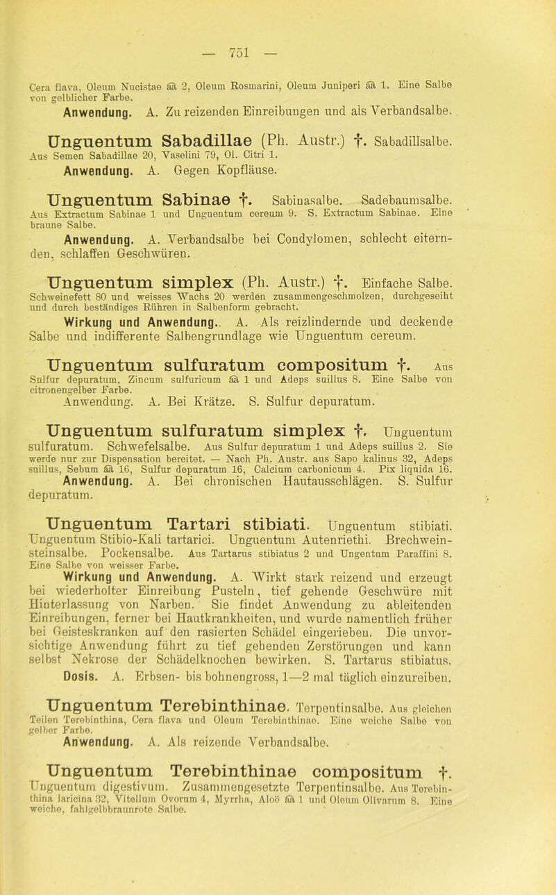 Cera flava, Oleum Nucistae ffil 2, Oleum Eosmarini, Oleum Juniperi Sa. 1. Eine Salbe von gelblicher Farbe. Anwendung. A. Zu reizenden Einreibungen und als Vertandsalbe. Unguentum Sabadillae (Pli. Austr.) f. Sabadillsalbe. Aus Semen Sabadillae 20, Yaselini 79, 01. Citri 1. Anwendung. A. Gegen Kopfläuse. Unguentum Sabinae f. Sabinasalbe. Sadebaumsalbe. Aus Extractnm Sabinae 1 und Onguentum cereum 9. S. Extractum Sabinae. Eine braune Salbe. Anwendung. A. Verbandsalbe bei Condylomen, schlecht eitern- den, schlaffen Geschwüren. Unguentum Simplex (Ph. Austr.) f. Einfache Salbe. Schweinefett 80 und weisses “Wachs 20 werden zusammengeschmolzen, durchgeseiht und durch beständiges Rühren in Salbenform gebracht. Wirkung und Anwendung.. A. Als reizlindernde und deckende Salbe und indifferente Salbengrundlage wie Unguentum cereum. Unguentum sulfuratum compositum f. aus Sulfur depuratum, Zincum sulfuricum Sä 1 und Adeps suillus 8. Eine Salbe von citronengelber Farbe. Anwendung. A. Bei Krätze. S. Sulfur depuratum. Unguentum sulfuratum simplex f. Unguentum sulfuratum. Schwefelsalbe. Aus Sulfur depuratum 1 und Adeps suillus 2. Sie werde nur zur Dispensation bereitet. — Nach Ph. Austr. aus Sapo kalinus 32, Adeps suillus, Sebum fiä 16, Sulfur depuratum 16, Calcium carbonicum 4. Pix liqnida 16. Anwendung. A. Bei chronischen Hautausschlägen. S. Sulfur depuratum. Unguentum Tartari stibiati. Unguentum stibiati. Unguentum Stibio-Kali tartarici. Unguentum Autenriethi. Brechwein- steinsalbe. Pockensalbe. Aus Tartarus stibiatus 2 und Ungentum Paraffini 8. Eine Salbe von weisser Farbe. Wirkung und Anwendung. A. Wirkt stark reizend und erzeugt bei wiederholter Einreibung Pusteln, tief gehende Geschwüre mit Hinterlassung von Narben. Sie findet Anwendung zu ableitenden Einreibungen, ferner bei Hautkrankheiten, und wurde namentlich früher bei Geisteskranken auf den rasierten Schädel eingeriebou. Die unvor- sichtige Anwendung führt zu tief gehenden Zerstörungen und kann selbst Nekrose der Schädelknochen bewirken. S. Tartarus stibiatus. Dosis. A. Erbsen- bis bohnengross, 1—2 mal täglich einzureiben. Unguentum Terebinthinae. Terpontinsalbe. Aus gleichen Teilen Terobinthina, Cera flava und Oleum Terebinthinae. Eine weiche Salbo von gelber Farbe. Anwendung. A. Als reizende Verbandsalbe. Unguentum Terebinthinae compositum f. Unguentum digestivum. Zusammengesetzte Terpentinsalbe. Aus Terebin- thina laricina 32, Vitellum Ovorum 4, Myrrha, Aloö fut l und Oleum Olivarum 8. Eine weiche, fahlgelbbrannrote Salbe.