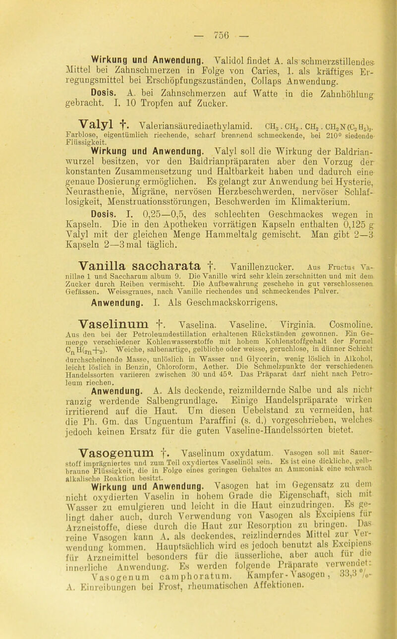 Wirkung und Anwendung. Validol findet A. als schmerzstillendes Mittel bei Zahnschmerzen in Folge von Caries, 1. als kräftiges Er- regungsmittel bei Erschöpfungszuständen, Collaps Anwendung. Dosis. A. bei Zahnschmerzen auf Watte in die Zahnhöhlung gebracht. I. 10 Tropfen auf Zucker. Valyl f. Valeriansäurediaetkylamid. CH3. GH.,. CH2. CH2N(C2 Ho,,. Farblose, eigentümlich riechende, schart brennend schmeckende, bei 210° siedende Flüssigkeit. Wirkung und Anwendung. Valyl soll die Wirkung der Baldrian- wurzel besitzen, vor den Baldrianpräparaten aber den Vorzug der konstanten Zusammensetzung und Haltbarkeit haben und dadurch eine genaue Dosierung ermöglichen. Es gelangt zur Anwendung bei Hysterie, Neurasthenie, Migräne, nervösen Herzbeschwerden, nervöser Schlaf- losigkeit, Menstruationsstörungen, Beschwerden im Klimakterium. Dosis. I. 0,25—0,5, des schlechten Geschmackes wegen in Kapseln. Die in den Apotheken vorrätigen Kapseln enthalten 0,125 g Valyl mit der gleichen Menge Hammeltalg gemischt. Man gibt 2—3 Kapseln 2—3 mal täglich. Vanilla saccharata t- Vanillenzucker. Aus Fruetu-; Va- nillae 1 und Saceharum album 9. Die Vanille wird sehr klein zerschnitten und mit dem. Zucker durch Reiben vermischt. Die Aufbewahrung geschehe in gut verschlossenen Gefässen. Weissgraues, nach Vanille riechendes und. schmeckendes Pulver. Anwendung. I. Als Geschmackskorrigens. Vaselinum f. Vaselina. Vaseline. Virginia. Cosmoliue. Aus den bei der Petroleumdestillation erhaltenen Rückständen gewonnen. F.in Ge- menge verschiedener Kohlenwasserstoffe mit hohem Kohlenstoffgehalt der Formel CriH(2n+2). Weiche, salbenartige, gelbliche oder weisse, geruchlose, in dünner Schicht durchscheinende Masse, unlöslich in Wasser und Glycerin, wenig löslich in Alkohol, leicht löslich in Benzin, Chloroform, Aether. Die Schmelzpunkte der verschiedenen. Handelssorten variieren zwischen 30 und 45°. Das Präparat darf nicht nach Petro- leum riechen. Anwendung. A. Ais deckende, reizmildernde Salbe und als nicht ranzig werdende Salbengrundlage. Einige Handelspräparate wirken irritierend auf die Haut. Um diesen Uebelstand zu vermeiden, hat die Ph. Gm. das Unguentum Paraffini (s. d.) vorgeschrieben, welches jedoch keinen Ersatz für die guten Vaseline-Handelssorten bietet. Vasogenum f. Vaselinum oxydatum. Vasogon soll mit Sauer- stoff imprägniertes und zum Teil oxydiertes Vaselinöl sein. Ks ist eine dickliche, gelb- braune Flüssigkeit, die in Folge eines geringen Gehaltes an Ammoniak eine schwach alkalische Reaktion besitzt. . , Wirkung und Anwendung. Vasogen hat im Gegensatz zu dem nicht oxydierten Vaselin in hohem Grade die Eigenschaft, sich mit Wasser zu emulgieren und leicht in die Haut einzudringen. Es ge- lingt daher auch, durch Verwendung von Vasogen als Excipiens für Arzneistoffe, diese durch die Haut zur Resorption zu bringen. Das reine Vasogen kann A. als deckendes, reizlinderndes Mittel zur Ver- wendung kommen. Hauptsächlich wird es jedoch benutzt als Excipiens für Arzneimittel besonders für die äusserliohe, aber auch für die innerliche Anwendung. Es werden folgende Präparate verwenaet: Vasogenum camphoratum. Kampfer - \ asogen , 33,3 A. Einreibungen bei Frost, rheumatischen Affektionen.