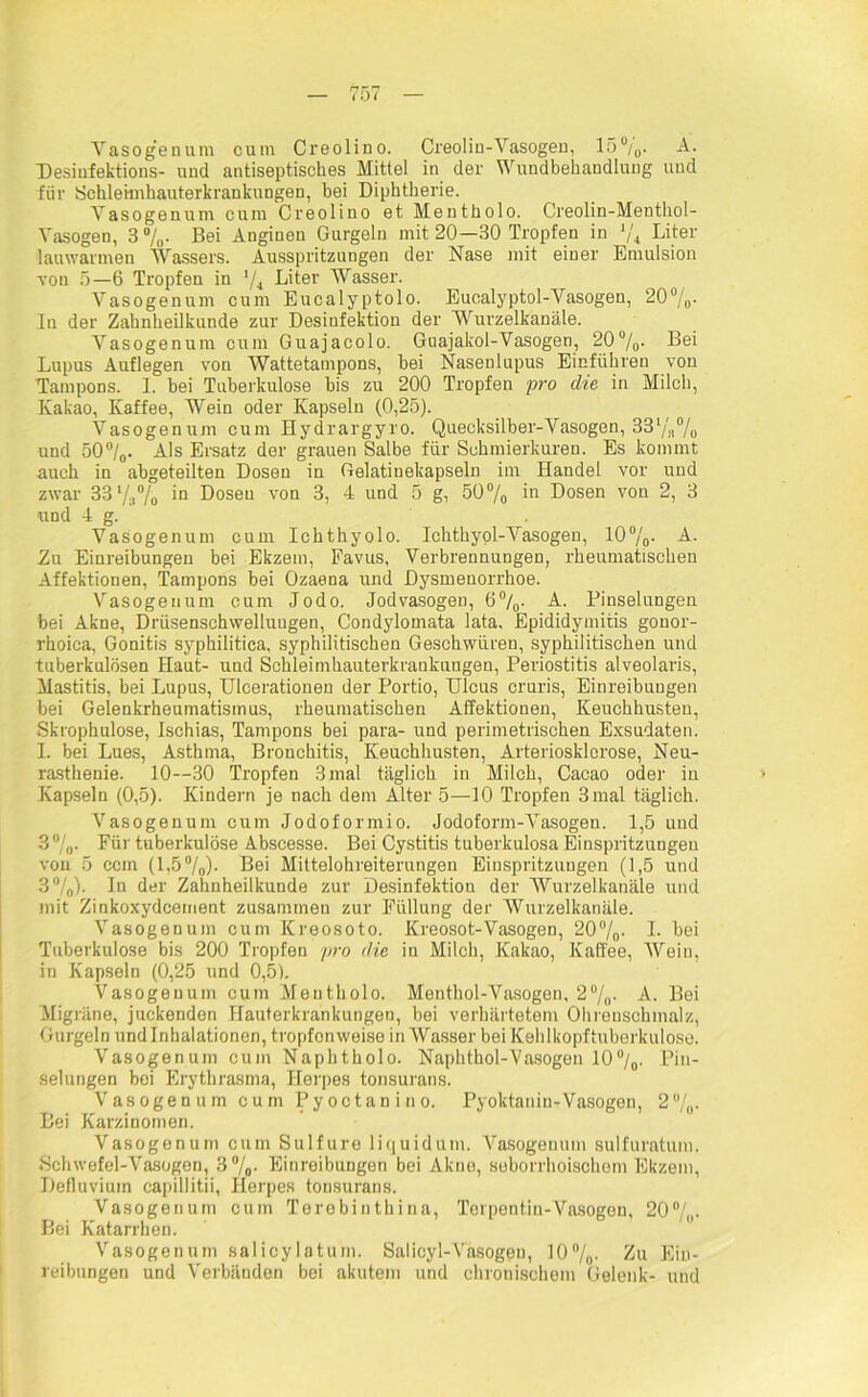 Vasogenum cum Creolino. Creolin-Vasogen, 15%. A. Desiufektions- und antiseptisches Mittel in der Wundbehandlung und für Schleimhauterkrankungen, hei Diphtherie. Vasogenum cum Creolino et Mentholo. Creolin-Menthol- Yasogen, 3%. Bei Anginen Gurgeln mit 20—30 Tropfen in ‘/4 Liter lauwarmen Wassers. Ausspritzungen der Nase mit einer Emulsion von 5—6 Tropfen in J/4 Liter Wasser. Vasogenum cum Eucalyptolo. Eucalyptol-Vasogen, 20%- In der Zahnheilkunde zur Desiufektion der Wurzelkanäle. Yasogenum cum Guajacolo. Guajakol-Vasogen, 20%- Bei Lupus Auflegen von Wattetampons, bei Nasenlupus Einführen von Tampons. I. bei Tuberkulose bis zu 200 Tropfen pro die in Milch, Kakao, Kaffee, Wein oder Kapseln (0,25). Vasogenum cum Hydrargyro. Quecksilber-Vasogen, 33%% und 50°/0. Als Ersatz der grauen Salbe für Schmierkuren. Es kommt auch in abgeteilten Dosen in Gelatinekapseln im Handel vor und zwar 33'/:i% iQ Dosen von 3, 4 und 5 g, 50 % in Dosen von 2, 3 und 4 g. Yasogenum cum Ichthyolo. Ichthyol-Yasogen, 10°/p. A. Zn Einreibungen bei Ekzem, Favus, Verbrennungen, rheumatischen Affektionen, Tampons bei Ozaena und Dysmenorrhoe. Yasogenum cum Jodo. Jodvasogen, 6%. A. Pinselungen bei Akne, Drüsensehwelluugen, Condylomata lata, Epididymitis gonor- rhoica, Gonitis syphilitica, syphilitischen Geschwüren, syphilitischen und tuberkulösen Haut- und Schleimhauterkraukuugen, Periostitis alveolaris, Mastitis, bei Lupus, Uleerationen der Portio, Ulcus cruris, Einreibungen bei Gelenkrheumatismus, rheumatischen Affektionen, Keuchhusten, Skrophulose, Ischias, Tampons bei para- und perimetrischen Exsudaten. I. bei Lues, Asthma, Bronchitis, Keuchhusten, Arteriosklerose, Neu- rasthenie. 10—30 Tropfen 3 mal täglich in Milch, Cacao oder in Kapseln (0,5). Kindern je nach dem Alter 5—10 Tropfen 3 mal täglich. Vasogenum cum Jodoformio. Jodoform-Vasogen. 1,5 und 3° /„. Für tuberkulöse Abscesse. Bei Cystitis tuberkulosa Einspritzungen von 5 ccm (1,5%). Bei Mittelohreiterungen Einspritzungen (1,5 und 3%)- In der Zahnheilkunde zur Desinfektion der Wurzelkanäle und mit Zinkoxydcement zusammen zur Füllung der Wurzelkanäle. Yasogenum cum Kreosoto. Kreosot-Vasogen, 20%- I* hei Tuberkulose bis 200 Tropfen pro die in Milch, Kakao, Kaffee, Wein, in Kapseln (0,25 und 0,5). Vasogenum cum Mentholo. Menthol-Vasogen, 2%. A. Bei Migräne, juckenden Hauterkrankungen, bei verhärtetem Ohrenschmalz, Gurgeln und Inhalationen, tropfonweise in Wasser bei Kehlkopftuberkulose. Vasogenum cum Naphtholo. Naphthol-Vasogen 10%. Pin- selungen bei Erythrasma, Herpes tonsurans. Vasogenum cum Pyoctanino. Pyoktanin-Vasogen, 2%- Bei Karzinomen. Vasogenum cum Sulfure liquidum. Vasogenum sulfuratum. Schwefel-Vasogen, 3%- Einreibungen bei Akne, seborrhoischem Ekzem, Defluvium capillitii, Herpes tonsurans. Vasogenum cum Terebiuthina, Terpentin-Vasogen, 20°/,,. Bei Katarrhen. Vasogenum salicylatum. Salicyl-Vasogeu, 10%. Zu Ein- reibungen und Verbänden bei akutem und chronischem Gelenk- und
