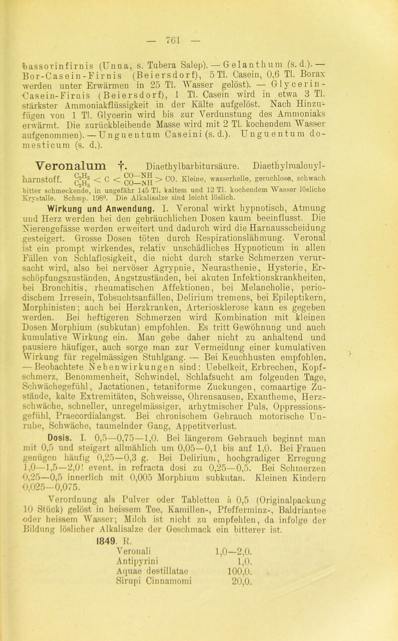 7G1 bassovinfirnis (Unna, s. Tubera Salep). — Gelanthum (s. d.).— Bor-Casein-Firnis (Beiersdorf), 5 TI. Casein, 0,6 TL Borax werden unter Erwärmen in 25 TL Wasser gelöst). — Glycerin- ■Casein-Firnis (Beiersdorf), 1 TL Casein wird in etwa 3 TL stärkster Ämmoniakflüssigkeit in der Kälte aufgelöst. Nach Hinzu- fügen von 1 TL Glycerin wird bis zur Verdunstung des Ammoniaks erwärmt. Die zurückbleibende Masse wird mit 2 TL kochendem Wasser aufgenommen).—Unguentum Caseini (s. d.). Unguentum do- mesticum (s. d.). Veronalum f. Diaethylbarbitursäure. Diaethylmalonyl- harnstoff. < C < QO—WH > C0- K'eine, wasserhelle, geruchlose, schwach Witter schmeckende, in ungefähr 145 TI. kaltem und 12 TI. kochendem Wasser lösliche Ivrystalle. Schmp. 198°. Die Alkalisalze sind leicht löslich. Wirkung und Anwendung. I. Veronal wirkt hypnotisch, Atmung und Herz werden bei den gebräuchlichen Dosen kaum beeinflusst. Die Nierengefässe werden erweitert und dadurch wird die Harnausscheidung gesteigert. Grosse Dosen töten durch .Respirationslähmung. Veronal ist ein prompt wirkendes, relativ unschädliches Hvpnoticum in allen Fällen von Schlaflosigkeit, die nicht durch starke Schmerzen verur- sacht wird, also bei nervöser Agrypnie, Neurasthenie, Hysterie, Er- schöpfungszuständen, Angstzustäuden, bei akuten Infektionskrankheiten, bei Bronchitis, rheumatischen Affektionen, bei Melancholie, perio- dischem Irresein, Tobsuchtsanfälleu, Delirium tremens, bei Epileptikern, Morphinisten; auch bei Herzkranken, Arteriosklerose kann es gegeben werden. Bei heftigeren Schmerzen wird Kombination mit kleinen Dosen Morphium (subkutan) empfohlen. Es tritt Gewöhnung und auch kumulative Wirkung ein. Man gebe daher nicht zu anhaltend und pausiere häufiger, auch sorge man zur Vermeidung einer kumulativen Wirkung für regelmässigen Stuhlgang. — Bei Keuchhusten empfohlen. — Beobachtete Nebenwirkungen sind: Uebelkeit, Erbrechen, Kopf- schmerz, Benommenheit, Schwindel, Schlafsucht am folgenden Tage, Schwächegefühl, Jactationen, tetauiforme Zuckungen, comaartige Zu- stände, kalte Extremitäten, Schweisse, Ohrensausen, Exantheme, Herz- schwäche, schneller, unregelmässiger, arhytmischer Puls, Oppressions- gefühl, Praecordialangst. Bei chronischem Gebrauch motorische Un- ruhe, Schwäche, taumelnder Gang, Appetitverlust. Dosis. I. 0,5—0,75—1,0. Bei längerem Gebrauch beginnt mau mit 0,5 und steigert allmählich um 0,05—0,1 bis auf 1,0. Bei Frauen genügen häufig 0,25—0,3 g. Bei Delirium, hochgradiger Erregung 1,0—1,5—2,0! event. in refraeta dosi zu 0,25—0,5. Bei Schmerzen 0,25—0,5 innerlich mit 0,005 Morphium subkutan. Kleinen Kindern 0,025-0,075. Verordnung als Pulver oder Tabletten a 0,5 (Originalpackung 10 Stück) gelöst in heissem Tee, Kamillen-, Pfefferminz-, Baldriantee •oder heissem Wasser; Milch ist nicht zu empfehlen, da infolge der Bildung löslicher Alkalisalze der Geschmack ein bitterer ist. 1849. K. Verouali Antipyrini Aquae destillatae Sirupi Cinnamomi 1,0-2,0. 1,0. 100,0. 20,0.