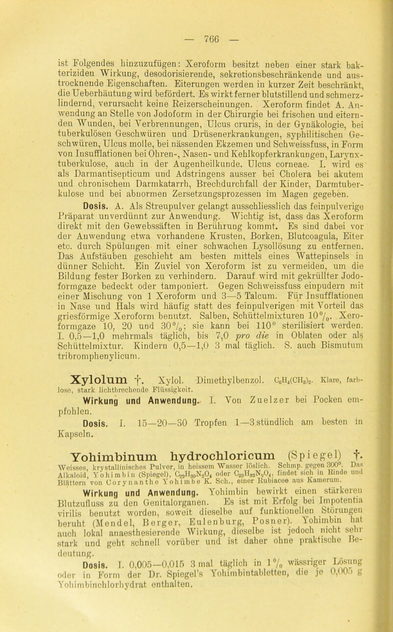 ist Folgendes hinzuzufügen: Xeroform besitzt neben einer stark bak- teriziden Wirkung, desodorisierende, sekretionsbeschränkende und aus- trocknende Eigenschaften. Eiterungen werden in kurzer Zeit beschränkt, die Ueberhäutung wird befördert. Es wirkt ferner blutstillend und schmerz- lindernd, verursacht keine Reizerscbeinungen. Xeroform findet A. An- wendung an Stelle von Jodoform in der Chirurgie bei frischen und eitern- den Wunden, bei Verbrennungen, Ulcus cruris, in der Gynäkologie, bei tuberkulösen Geschwüren und Drüsenerkrankungen, syphilitischen Ge- schwüren, Ulcus molle, bei nässenden Ekzemen und Schweissfuss, in Form von Iusufflationen bei Ohren-, Nasen- und Kehlkopferkrankungen, Larynx- tuberkulose, auch in der Augenheilkunde, Ulcus corneae. I. wird es als Darmantisepticum und Adstringens ausser bei Cholera bei akutem und chronischem Darmkatarrh, Brechdurchfall der Kinder, Darmtuber- kulose und bei abnormen Zersetzungsprozessen im Magen gegeben. Dosis. A. Als Streupulver gelangt ausschliesslich das feinpulverige Präparat unverdünnt zur Anwendung. Wichtig ist, dass das Xeroform direkt mit den Gewebssäften in Berührung kommt. Es sind dabei vor der Anwendung etwa vorhandene Krusten, Borken, Blutcoagula, Eiter etc. durch Spülungen mit einer schwachen Lysollösung zu entfernen. Das Aufstäuben geschieht am besten mittels eines Wattepinsels in dünner Schicht. Ein Zuviel von Xeroform ist zu vermeiden, um die Bildung fester Borken zu verhindern. Darauf wird mit gekrüllter Jodo- formgaze bedeckt oder tamponiert. Gegen Schweissfuss eiupudern mit einer Mischung von 1 Xeroform und 3—5 Talcum. Für Iusufflationen in Nase und Hals wird häufig statt des feinpulverigen mit Vorteil das griesförmige Xeroform benutzt. Salben, Schüttelmixturen 10 %• Xero- formgaze 10, 20 und 30°/0; sie kann bei 110° sterilisiert werden. I. 0,5—1,0 mehrmals täglich, bis 7,0 pro die in Oblaten oder als Schüttelmixtur. Kindern 0,5—1,0 3 mal täglich. S. auch Bismutum tri br om phen ylicum. Xylolum ‘j\ Xylol. Diinethylbenzol. C0H4(CHä)2. Klare, farb- lose, stark lichtbrechende Flüssigkeit. Wirkung und Anwendung.. I. Von Zuelzer bei Pocken em- pfohlen. Dosis. I. 15—20—30 Tropfen 1—3 stündlich am besten in Kapseln. Yohimbinum hydrochloricum (Spiegel) f. Woissos, krvstallinisches Pulver, in hoissem Wasser lüslich. Schmp. gegen 300°. Das Alkaloid, Yohimbin (Spiegel), CoolIjoNjO, odor C2;1II3oN.,0(, findet sich in Binde und BIAttern von Oorynantho Yohimbo K. Sch., einer Bubiacee aus kamerum. Wirkung und Anwendung. Yohimbin bewirkt einen stärkeren Blutzufluss zu den Genitalorganen. Es ist mit Erfolg bei Impotentia virilis benutzt worden, soweit dieselbe auf funktionellen Stöiungen beruht (Mendel, Berger, Eulen bürg, Pos n er). Yohimbin hat auch lokal anaesthesierende Wirkung, dieselbe ist jedoch nicht sehr stark und goht schnell vorüber und ist daher ohne praktische Be- deutung. Dosis. I. 0,005-0,015 3 mal täglich in 1 % wässriger Lösung oder in Form der Dr. Spiegel’s Yohimbintabletteu, die je 0,00:> g Yohimbinchlorhydrat enthalten.