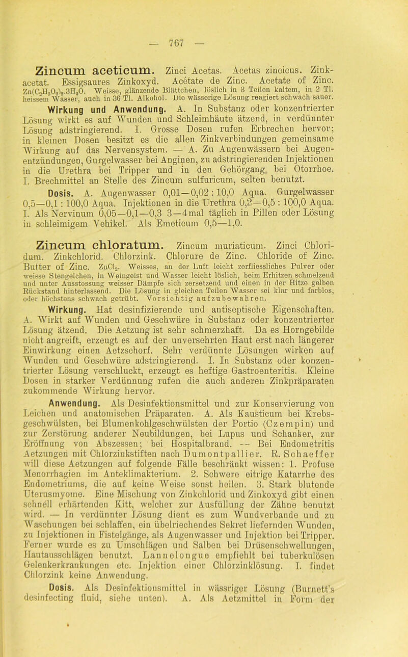 Zincum aceticum. Zinci Acetas. Acetas zincicus. Ziuk- aeetat. Essigsaures Zinkoxyd. Acetate de Zinc. Acetate of Zinc. Zn(C'.iH303V3Hä0. Weisso, glänzende Müffchen. löslich in 3 Teilen kaltem, in 2 TI. heissem Wasser, auch in 36 TI. Alkohol. Die wässerige Lösung reagiert schwach sauer. Wirkung und Anwendung. A. In Substanz oder konzentrierter Lösung wirkt es auf Wunden und Schleimhäute ätzend, in verdünnter Lösung adstringierend. I. Grosse Dosen rufen Erbrechen hervor; in kleinen Dosen besitzt es die allen Zinkverbindungen gemeinsame Wirkung auf das Nervensystem. — A. Zu Augenwässern bei Augen- entzündungen, Gurgelwasser bei Anginen, zu adstringierenden Injektionen in die Urethra bei Tripper und in den Gehörgang bei Otorrhoe. I. Brechmittel an Stelle des Zincum sulfuricum, selten benutzt. Dosis. A. Augenwasser 0,01—0,02:10,0 Aqua. Gurgelwasser 0. 5—0,1: 100,0 Aqua. Injektionen in die Urethra 0,2—0,5 : 100,0 Aqua. 1. Als Nervinunr 0,05—0,1—0,3 3—4mal täglich in Pillen oder Lösung in schleimigem Yehikel. Als Emeticum 0,5—1,0. Zincum cllloratum. Zincum muriaticum. Zinci Chlori- duiu. Zinkchlorid. Chlorzink. Chlorure de Zinc. Chloride of Zinc. Butter of Zinc. ZuCla. Weisses, all der Luft leicht zerfliessliches Pulver oder weisse Stengelchen, in Weingeist und Wasser leicht löslich, beim Erhitzen schmelzend und unter Ausstossung weisser Dämpfe sich zersetzend und einen in der Hitze gelben Rückstand hinterlassend. Die Lösung in gleichen Teilen Wasser sei klar und farblos, oder höchstens schwach getrübt. Vorsichtig aufzubewahren. Wirkung. Hat desinfizierende und antiseptische Eigenschaften. A. Wirkt auf Wunden und Geschwüre in Substanz oder konzentrierter Lösung ätzend. Die Aetzung ist sehr schmerzhaft. Da es Horngebilde nicht angreift, erzeugt es auf der unversehrten Haut erst nach längerer Einwirkung einen Aetzschorf. Sehr verdünnte Lösungen wirken auf Wunden und Geschwüre adstringierend. I. ln Substanz oder konzen- trierter Lösung verschluckt, erzeugt es heftige Gastroenteritis. Kleine Dosen in starker Verdünnung rufen die auch anderen Zinkpräparaten zukommende Wirkung hervor. Anwendung. Als Desinfektionsmittel und zur Konservierung von Leichen und anatomischen Präparaten. A. Als Kausticum bei Krebs- geschwülsten, bei Blumenkohlgeschwülsten der Portio (Czempin) und zur Zerstörung anderer Neubildungen, bei Lupus und Schanker, zur Eröffnung von Abszessen; bei Hospitalbraud. — Bei Endometritis Aetzungen mit Chlorzinkstiften nach Dumontpallior. ß. Schaeffer will diese Aetzungen auf folgende Fälle beschränkt wissen: 1. Profuse Menorrhagien im Anteklimakterium. 2. Schwere eitrige Katarrhe des Endometriums, die auf keine Weise sonst heilen. 3. Stark blutende Uterusmyome. Eine Mischung von Zinkchlorid und Zinkoxyd gibt einen schnell erhärtenden Kitt, welcher zur Ausfüllung der Zähne benutzt wird. — In verdünnter Lösung dient es zum Wundverbande und zu Waschuugen bei schlaffen, ein übelriechendes Sekret liefernden Wunden, zu Injektionen in Fistelgänge, als A ugenwasser und Injektion bei Tripper. Ferner wurde es zu Umschlägen und Salben bei Driisenschwelluugen, Hautausschlägen benutzt. Lannelongue empfiohlt bei tuberkulösen Gelenkerkrankungen etc. Injektion einer Chlorzinklösung. I. findet Chlorzink keine Anwendung. Dosis. Als Desinfektionsmittel in wässriger Lösung (Burnett’s desinfecting fluid, siehe unten). A. Als Aetzmittel in Form der