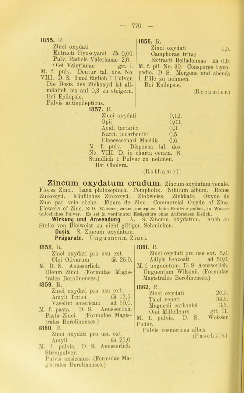 1855. R. Zinci oxydati Extracti Hyoscyami ää 0,0G. Pulv. Radicis Yalerianae 2,0. Olei Yalerianae gtt. I. M. f. pulv. Dentur tal. dos. No. VIII. D. S. 3 mal täglich 1 Pulver. Die Dosis des Zinkoxyd ist all- mählich bis auf 0.3 zu steigern. Bei Epilepsie. Pulvis antiepilepticus. 1857. R. Zinci oxydati 0,12. Opii 0,03. Acidi tartarici 0,3. Natrii bicarbonici 0,5. Elaeosacchari Macidis 0.6. M. f. pulv. Dispensa tal. dos. No. VIII. D. in Charta cerata. S. Stündlich 1 Pulver zu nehmen. Bei Cholera. (Rothame 1.) 1856. R. Zinci oxydati i55. Camphorae tritae Extracti Belladonnae ää 0,9. M. f. pil. No. 30. Consperge Lyco- podio. D. S. Morgens und abends 1 Pille zu nehmen. Bei Epilepsie. (Recamier.) Zincum oxydatum crudum. Zincum oxydatum venale. Flores Zinci. Lana philosophica. Pompholix. Nihilum album. Rohes Zinkoxyd. Käufliches Zinkoxyd. Zinkweiss. Zinkkalk. Oxyde de Ziuc par voie seche. Fleurs de Zinc. Commercial Oxyde of Zinc. Flowers of Zinc. ZnO. Weisses, zartes, amorphes, beim Erhitzen gelbes, in Wasser unlösliches Pulver. Es sei in verdünnter Essigsäure ohne Aufbrausen löslich. Wirkung und Anwendung. A. S. Zincum oxydatum. Auch an Stelle von Bleiweiss zu nicht giftigen Schminken. Dosis. S. Zincum oxydatum. Präparate. Unguentnm Zinci. 1858. R. Zinci oxydati pro usu ext. Olei Olivarum Sä 25,0. M. D. S. Aeusserlich. Oleum Zinci. (Formulae Magis- trates Berolinenses.) 1859. R. Zinci oxydati pro usu ext. Amyli Tritici ää 12,5. Vaselini americani ad 50,0. M. f. pasta. D. S. Aeusserlich. Pasta Zinci. (Formulae Magis- trats Berolinenses.) 1860. R. Zinci oxydati pro usu ext. Amyli ää 25,0. M. f. pulvis. D. S. Aeusserlich. Streupulver. • Pulvis exsiccans. (Formulae Ma- gistrats Berolinenses.) 1861. R. Zinci oxydati pro usu ext. 5,0. Adipis benzoati ad 50,0. M. f. unguentum. D. S Aeusserlich. Unguentum AVilsonii. (Formulae Magistrats Berolinenses.) 1862. R. Zinci oxydati 20,5. Talci veneti 34,5. Magnesii carbonici 3,5. Olei Millefleurs gtt. II. M. f. pulvis. D. S. AVeisser Puder. Pulvis cosmeticus albus. (Paschkis.)