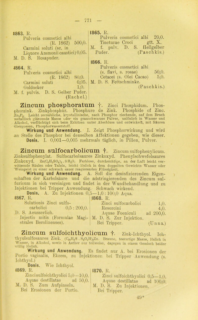 1863. E. Palveris cosmetici albi (E. 1862) 500,0. Carmini soluti (sc. in Liquore Ammonii caustici) 0,05. M. I). S. Rosapuder. 1864. R. Palveris cosmetici albi (E. 1862) 80,0. Carmini soluti 0,05. Goldocker 1,0. Al. f. pulvis. D. S. Gelber Puder. (Rachel.) 1865. E. Pulveris cosmetici albi 20,0. Tincturae Croci gtt. X. M. f. pulv. D. S. Hellgelber Puder. (Pasch kis.) 1866. E. Pulveris cosmetici albi (s. flavi, s. rosae) 50,0. Cetacei (s. Olei Cacao) 5,0. M. D. S. Fettschminke. (Paschkis.) Zincum phosphoratum f. Zinci Phosphidum. Phos- phorzink. Zinkphosphür. Phosphure de Zink. Phosphide of Zinc. Zn3P2. Leicht zerreibliche, krystallinische, nach Phosphor riechende, anf dem Bruch metallisch glanzende Masse oder ein grauschwarzes Pulver, unlöslich in Wasser und Alkohol, verflüchtigt sich beim Erhitzen unter Abschluss und entwickelt, mit Säuren übergossen, Phosphorwasserstoff. Wirkung und Anwendung. I. Zeigt Phosphorwirkung und wird an Stelle des Phosphor bei denselben Affektionen gegeben, wie dieser. Dosis. I. 0,001—0,005 mehrmals täglich, in Pillen, Pulver. Zincum sulfocarbolicum f. Zincum sulfophenylicum. Zinksulfophenylat. Sulfocarbolsaures Zinkoxyd. Phenylschwefelsaures Zinkoxyd. Zn(C0Hr,SO1L . 8 ILO. Farblose, durchsichtige, an der Luft leicht ver- witternde Säulen oder Tafeln, leicht löslich in dem doppelton Gewichte Wasser oder Weingeist zu einer schwach sauer reagierenden Flüssigkeit. Wirkung und Anwendung. A. Soll die desinfizierenden Eigen- schaften der Karbolsäure und die adstringierenden des Zincum sul- furicum in sich vereinigen und findet in der Wundbehandlung und zu Injektionen bei Tripper Anwendung. Schwach wirkend. Dosis. A. Zu Injektionen 0,5—1,0 :100,0 Aqua. 1867. R. Solutionis Zinci carbolici D. S. Aeusserlich. Jnjectio mitis (Formulae strales Berolinenses). sulfo- 0,5: 200,0. Magi- 1868. R. Zinci sulfocarbolici 1,0. Resorcini 4,0. Aquae Foeniculi ad 200,0. M. D. S. Zur Injektion. Bei Tripper. (U n n a.) Zincum sulfoichthyolicum f. Zink-Ichthyol, ich- thyolsulfosaures Zink. (C^B3S . S200H);,Zn. Brauno, teerartige Masse, löslich in Wasser, in Alkohol, sowio in Aethor nur toihvoiso, dagogen in einem Gemisch beidor völlig löslich. Wirkung und Anwendung. Es findet nur A. bei Erosionen der Portio vaginalis, Ekzem, zu Injektionen bei Tripper Anwendung (s. Ichthyol.) Dosis. Wie Ichthyol. 1869. R. 1870. E. Zincisulfoichthyolici 5,0—10,0. Zinci sulfoichthyolici 0,5—1,0. Aquao destillatae ad 50,0. Aquae destillatae ad 100 0. AI. I). S. Zum Aufpinseln. i M. D. S. Zu Injektionen. Bei Erosionen der Portio. Bei Tripper. 40*