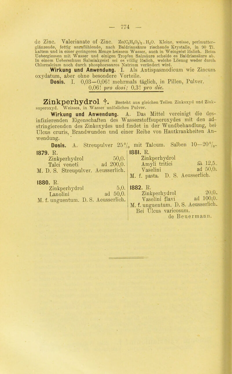 de Zinc. Valerianate of Ziuc. ZufCsHgOsln. H.,0. Kleine, weisse, perlmutter- glänzende, fettig anzufiihlende, nacli Baldriansäure riechende Krystalle, in 90 TI. kaltem und in einer geringeren Menge heissem Wasser, auch in Weingeist löslich. Boiiib Uebergiessen mit Wasser und einigen Tropfen Salzsäure scheide es Baldriansitnre ah. In einem Ueberschuss Salmiakgeist sei es völlig löslich, welche Lösung weder durch Chlorcalcium noch durch phosphorsaures Natrium verändert wird. Wirkung und Anwendung. I. Als Antispasmodicum wie Zincum, oxydatum, aber ohne besondere Vorteile. Dosis. I. 0,03—0,06! mehrmals täglich, in Pillen, Pulver. 0,06! pro dosi; 0,3! pro die. Zinkperhydrol % Besteht aus gleichen Teilen Zinkoxyd und Zink- superoxyd. Weisses, in Wasser unlösliches Pulver. Wirkung und Anwendung. A. Das Mittel vereinigt die des- infizierenden Eigenschaften des Wasserstoffsuperoxydes mit den ad- stringierenden des Zinkoxydes und findet in der Wundbehandlung, bei- Ulcus cruris, Brandwunden und einer Reihe von Hautkrankheiten An- wendung. Dosis. A. Streupulver 25% in>t Talcum. Salben 10—20%- 1879. R. Zinkperhydrol 50,0. Talei veneti ad 200,0. M. D. S. Streupulver. Aeusserlich. 1880. R. Zinkperhydrol 5,0. Lanolini ad 50,0. M. f. unguentum. D. S. Aeusserlich. 1881. R. Zinkperhydrol Amyli tritici <üi 12,5.. Vaselini ad 50,0r M. f. pasta. D. S. Aeusserlich. 1882. R. Zinkperhydrol 20,0- Vaselini flavi ad 100,0- M. f. unguentum. D. S. Aeusserlich. Bei Ulcus varicosum. de Beuermann.