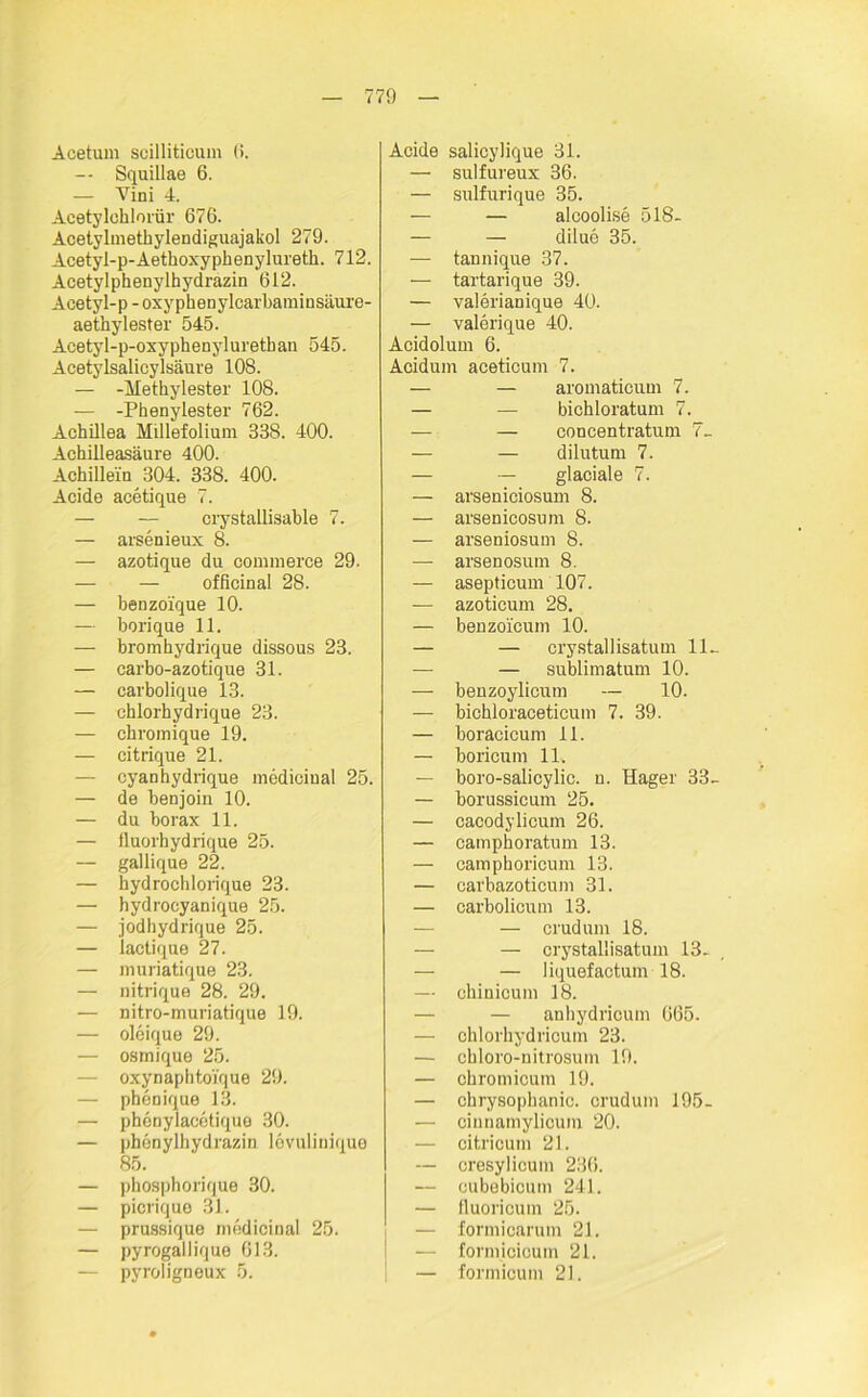 Acetum scilliticum 6. -- Squillae 6. — Vini 4. Acetylchlorür 676. Acetylmethylendiguajakol 279. Acetyl-p-Aethoxyphenylureth. 712. Acetyl phenylhydrazin 612. Acetyl-p - oxyphenylcarbaminsäure- aethylester 545. Acetyl-p-oxyphenylurethan 545. Acetylsalicylsäure 108. — -Methylester 108. — -Phenylester 762. Achillea MUlefolium 338. 400. Achilleasäure 400. Achillein 304. 338. 400. Acide acetique 7. — — ciystallisable 7. — arsenieux 8. — azotique du commerce 29. — — officinal 28. — benzoique 10. — borique 11. — bromhydrique dissous 23. — carbo-azotique 31. — carbolique 13. — chlorhydrique 23. — chromique 19. — citrique 21. — cyanhydrique medicinal 25. — de benjoin 10. — du borax 11. — fluorbydrique 25. — gallique 22. — hydrochlorique 23. — hydrocyanique 25. — jodhydrique 25. — lactique 27. — muriatique 23. — nitrique 28. 29. — nitro-muriatique 19. — oleique 29. — osmique 25. — oxynaphtoique 29. — phenique 13. — phenylacetique 30. — phenylhydrazin lovulinique 85. — phosphorique 30. — picrique 31. — prussique medicinal 25. — pyrogallique 613. — pyroligneux 5. Acide salicylique 31. —• sulfureux 36. — sulfurique 35. — — alcoolise 518- — — diluo 35. — tannique 37. — tartarique 39. — valerianique 40. — valerique 40. Acidolum 6. Acidum aceticum 7. — — aromaticum 7. — — bichloratum 7. — — concentratum 7_ — — dilutum 7. — — glaciale 7. — arseniciosum 8. — arsenicosum 8. — arseniosum 8. — arsenosum 8. — asepticum 107. — azoticum 28. — benzoicum 10. — — crystallisatum 11~ — — sublimatum 10. — benzoylicum — 10. — bichloraceticum 7. 39. — boracicum 11. — boricum 11. — boro-salicylic. n. Hager 33- — borussicum 25. — cacodylicum 26. — camphoratum 13. — camphoricum 13. — carbazoticum 31. — carbolicum 13. — — crudum 18. — — crystallisatum 13. — — liquef actum 18. — chinicum 18. — — anhydrioum 665. — chlorhydricum 23. — chloro-nitrosum 19. — chromicum 19. — chrysophanic. crudum 195- — cinnamylicum 20. — citricum 21. — cresylicum 236. — cubebicum 241. — tluoricum 25. — formicarum 21. — formicioum 21. — formicum 21.
