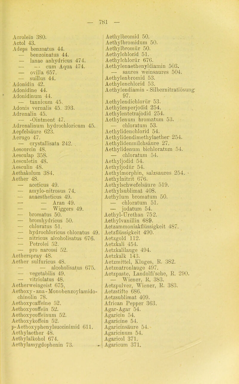 Acrole'iu 380. Actol 43. Adeps benzoatus 44. — benzoiuatus 44. — lanae ankydricus 474. — -- cum Aqua 474. — ovilla 657. — suillus 44. Adonidin 42. Adonidine 44. Adonidinum 44. — tannicum 45. Adonis vernalis 45. 393. Adrenalin 45. — -Ointment 47. Adrenalinum kydroehloricum 45. Aepfelsäure 623. Aerugo 47. — crystallisata 242. Aescorciu 48. Aesculap 358. Aesculetin 48. Aesculiu 48. Aethakolum 384. Aether 48. — aceticus 49. — amylo-nitrosus 74. — anaestketicus 49. — — Aran 49. — — Wiggers 49. — bromatus 50. — bromhydricus 50. — ckloratus 51. — hydrochloricus ckloratus 49. — nitricus alcokolisatus 676. — Petro lei 52. — pro narcosi 52. Aetkerspray 48. Aether sulfuricus 48. — alcoholisatus 675. — vegetabilis 49. — vitriolatus 48. Aetkerweingeist 675. Aethoxy - ana- Monobenzoylamido- chinolin 78. Aetkoxycaffeine 52. Aetkoxycoffei'n 52. Aethoxycoffeinum 52. Aethoxykoffein 52. p-Aetboxyphenylsuccinirnid 611. Aetbylaether 48. Aethylalkohol 674. Aethylamygdophenin 73. 1 Aetkylbromid 50. Aetkylbromidum 50. Aethylbromür 50. I Aethylcklorid 51. Aetkylckloriir 676. Aetkylenaethenyldiamin 503. — saures weinsaures 504. Aethylenbromid 53. Aethylenchlorid 53. Aethylendiamin - Silbernitratlösung- 97. Aetkylendicklorür 53. Aetkylenperjodid 254. Aetkylentetrajödid 254. Aetkylenum bromatum 53. — chloratum 53. Aetkylidencklorid 54. Aethylidendimetkylaetker 254. Aethylidemnilcksäure 27. Aetkylidenum bickloratum 54. — chloratum 54. Aetkyljodid 54. Aethyljodftr 54. Aethylmorpkin, salzsaures 254. - Aetkylnitrit 676. Aethylsckwefelsäure 519. Aethylsublimat 408. Aethylum bromatum 50. — chloratum 51. — jodatum 54. Aetkyl-Uretkan 752. Aetkylvauillin 689. Aetzammoniakflüssigkeit 487. Aetzüüssigkeit 490. Aetzgold 112. Aetzkali 454. Aetzkalilauge 494. Aetzkalk 143. Aetzmittel, Kluges, R. 382. Aetznatronlauge 497. Aetzpaste, Landolfi’scke, R. 290. — Wiener, R. 383. Aetzpulver, Wiener, R. 383. Aetzstifto 686. Aetzsublimat 409. Afrioan Pepper 363. Agar-Agar 54. Agaricin 54. Agaricine 54. Agarioinsäure 54. Agaricinum 54. Agaricol 371. Agaricum 37L