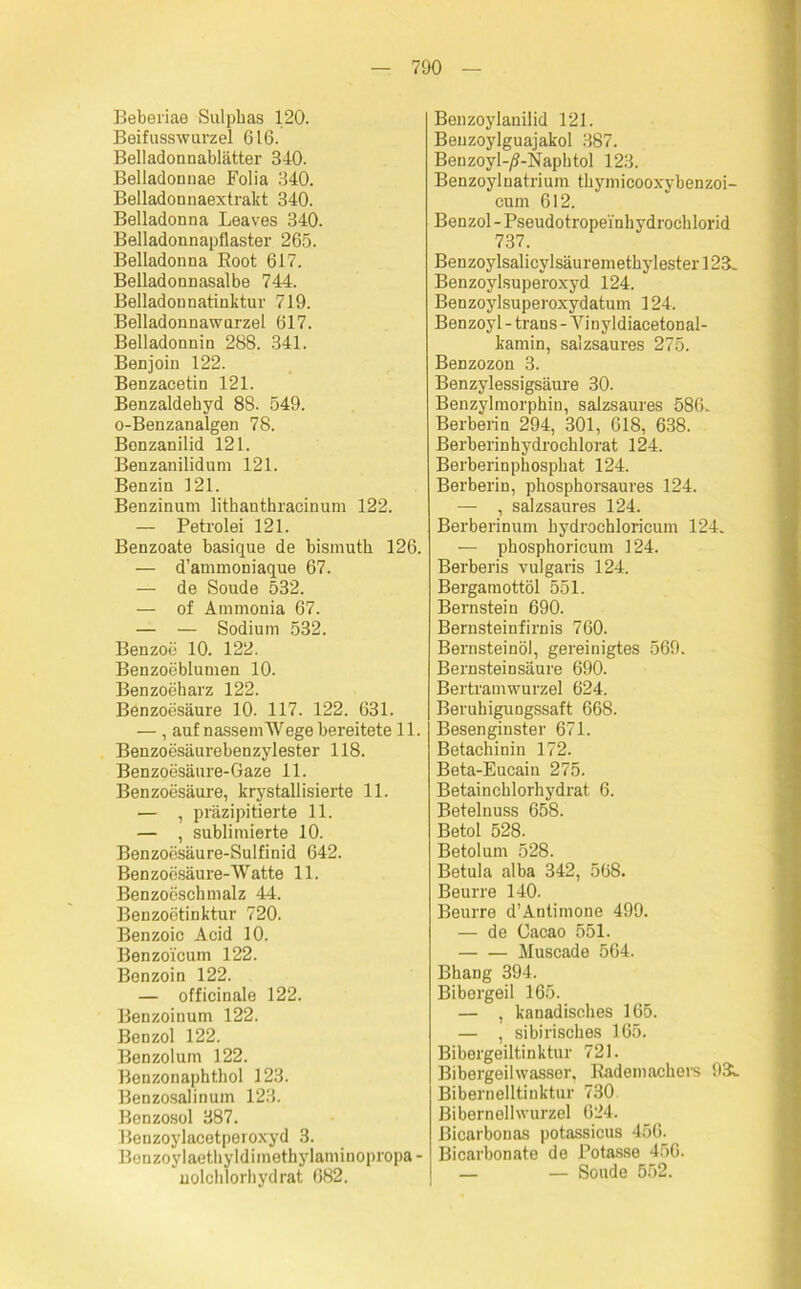 Beberiae Sulphas 120. Beifusswurzel 616. Belladoanablätter 340. Belladonnae Folia 340. Belladonnaextrakt 340. Belladonna Leaves 340. Belladonnapflaster 265. Belladonna Boot 617. Belladonnasalbe 744. Belladonnatinktur 719. Belladonnawurzel 617. Belladonnin 288. 341. Benjoin 122. Benzacetin 121. Benzaldehyd 88. 549. o-Benzanalgen 78. Bonzanilid 121. Benzanilidum 121. Benzin 121. Benzinum litkantkracinum 122. — Petrolei 121. Benzoate basique de bismutk 126. — d’ammoniaque 67. — de Soude 532. — of Ammonia 67. — — Sodium 532. Benzoe 10. 122. Benzoeblumen 10. Benzoeharz 122. Benzoesäure 10. 117. 122. 631. — , auf nassem Wege bereitete 11. Benzoesäurebenzylester 118. Benzoesäure-Gaze 11. Benzoesäure, krystallisierte 11. — , präzipitierte 11. — , sublimierte 10. Benzoesäure-Sulfinid 642. Ben zoesäure-Watte 11. Benzoösckmalz 44. Benzoetinktur 720. Benzoic Acid 10. Benzoicum 122. Benzoin 122. — officinale 122. Benzoinum 122. Benzol 122. Benzol um 122. Benzonaphthol 123. Benzosalinum 123. Benzosol 387. Benzoylacetperoxyd 3. Bonzoylaethyldiinethylaminopropa- nolchlorhydrat 682. Benzoylanilid 121. Beuzoylguajakol 387. Benzoyl-/?-Naphtol 123. Benzoylnatrium thymicooxybenzoi- cum 612. Benzol-Pseudotropei'nkydrocklorid 737. Benzoylsalicylsäuremethylester 123. Benzoylsuperoxyd 124. Benzoylsuperoxydatum 124. Benzoyl - trans - Vinyldiacetonal- kamin, salzsaures 275. Benzozon 3. Benzylessigsäure 30. Benzylmorphin, salzsaures 586. Berberin 294, 301, 618, 638. Berberinhydrocklorat 124. Berberinpkospkat 124. Berberin, pkospkorsaures 124. — , salzsaures 124. Berberinum kydrochloricum 124. — phosphoricunr 124. Berberis vulgaris 124. Bergamottöl 551. Bernstein 690. Bernsteinfirnis 760. Bernsteinöl, gereinigtes 569. Bernsteinsäure 690. Bertramwurzel 624. BeruhiguDgssaft 668. Besenginster 671. Betachinin 172. Beta-Eueain 275. Betaincklorhydrat 6. Betelnuss 658. Betol 528. Betolum 528. Betula alba 342, 568. Beurre 140. Beurre d’Antimone 499. — de Cacao 551. Muscade 564. Bhang 394. Bibergeil 165. — , kanadisches 165. — , sibirisches 165. Bibergeiltinktur 721. Bibergeilwasser, Rademachers 93l Bibernelltinktur 730 Biberneilwurzel 624. ßicarbouas potassicus 456. Bicarbonate de Potasse 456. — — Soude 552.