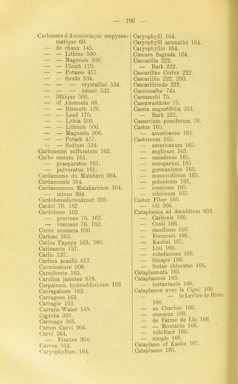 79G darbonate d’Ammouiaque empyreu- matique 69. — de chaux 145. — — Lithine 500. — — Magnesie 506. — — Plomb 170. — — Potasse 457. — — Soude 534. — — — crystallise 534. — — — sature 532. — lithique 500. — of Ammonia 68. — — Bismuth 126. — — Lead 170. — — Lithia 500. — — Lithium 500. — — Magnesia 506. — — Potash 457. — — Sodium 534. •Carboneum sulfuratum 162. Carbo ossium 161. — praeparatus 161. — pulveratus 161. Cardamome du Malabare 364. Cardamomis 364. •Cardamomum Malabaricum 364. — minus 364. Cardobenedictenkraut 395. Cardol 76. 162. Cardoleum 162. — pruriens 76. 162. — vesicans 76. 162. Carex arenaria 636. Caricae 163. Carica Papaya 163. 580. Carinamin 137. Carlic 137. Carlina acaulis 617. Carminsäure 208. Carniferrin 163. •Carolina jasmine 618. Carpainum bydrochloricum 163. Carragaheen 163. Carrageen 163. Carragin 163. Carrara-AVater 145. Cajroba 365. Carrouge 365. Carum Carvi 364. Carvi 364. — Fructus 364. Carvon 553. Caryophyllum 164. Caryophylli 164. Caryophylli aromatici 164. Caryophyllin 164. Cascara Sagrada 164. Cascarilla 222. — Bark 222. Cascarillae Cortex 222. Cascarillin 222. 290. Cascarillrinde 222. Case'insalbe 744. Cassamehl 75. Cassawastärke 75. Cassia angustifolia 353. — Bark 225. Cassuvium pomiferum 76. Castor 165. — americanus 165. Castoreum 165. — americanum 165. — auglicum 165. — canadense 165. — europaeum 165. — germanicum 165. — moscoviticum 165. — polonicum 165. — rossicum 165. — sibiricum 165. Castor Fiber 165. — Oil 566. Cataplasma ad decubitum 603. — Carbonis 166. — Conii 166. — emolliens 166. — Fermenti 166. — Kaolini 167. — Liui 166. — rubefaciens 166. — Sinapis 166. — Sodae chloratae 166. Cataplasniata 165. Cataplasines 165. — instantancs 166. Cataplasme avec la Cigue 166. — le Levure de Biere 166. — au Chaibon 166. — commun 166. — de Farine de Lin 166. — — Aloutarde 166. — rabefiant 166. — simple 166. Cataplasm of Kaolin 167.