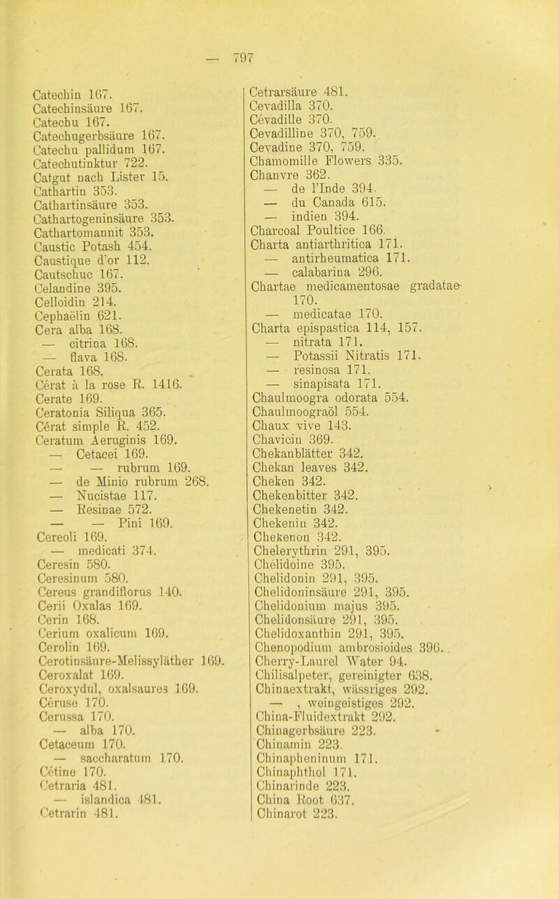 97 Catechin 167. Catechinsäure 167. Catechu 167. Catechugerbsäure 167. Catechu pallidum 167. Catechutiuktur 722. Catgut nach Lister 15. Cathartin 353. Cathartinsäure 353. Cathartogeninsäure 353. Cathartomannit 353. Caustic Potash 454. Caustique d’or 112. Cautschuc 167. Celandine 395. Celloidiu 214. Cephaelin 621. Cera alba 16S. — citrina 168. — flava 168. Cerata 168. Cerat ä la rose R. 1416. Cerate 169. Ceratonia Siliqua 365. Cerat simple R. 452. Ceratum Aeruginis 169. — Cetacei 169. — — rubrum 169. — de Minio rubrum 268. — Nucistae 117. — Resinae 572. — — Pini 169. Cereoli 169. — medicati 374. Ceresin 580. Ceresinum 580. Cereus grandiflorus 140. Cerii Oxalas 169. Cerin 168. Cerium oxalicum 169. Cerolin 169. Cerotinsäure-Melissyläther 169. Ceroxalat 169. Ceroxydul, oxalsaures 169. Ceruse 170. Cerussa 170. — alba 170. Cetaceum 170. — saccharatum 170. Cetine 170. Cetraria 481. — islandica 481. Cetrarin 481. Cetrarsäure 481. Cevadilla 370. Cevadille 370. Cevadilline 370, 759. Cevadine 370, 759. Chamomille Flowers 335. Chanvre 362. — de l’Inde 394. — du Canada 615. — indien 394. Charcoal Poultice 166. Charta antiarthritica 171. — antirheumatica 171. — calabarina 296. Chartae medicamentosae gradatae- 170. — medicatae 170. Charta epispastica 114, 157. — nitrata 171. — Potassii Nitratis 171. — resinosa 171. — sinapisata 171. Chaulmoogra odorata 554. Chaulmoograöl 554. Chaux vive 143. Chavicin 369. Chekanblätter 342. Chekan leaves 342. Cheken 342. Chekenbitter 342. Chekenetin 342. Chekeniu 342. Chekenon 342. Chelerythrin 291, 395. Chclidoine 395. Chelidonin 291, 395. Chelidoninsäure 291, 395. Chelidonium majus 395. Chelidonsäure 291, 395. Clielidoxanthiu 291, 395. Chenopodium ambrosioides 396. Cherry-Laurel Water 94. Chilisalpeter, gereinigter 638. Chinaextrakt, wässriges 292. — , weiugeistiges 292. China-Fluidextrakt 292. Chinagerbsäure 223. Chinamin 223. Chinapheninum 171. Chinaphthol 171. Chinarinde 223. China Root 637. Chinarot 223.