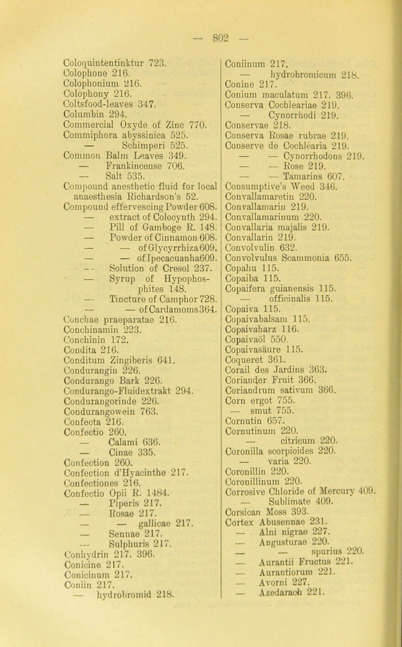 Coloquintentinktur 723. Colopbone 216. Colophonium 216. Colophony 216. Coltsfood-leaves 347. Columbia 294. Commercial Oxyde of Zinc 770. Commiphora abyssinica 525. — Schimperi 525. Common Balm Leaves 349. — Frankincense 706. — Salt 535. Compound anesthetic fluid for local auaestbesia Bickardson’s 52. Compound effervescingPowder 608. — extract of Colocyntb 294. — Pili of Gamboge R. 148. — Powder of Cinnamon 608. — — of Glycyrrhiza609. — — of Ipecacuanha609. Solution of Cresol 237. — Syrup of Hypophos- phites 148. — Tincture of Campbor 728. — ofCardamoms364. Conebae praeparatae 216. Concbinamin 223. Conchinin 172. Condita 216. Conditum Zingiberis 641. Condurangin 226. Condurango Bark 226. Condurango-Fluidextrakt 294. Condurangorinde 226. Condurangowein 763. Confeota 216. Confectio 260. Calami 636. — Cinae 335. Confection 260. Confection d’Hyacinthe 217. Confectiones 216. Confectio Opii R. 1484. — Piperis 217. Rosae 217. — — gallicae 217. — Sennae 217. Sulphuris 217. Conhydrin 217. 396. Conicine 217. Conicinum 217. Coniin 217. — hydrobromid 218. Coniinum 217. — hydrobromicum 218. Conine 217. Conium maculatum 217. 396. Conserva Cochleariae 219. — Cynorrhodi 219. Conservae 218. Conserva Rosae rubrae 219. Conserve de Cochlearia 219. — — Cynorrhodons 219. — — Rose 219. — — Tamarins 607. Consumptive’s Weed 346. Convallamaretin 220. Convallamarin 219. Convallamarinum 220. Convallaria majalis 219. Convallarin 219. Convolvulin 632. Convolvulus Scannnonia 655. Copaliu 115. Copaiba 115. Copaifera guianensis 115. — offieinalis 115. Copaiva 115. Copaivabalsam 115. Copaivaharz 116. Copaivaöl 550. Copaivasäure 115. Coqueret 361. Corail des Jardins 363. Coriander Fruit 366. Coriandrum sativum 366. Corn ergot 755. — smut 755. Cornutin 657. Cornutinum 220. — citricum 220. Coronilla scorpioides 220. — varia 220. Coronillin 220. Coronillinum 220. Corrosive Chloride of Mercury 409. — Sublimate 409. Corsican Moss 393. Cortex Abusennae 231. — Alni nigrae 227. — Angusturae 220. — spurius 220. — Aurantii Fructus 221. — Aurantiorum 221. — Avorni 227. — Azedaraoh 221.