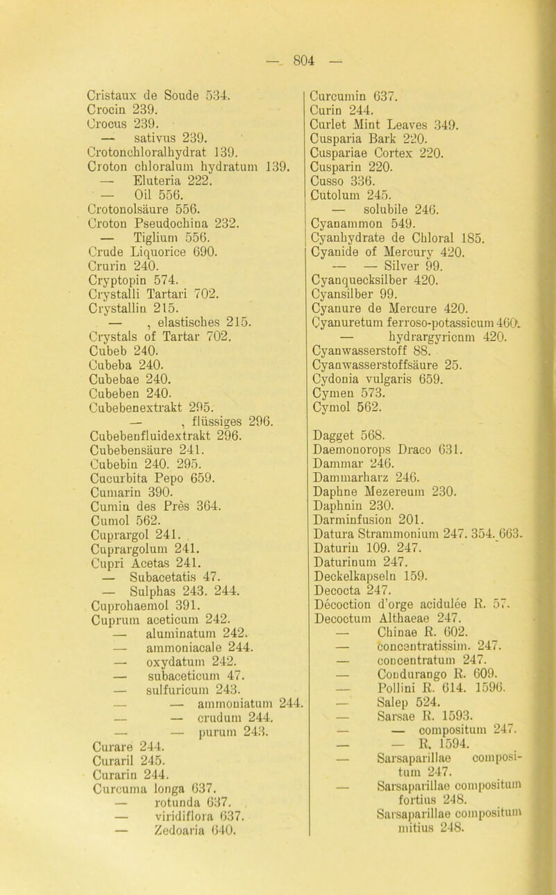 Cristaux de Soude 534. Crociu 239. Orocus 239. — sativus 239. Crotonchloralhydrat 139. Croton chloralum hydratum 139. — Eluteria 222. — Oil 556. Crotonolsäure 556. Croton Pseudochina 232. — Tiglium 556. Crude Liquorice 690. Crurin 240. Cryptopin 574. Crystalli l’artari 702. Crystallin 215. — , elastisches 215. Crystals of Tartar 702. Cubeb 240. Cubeba 240. Cubebae 240. Cubeben 240. Cubebenextrakt 295. — , flüssiges 296. Cubebenfluidextrakt 296. Cubebensäure 241. Cubebin 240. 295. Cucurbita Pepo 659. Cumarin 390. Cumin des Pres 364. Cumol 562. Cuprargol 241. Cuprargolum 241. Cupri Acetas 241. — Subacetatis 47. — Sulphas 243. 244. Cuprohaemol 391. Cupruin aceticum 242. — aluminatum 242. — ammoniacale 244. — oxydatum 242. — subaceticutn 47. — sulfuricum 243. — — amrnoniatum 244. — crudum 244. — — purum 243. Curare 244. Curaril 245. Curarin 244. Curcuma longa 637. — rotunda 637. — viridiflora 637. — Zedoaria 640. Curcumin 637. Curin 244. Curlet Mint Leaves 349. Cusparia Bark 220. Cuspariae Cortex 220. Cusparin 220. Cusso 336. Cutolum 245. — solubile 246. Cyanammon 549. Cyanhydrate de Chloral 185. Cyanide of Mercury 420. — — Silver 99. Cyanquecksilber 420. Cyansilber 99. Cyanure de Mercure 420. Cyanuretum ferroso-potassicum 460. — hydrargyricnm 420. Cyanwasserstoff 88. Cyanwasserstoffsäure 25. Cydonia vulgaris 659. Cymen 573. Cymol 562. Dagget 568. Daemonorops Draco 631. Dammar 246. Dammarharz 246. Daphne Mezereum 230. Daphniu 230. Darminfusion 201. Datura Strammonium 247. 354. 663. Daturm 109. 247. Daturinum 247. Deckelkapseln 159. Decocta 247. Decoction d’orge acidulee R. 57. Decoctum Althaeae 247. — Chinae R. 602. — boncentratissim. 247. — coucentratum 247. Coudurango R. 609. — Pollini R. 614. 1596. Salep 524. Sarsae R. 1593. — compositum 247. — — R. 1594. Sarsaparillae composi- tum 247. Sarsaparillae compositum fortius 248. Sarsaparillae compositum mitius 248.