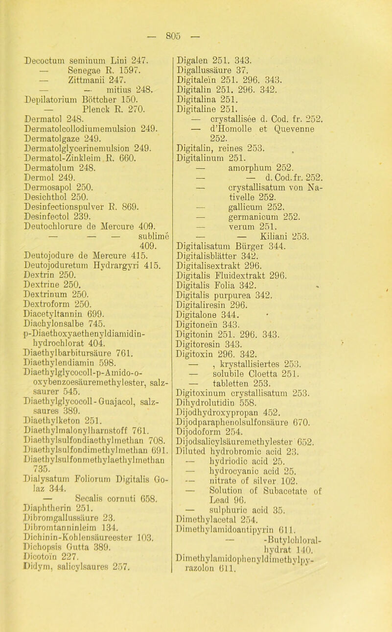 Decoctum seminum Lini 247. Senegae R. 1597. — Zittmanii 247. — mitius 248. Depilatorium Böttcher 150. Plenck R. 270. Dermatol 248. Dermatolcollodiumemulsion 249. Dermatolgaze 249. Dermatolglycerinemulsion 249. Dermatol-Zinkleim R. G60. Dermatolum 248. Dermol 249. Dermosapol 250. Desichthol 250. Desinfectionspulver R. 869. Desinfectol 239. Deutochlorure de Hereure 409. — — — sublime 409. Deutojodure de Mercure 415. Deutojoduretum Hydrargyri 415. Dextrin 250. Dextrine 250. Dextrinum 250. Dextroform 250. Diacetyltannin 699. Diachylonsalbe 745. p-Diaethoxyaethenyldianiidin- hydrochlorat 404. Diaethylbarbitursäure 761. Diaethylendiamin 598. Diaethylglycocoll-p-Amido-o- oxybenzoesäuremethylester, salz- saurer 545. Diaethylglycocoll - Guajacol, salz- saures 389. Diaethylketon 251. D iaetb yl m al ony 1 h arnstoff 761. Diaethylsulfondiaethylmetban 708. Diaethylsulfondimethylmetban 691. Diaetbylsulfonmethylaethylmethan 735. Dialysatum Folioruin Digitalis Go- laz 344. — Secalis cornuti 658. Diaphtherin 251. Dibromgallussäure 23. Dibromtanninleim 134. Dichinin-Koblensäureester 103. Dichopsis Gutta 389. Dicotoi'n 227. Didym, salicylsaures 257. Digalen 251. 343. Digallussäure 37. Digitalein 251. 296. 343. Digitalin 251. 296. 342. Digitalina 251. Digitaline 251. — crystallisee d. Cod. fr. 252. — d’Homolle et Quevenne 252. Digitalin, reines 253. Digitalinum 251. — amorphum 252. — — d. Cod.fr. 252. — crystallisatum von Na- tivelle 252. gallicum 252. — germanicum 252. verum 251. — — Kiliani 253. Digitalisatum Bürger 344. Digitalisblätter 342. Digitalisextrakt 296. Digitalis Fluidextrakt 296. Digitalis Folia 342. Digitalis purpurea 342. Digitaliresin 296. Digitalone 344. Digitonein 343. Digitonin 251. 296. 343. Digitoresin 343. Digitoxin 296. 342. — , krystallisiertes 253. — solubile Cloetta 251. — tabletten 253. Digitoxinum crystallisatum 253. Dihydrolutidin 558. Dijodhydroxypropan 452. Dijodparaphenolsulfonsäure 670. Dijodoform 254. Dijodsalicylsäuremethylester 652. Diluted hydrobromic acid 23. — hydriodic acid 25. — hydroeyanic acid 25. — nitrate of silver 102. — Solution of Subacotate of Lead 96. — sulphuric acid 35. Dimetbylacetal 254. Dimetbylamidoantipyrin 611. — -Butylehloral- bydrat 140. Dimetbylamidophenyldimotbylpy- razolou 611.