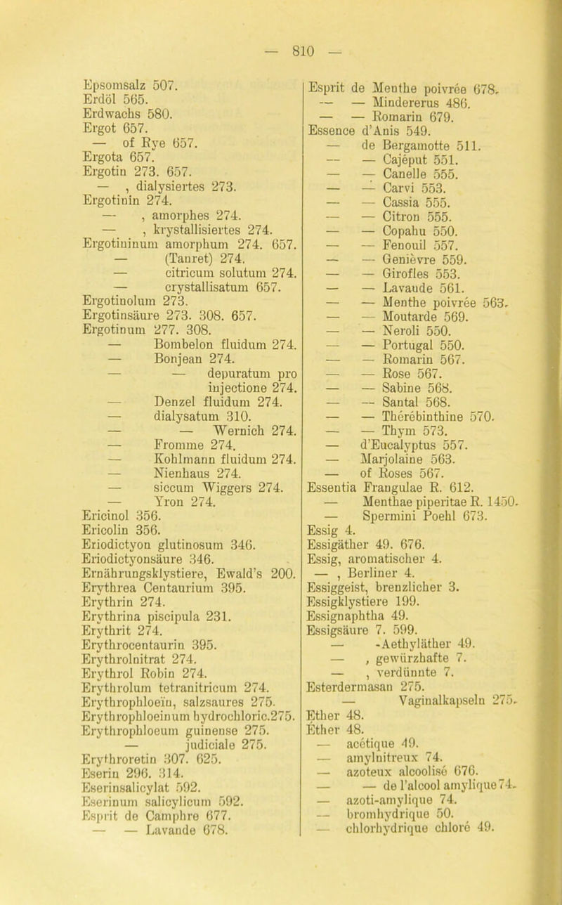 Epsomsalz 507. Erdöl 565. Erdwachs 580. Ergot 657. — of Rye 657. Ergota 657. Ergotin 273. 657. — , dialysiertes 273. Ergotinin 274. — , amorphes 274. — , krystallisiertes 274. Ergotininuni amorphum 274. 657. — (Tanret) 274. — citricum solutum 274. — crystallisatum 657. Ergotinolum 273. Ergotinsäure 273. 308. 657. Ergotin um 277. 308. — Bombeion fluidum 274. — Bonjean 274. — depuratum pro injectione 274. Denzel fluidum 274. — dialysatum 310. — — Wernieh 274. — Eromme 274. Kohlmann fluidum 274. Nienhaus 274. siccum Wiggers 274. Yron 274. Ericinol 356. Ericolin 356. Eriodictyon glutinosum 346. Eriodictyonsäure 346. Ernährungskiystiere, Ewald’s 200. Eiythrea Centaurium 395. Erythrin 274. Ervthrina piscipula 231. Erythrit 274. Erythrocentaurin 395. Erythrolnitrat 274. Erythrol Bobin 274. Erythrolum tetranitricum 274. Erythrophloein, salzsaures 275. Erythrophloeinum hydrochloric.275. Erythrophloeum guinense 275. — judiciale 275. Erythroretin 307. 625. Eserin 296. 314. Eserinsalicylat 592. Eserinum salicylicum 592. Esprit de Camphre 677. — — Lavande 678. Esprit de Menthe poivree 678. — — Mindererus 486. — — Romarin 679. Essence d’Anis 549. — de Bergamotte 511. — Cajeput 551. — — Canelle 555. — — Carvi 553. — — Cassia 555. — — Citron 555. — — Copahu 550. — — Fenouil 557. — — Genievre 559. — — Girofies 553. — — Lavaude 561. — — Menthe poivree 563. — — Moutarde 569. — — Neroli 550. — — Portugal 550. — — Romarin 567. — — Rose 567. — — Sabine 568. — — Santal 568. — — Therebinthine 570. — — Thym 573. — d’Eucalyptus 557. — Marjolaine 563. — of Roses 567. Essentia Frangulae R. 612. — Menthae piperitae R. 1450. — Spermini Poehl 673. Essig 4. Essigäther 49. 676. Essig, aromatischer 4. — , Berliner 4. Essiggeist, brenzlicher 3. Essigklystiere 199. Essignaphtha 49. Essigsäure 7. 599. — -Aethyläther 49. — , gewürzhafte 7. — , verdünnte 7. Esterdermasan 275. — Vaginalkapseln 275. Ether 48. Ether 48. — acetique 49. — amylnitreux 74. — azoteux alcoolise 676. — — de l’alcool amylique74- — azoti-amylique 74. — bromhydrique 50. chlorhydrique chlore 49.