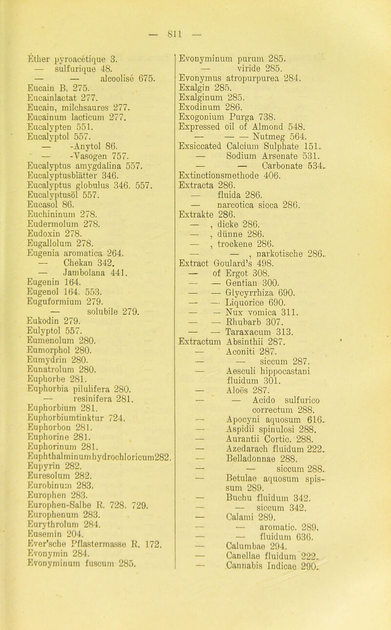 Ether pyroacetique 3. — sulfurique 48. — — alcoolise 675. Eucain B. 275. Eucainlactat 277. Eucain, milchsaures 277. Eucainum lacticum 277. Eucalypten 551. Eucalyptol 557. — -Anytol 86. — -Vasogen 757. Eucalyptus amygdalina 557. Eucalyptusbiätter 346. Eucalyptus globulus 346. 557. Eucalyptusöl 557. Eucasol 86. Euchininuin 278. Eudermolum 278. Eudoxin 278. Eugallolum 278. Eugenia aromatica 264. — Chekan 342. — Jambolana 441. Eugenin 164. Eugenol 164. 553. Euguformium 279. — solubile 279. Eukodin 279. Eulyptol 557. Eumenolum 280. Eumorphol 280. Eumydrin 280. Eunatrolum 280. Eupborbe 281. Euphorbia pilulifera 280. resinifera 281. Euphorbium 281. Euphorbiumtinktur 724. Euphorbon 281. Euphorine 281. Euphorinum 281. Euphthalminumhydrochloricum282. Eupyrin 282. Euresolnm 282. Eurobinum 283. Europhen 283. Europhen-Salbe R. 728. 729. Europhen um 283. Eurythrolum 284. Eusemin 204. Ever’sche Pflastermasse R. 172. Evonymin 284. Evonyminum fuscum 285. Evonyminum purum 285. — viride 285. Evonymus atropurpurea 284. Exalgin 285. Exalginum 285. Exodinum 286. Exogonium Purga 738. Expressed oil of Almond 548. — Nutmeg 564. Exsiccated Calcium Sulphate 151. — Sodium Arsenale 531. — — Carbonate 534. Extinctionsmethode 406. Extracta 286. — fluida 286. — narcotica sicca 286. Extrakte 286. — , dicke 286. — , dünne 286. — , trockene 286. — — , narkotische 286. Extract Goulard’s 498. — of Ergot 308. — — Gentian 300. — — Glycyrrhiza 690. — — Liquorice 690. — — Nux vomica 311. — — Rhubarb 307. — — Taraxacum 313. Extractum Absinthii 287. — Aconiti 287. — — siccum 287. — Aesculi hippocastani fluidum 301. — Aloös 287. — — Acido sulfurico correctum 288. Apocyni aquosum 616. Aspidii spinulosi 288. — Aurantii Cortic. 288. — Azedarach fluidum 222. Belladonnae 288. — — siccum 288. Betulae aquosum spis- sum 289. Buchu fluidum 342. — siccum 342. — Calami 289. — aromatic. 289. — fluidum 636. Calumbae 294. — Canollae fluidum 222.. Cannabis Indicae 290.