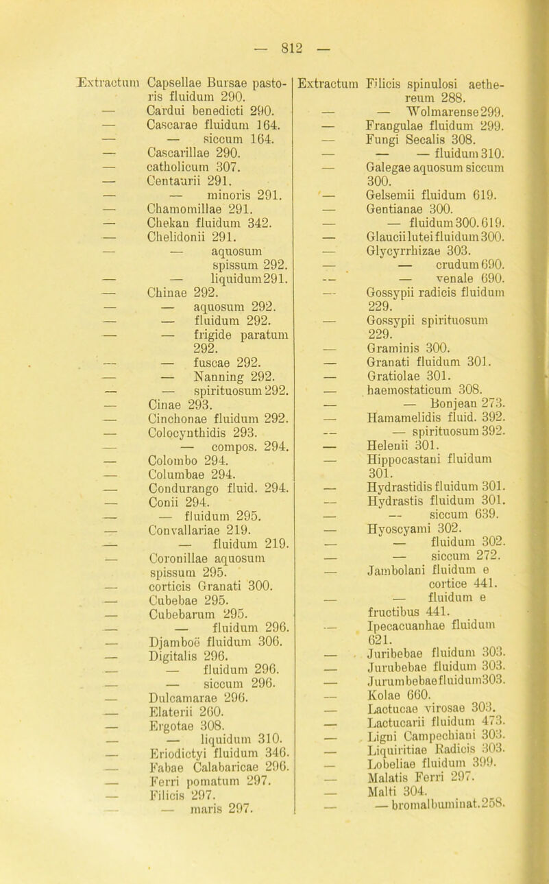 Extraetum Capsellae Bursae pasto- ris fluidum 290. Cardui benedicti 290. Cascarae fluidum 164. — siccum 164. Cascarillae 290. catholicum 307. Centaurii 291. — minoris 291. Ckamomillae 291. Chekau fluidum 342. Chelidonii 291. — aquosum spissum 292. — Iiquidum291. Chinas 292. — aquosum 292. — fluidum 292. — frigide paratum 292. — fuscae 292. — Nanning 292. — spirituosum 292. Cinae 293. Cinchonae fluidum 292. Colocynthidis 293. — compos. 294. Colombo 294. Columbae 294. Condurango fluid. 294. Conii 294. — fluidum 295. Convallariae 219. — fluidum 219. Coronillae aquosum spissum 295. corticis Granati 300. Cubebae 295. Cubebarum 295. — fluidum 296. Djamboe fluidum 306. Digitalis 296. — fluidum 296. — sicoum 296. Dulcamarae 296. Elaterii 260. Ergotae 308. — liquidum 310. Eriodictyi fluidum 346. Eabae Calabaricae 296. Ferri pomatum 297. Filicis 297. — maris 297. Extraetum Filicis spinulosi aethe- reum 288. — — ’Wolmarense299. — Frangulae fluidum 299. Fungi Secalis 308. — — fluidum 310. Galegae aquosum siccum 300. '— Gelsemii fluidum 619. Gentianae 300. — — fluidum 300.619. — Glauciiluteifluidum300. — Glycyrrhizae 303. — crudum 690. — — venale 690. Gossypii radicis fluidum 229. — Gossypii spirituosum 229. — Graminis 300. — Granati fluidum 301. — Gratiolae 301. — haemostaticum 308. — — Bonjean 273. Hamamelidis fluid. 392. — — spirituosum 392. — Helenii 301. — Hippocastani fluidum 301. — Hydrastidis fluidum 301. Hydrastis fluidum 301. — — siccum 639. — Hyoscyami 302. — — fluidum 302. — — siccum 272. — Jambolani fluidum e cortice 441. — — fluidum e fructibus 441. — Ipecacuankae fluidum 621. — Juribebae fluidum 303. — Jurubebae fluidum 303. — Jurumbebaefluidum303. IColae 660. — Lactucae virosae 303. — Lactucarii fluidum 473. — Ligni Canipeckiaui 303. — Liquiritiae Radicis 303. — Lobeliae fluidum 399. — Malatis Ferri 297. — Haiti 304, — —bromalbuminat.258.