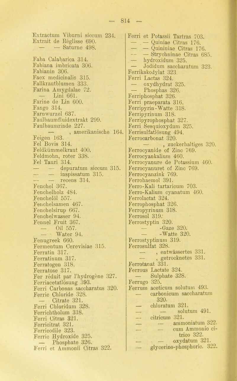 Extractum Yiburni siccum 234. Extrait de Reglisse 690. — — Saturne 498. Faba Calabarica 314. Eabiana imbricata 306. Fabianin 306. Faex medieinalis 315. Falikrautblumen 333. Farina Amygdalae 72. — Lini 661. Farine de Lin 600. Fango 314. Farnwurzel 637. Faulbaumfluidextrakt 299. Faulbaumrinde 227. — , amerikanische 164. Feigen 163. Fel Bovis 314. Feldkümmelkraut 400. Feldmohn, roter 338. Fel Tauri 314. — — depuratum siccum 315. — — inspissatum 315. — — recens 314. Fenchel 367. Fenchelholz 484. Fenchelöl 557. Fenchelsamen 467. Fenchelsirup 667. Fenchelwasser 94. Fennel Fruit 367. — Oil 557. — Water 94. Fenugreek 660. Fermentum Cerevisiae 315. Ferratin 317. Ferratinum 317. Ferratogen 318. Ferratose 317. Fer reduit par l’hydrogene 327. Ferriacetatlösung 393. Ferri Carbonas saccharatus 320. Ferric Chloride 328. — Citrate 321. Ferri Chloridum 328. Ferrichtholum 318. Ferri Citras 321. Ferricitrat 321. Ferricodile 323. Ferric Hydroxide 325. — Phosphato 326. Ferri et Ammonii Citras 322. Ferri et Potassii Tartras 703. — . — Quiniae Citras 176. — — Quininiae Citras 176. — — Strychninae Citras 685. — hydroxidum 325. — Jodidum saccharatum 323. Ferrikakodylat 323 Ferri Lactas 324. — oxydhydrat 325. — Phosphas 326. Ferriphosphat 326. Ferri praeparata 316. Ferripyrin-Watte 318. Ferripyrinum 318. Ferripyrophosphat 327. Ferri Sesquioxydum 325. Ferrisulfatlösung 494. Ferrocarbonat 320. — , zuckerhaltiges 320. Ferrocyanide of Zinc 769. Ferrocyankalium 460. Ferrocyanure de Potassium 460. Ferrocyanuret of Zinc 769. Ferrocy anzink 769. Ferrohaemol 391. Ferro-Kali tartaricum 703. Ferro-Kalium cyanatum 460. Ferrolactat 324. Ferrophosphat 326. Ferropyrinuin 318. Ferrosol 319: Ferrostyptin 320. — -Gaze 320. — -Watte 320. Ferrostyptinum 319. Ferrosulfat 328. — , entwässertes 331. — , getrocknetes 331. Ferrotanat 331. Ferrous Lactate 324. — Sulphate 328. Ferrugo 325. Ferrum aceticum solutum 493. — carbonicum saccharatum 320. — chloratum 321. — — solutum 491. — citricum 321. — — ammoniatum 322. — — cum Ainmonio ci- trico 322. — — oxydatum 321. — glycerino-phosphoric. 322.