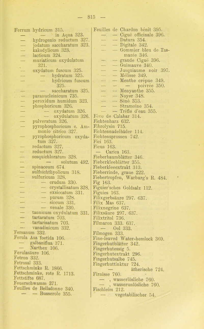 Ferrum kydricum 315. — — in Aqua 323. — kydrogenio reductum 327. — jodatum saccharatum 323. — kakodylicum 323. — laoticum 324. — muriaticum oxydulatum 321. — oxydatum fusoum 325. — hydratum 325. — kydricum fuscum 325. — sacckaratum 325. — paranucleinicum 735. — peroxidum kumidum 323. — pkospkoricum 326. — — oxydatum 326. -— oxydulatum 326. — pulveratum 326. — pyropkospkoricum c. Am- monio eitrico 327. — pyropkospkoricum oxyda- tum 327. — redactum 327. — reductum 327. — sesquickloratum 328. — solutum 492. — spinaceum 674. — sulfoicktkyolicum 318. — sulfuricum 328. — — crudum 330. — crystallisatum 328. — exsiccatum 331. — purum 328. — — siccum 331. — — venale 330. — tannicum oxydulatum 331. — tartaratum 703. — tartarisatum 703. — vanadinicum 332. Fersanum 332. Ferula Asa foetida 106. — galbaniflua 371. — Nartkex 106. Ferulasäure 106. Fetron 332. Fetrosal 333. Fettsckminke R. 1866. Fettschminke, rote R. 1713. Fettstifte 687. Feuersckwamm 371. Feuilles de Belladonno 340. — — Busseroie 355. Feuilles de Ckardon benit 395. — — Cigue olficinale 396. — — Datura 354. — — Digitale 342. — — Gommier bleu de Tas- manie 346. — — grande Gigue 396. — — Guimauve 340. — — Jusquiaume noir 397. — — Melisse 349. — — Mentke crepue 349. — — — poivree 350. — — Menyantke 355. — — Noyer 348. — — Sene 353. — — Stramoine 354. — — Trefle d’eau 355. Feve de Calabar 314. Ficktenkarz 632. Fibroljrsin 715. Ficktennadelbäder 114. Ficktensprossen 742. Fici 163. Ficus 163. — Oarica 163. Fieberbaumblätter 346. Fieberkleeblätter 355. Fieberkleeextrakt 313. Fieberrinde, graue 222. Fiebertropfen, Warburg’s R. 484. Fig 163. Figuier’sckes Goldsalz 112. Figuies 163. Filixgerbsäure 297. 637. Filix Mas 637. Filixnegrine 637. Filixsäure 297. 637. Filixtritol 736. Filmaron 333. 637. — Oel 333. Filmogen 333. Fine-leaved Water-kemlook 369. Fingerkutblätter 342. Fingerkutessig 5. Fingerkutextrakt 296. Fingerkutsalbe 745. Fingerkuttinktur 724. — ätheriscke 724. Firnisse 760. — , wasserlöslicke 760. — , wasseruulöslicke 760. Fisckleim 212. — vegetabiliscker 54.