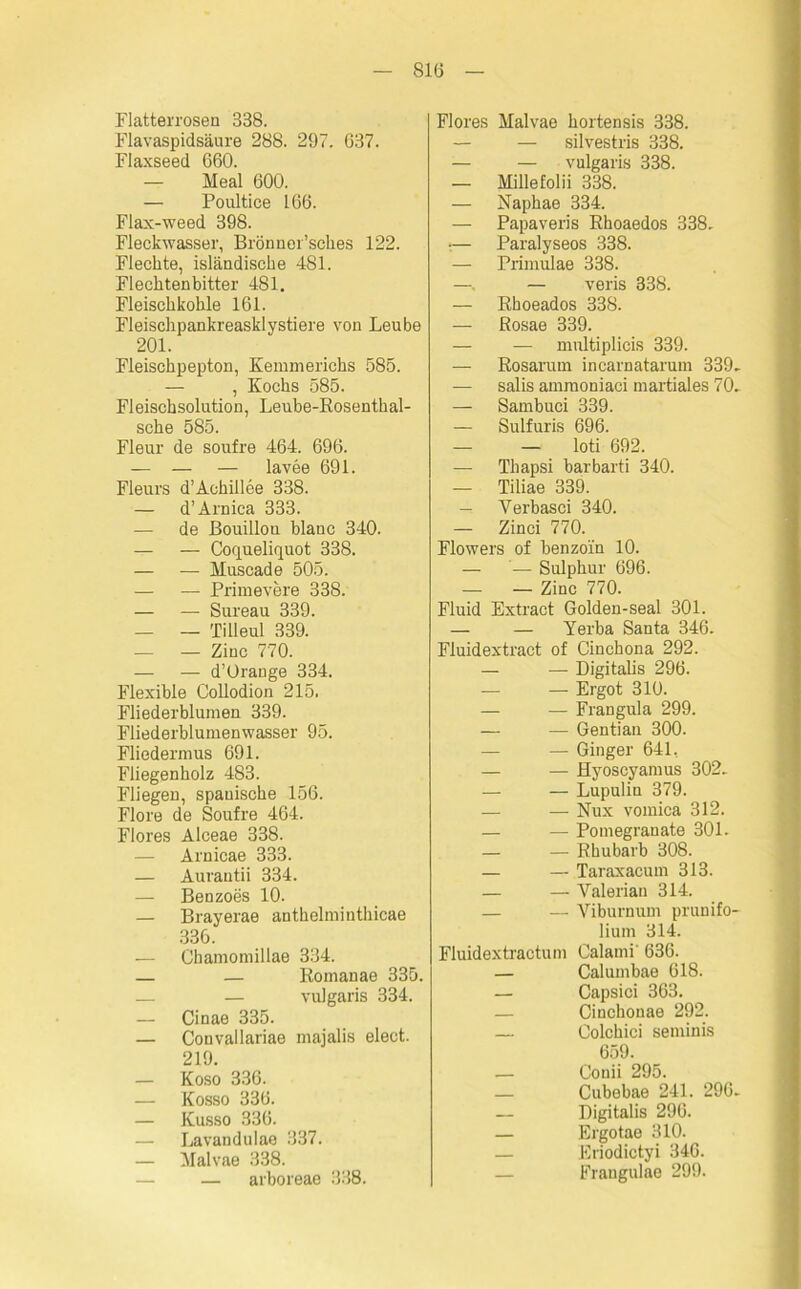 Flatterrosen 338. Flavaspidsäure 288. 297. 637. Flaxseed 660. — Meal 600. — Poultice 166. Flax-weed 398. Fleckwasser, Brönner’sches 122. Flechte, isländische 481. Flechtenbitter 481. Fleischkohle 161. Fleischpankreasklystiere von Leube 201. Fleischpepton, Kemmerichs 585. — , Kochs 585. Fleischsolution, Leube-Rosenthal- sche 585. Fleur de soufre 464. 696. — — — lavee 691. Fleurs d’Achillee 338. — d’Arniea 333. — de Bouillon blaue 340. — — Coqueliquot 338. — — Muscade 505. — — Primevere 338. — — Sureau 339. — — Tilleul 339. — — Zinc 770. — — d’Orange 334. Flexible Collodion 215. Fliederblumen 339. Fliederblumenwasser 95. Fliedermus 691. Fliegenholz 483. Fliegen, spanische 156. Flore de Soufre 464. Flores Alceae 338. — Arnicae 333. — Aurantii 334. — Benzoes 10. — Brayerae anthelmiuthicae 336. — Chamomillae 334. — — Romanae 335. — — vulgaris 334. — Cinae 335. — Convallariae majalis elect. 219. — Koso 336. — Kosso 336. — Kusso 336. — Lavandulae 337. — Malvae 338. — arboreae 338. Flores Malvae hortensis 338. — — silvestris 338. — — vulgaris 338. — Millefolii 338. — Naphae 334. — Papaveris Rhoaedos 338. i— Paralyseos 338. — Primulae 338. —. — veris 338. — Rhoeados 338. — Rosae 339. — — multiplieis 339. — Rosarum incarnatarum 339. — salis ammoniaci martiales 70. — Sambuci 339. — Sulfuris 696. — — loti 692. — Thapsi barbarti 340. — Tiliae 339. — Yerbasci 340. — Zinci 770. Flowers of benzoin 10. — — Sulphur 696. — — Zinc 770. Fluid Extract Golden-seal 301. — — Yerba Santa 346. Fluidextract of Cinchona 292. — — Digitalis 296. — — Ergot 310. — — Frangula 299. — — Gentian 300. — — Ginger 641, — — Hyoscyamus 302. — — Lupulin 379. — — Nux vomica 312. — — Pomegranate 301. — — Rhubarb 308. — — Taraxacum 313. — — Valerian 314. — — Yiburnum prunifo- lium 314. Fluidextractum Calami' 636. — Calumbae 618. — Capsici 363. — Cinchonae 292. — Colchici seminis 659. — Conii 295. — Cubebae 241. 296. — Digitalis 296. — Ergotae 310. — Eriodictyi 346. — Frangulae 299.