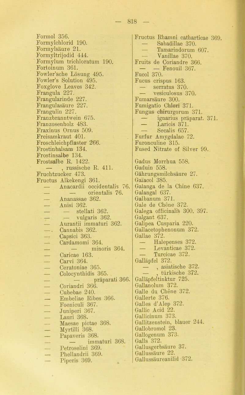 Formol 35G. Formylchlorid 190. Formylsäuie 21. Formyltrijodid 444. Formylum trichloratum 190. Fortoinum 361. Fowler’sche Lösung 495. Fowler’s Solution 495. Foxglove Leaves 342. Frangula 227. Frangularinde 227. Frangulasäure 227. Frangulin 227. Franzbranntwein 675. Franzosenholz 483. Fraxinus Ornus 509. Freisamkraut 401. Froschleichpflaster 266. Frostinbalsam 134. Frostinsalbe 134. Frostsalbe ß. 1422. — , russische R. 411. Fruchtzucker 473. Fructus Alkekengi 361. — Anacardii occidentalis 76. — — orientalis 76. — Ananassae 362. — Anisi 362. — — stellati 362. — — vulgaris 362. — Aurantii immaturi 362. —. Cannabis 362. — Capsici 363. — Cardamomi 364. — — minoris 364. — Caricae 163. — Carvi 364. — Ceratoniae 365. — Colocynthidis 365. — — präparati 366. — Coriandri 366. — Cubebae 240. — Embeliae Ribes 366. — Foeniculi 367. — Juniperi 367. — Lauri 368. — Maesae pictae 368. — Myrtilli 368. — Papaveris 368. — — immaturi 368. Petroselini 369. — Phollandrii 369. — Piperis 369. Fructus Rliamni catharticae 369. — Sabadillae 370. — Tamarindoruin 607. — Vanillae 370. Fruits de Coriandre 366. — — Fenouil 367. Fucol 370. Fucus crispus 163. — serratus 370. — vesiculosus 370. Fumarsäure 300. Fumigatio Chlori 371. Fungus chirurgorum 371. — ignarius präparat. 371. — Laricis 371. — Secalis 657. Furfur Amygdalae 72. Furonculine 315. Fused Nitrate of Silver 99. Gadus Morrhua 558. Gaduin 558. Gährungs milch säure 27. Gaiacol 385. Galanga de la Chine 637. Galangal 637. Galbanum 371. Gale de Chene 372. Galega officinaliS 300. 397. Galgant 637. Galipea Cusparia 220. Gallacetophenonum 372. Gallae 372. — Halepenses 372. — Levanticae 372. — Turcicae 372. Galläpfel 372. — , asiatische 372. — , türkische 372. Galläpfeltinktur 725. Gallanoluin 372. Galle du Chene 372. Gallerte 376. Galles d’Alep 372. Gallic Acid 22. Gallicinum 373. Gallitzenstein, blauer 244. Gallobromol 23. Gallogenum 373. Galls 372. Gallusgerbsäure 37. Gallussäure 22. Gallussäureauilid 372.
