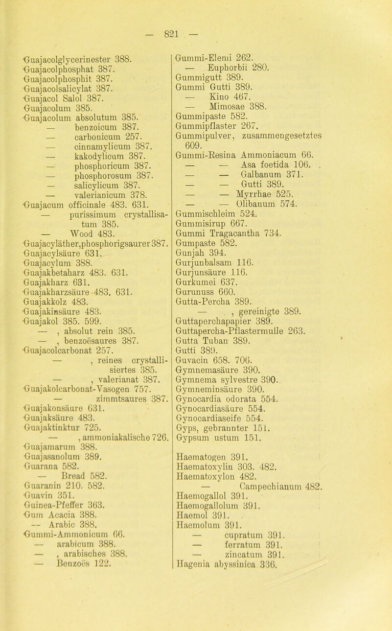 Guajacolglycerinester 388. Guajacolphosphat 387. Guajacolphospkit 387. Guajacolsalicylat 387. Guajacol Salol 387. Guajacolum 385. ■Guajacolum absolutum 385. — benzoicum 387. carbo nicum 257. cinnamylicum 387. — kakodylicum 387. — phosphoricum 387. — phosphorosum 387. — salicylicura 387. — valeriaDicum 378. Guajacum officinale 483. 631. — purissimum crystallisa- tum 385. — Wood 483. Guajacyläther,pkospkorigsaurer387. Guajacylsäure 631. Guajacylum 388. Guajakbetaharz 483. 631. Guajakbarz 631. Guajakharzsäure 483. 631. Guajakkolz 483. GuajakiHsäure 483. Guajakol 385. 599. —- , absolut rein 385. — , benzoesaures 387. Gnajacolcarbonat 257. — , reines crystalli- siertes 385. — , valerianat 387. Guajakolcarbonat-Vasogen 757. — zimmtsaures 387. Guajakonsäure 631. Guajaksäure 483. Guajaktinktur 725. — , ammoniakalische 726. Guajamarum 388. Guajasanolum 389. Guarana 582. — Bread 582. Guaranin 210. 582. Guavin 351. Guinea-Pfeffer 363. Gum Acacia 388. — Arabie 388. Gummi-Ammonicum 66. — arabicum 388. — , arabisches 388. — Benzoüs 122. Gummi-Elemi 262. — Euphorbii 280. Gummigutt 389. Gummi Gutti 389. — Kino 467. — Mimosae 388. Gummipaste 582. Gummipflaster 267. Gummipulver, zusammengesetztes 609. Gummi-Resina Ammoniacum 66. — — Asa foetida 106. . — — Galbanum 371. — — Gutti 389. — — Myrrhae 525. — — Olibanum 574. Gummischleim 524. Gummisirup 667. Gummi Tragacantba 734. Gumpaste 582. Gunjah 394. Gurjunbalsam 116. Gurjunsäure 116. Gurkumei 637. Gurunuss 660. Gutta-Percha 389. — , gereinigte 389. Guttaperchapapier 389. Guttapercha-Pflastermulle 263. Gutta Tuban 389. Gutti 389. Guvacin 658. 706. Gymnemasäure 390. Gymnema sylvestre 390. Gymneminsäure 390. Gynocardia odorata 554. Gynocardiasäure 554. Gynocardiaseife 554. Gyps, gebräunter 151. Gypsum ustum 151. Haematogen 391. Ilaematoxylin 303. 482. Haematoxylon 482. — Oampechianum 482. Ilaemogallol 391. Haemogallolum 391. Haemol 391. Haemolum 391. — cupratum 391. — ferratum 391. — zincatum 391. Hagenia abyssinica 336.