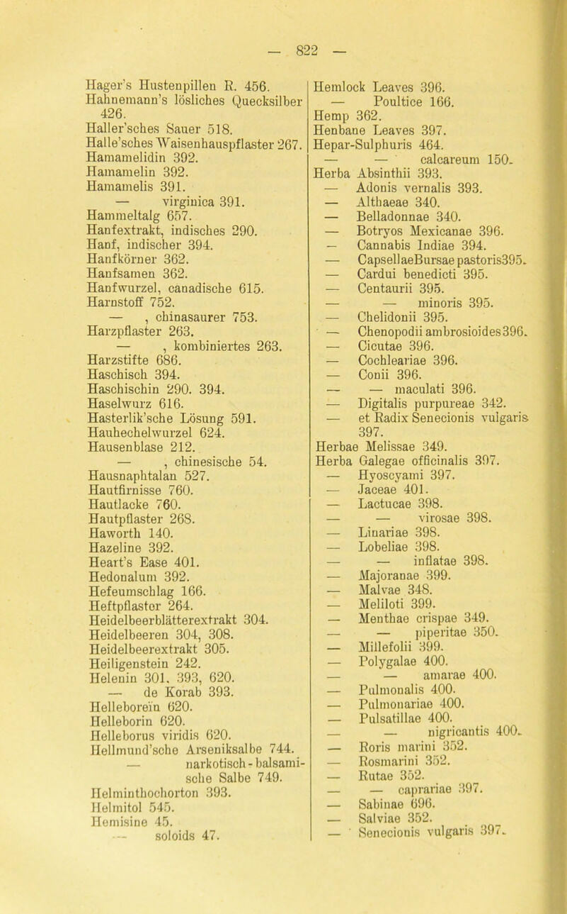 Hager’s Hustenpillen E. 456. Hahnemann’s lösliches Quecksilber 426. Haller’sches Sauer 518. Halle’sches AVaisenhauspflaster 267. Hamamelidin 392. Hamamelin 392. Hamamelis 391. — virginica 391. Hammeltalg 657. Hanfextrakt, indisches 290. Hanf, indischer 394. Hanfkörner 362. Hanfsamen 362. Hanfwurzel, canadische 615. Harnstoff 752. — , chinasaurer 753. Harzpflaster 263. — , kombiniertes 263. Harzstifte 686. Haschisch 394. Haschischin 290. 394. Haselwurz 616. Hasterlik’sche Lösung 591. Hauhechelwurzel 624. Hausenblase 212. — , chinesische 54. Hausnaphtalan 527. Hautfirnisse 760. Hautlacke 760. Hautpflaster 268. Haworth 140. Hazeline 392. Heart’s Ease 401. Hedonalum 392. Hefeumschlag 166. Heftpflastor 264. Heideibeerblätterextrakt 304. Heidelbeeren 304, 308. Heidelbeerextrakt 305. Heiligenstein 242. Helenin 301. 393, 620. — de Korab 393. Helleborein 620. Helleborin 620. Helleborus viridis 620. Hellmund’sohe Arseniksalbe 744. narkotisch - balsami- sche Salbe 749. Helmintbochorton 393. Helmitol 545. Hemisine 45. soloids 47. Hemlock Leaves 396. — Poultice 166. Hemp 362. Henbane Leaves 397. Hepar-Sulphuris 464. — — calcareum 150. Herba Absinthii 393. — Adonis vernalis 393. — Althaeae 340. — Belladonnae 340. — Botryos Mexicanae 396. — Cannabis Indiae 394. — Capseil aeBursae pastoris395. — Cardui benedicti 395. — Centaurii 395. — — minoris 395. — Chelidonii 395. — Chenopodiiambrosioides396. — Cicutae 396. — Cochleariae 396. — Conii 396. — — maculati 396. — Digitalis purpureae 342. — et Eadix Senecionis vulgaris 397. Herbae Melissae 349. Herba Galegae officinalis 397. — Hyoscyami 397. — Jaceae 401. — Lactucae 398. — — virosae 398. — Liuariae 398. — Lobeliae 398. — — inflatae 398. — Majoranae 399. — Malvae 348. — Meliloti 399. — Menthae crispae 349. — — piperitae 350. — Millefolii 399. — Polygalae 400. — — amarae 400. — Pulmoualis 400. — Pulmonariae 400. — Pulsatillae 400. — — nigricantis 400. — Boris marini 352. — Eosmarini 352. — Eutae 352. — — caprariae 397. — Sabinae 696. — Salviae 352. — ' Senecionis vulgaris 397.
