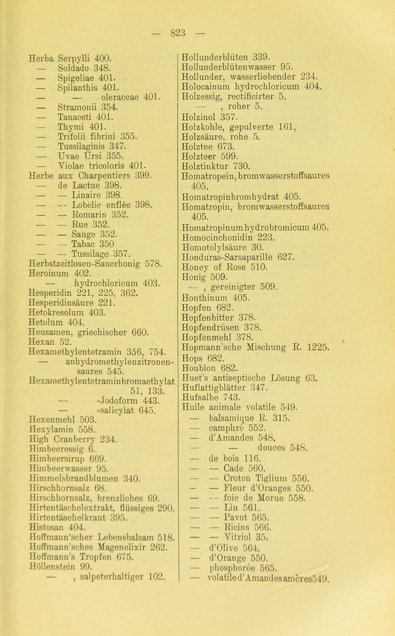 Herba Serpylli 400. — Soldado 348. — Spigeliae 401. — Spilanthis 401. — — oleraceae 401. — Stramonii 354. — Tanaceti 401. — Thymi 401. — Trifolii fibriui 355. — Tussilaginis 347. — TJvae Ursi 355. — Violae tricoloris 401. Herbe aux Charpentiers 399. — de Lactue 398. — — Linaire 398. — — Lobelie enflee 398. — — Romarin 352. — — Rue 352. — — Sauge 352. — — Tabac 350 — — Tussilage 357. Herbstzeitlosen-Sauerkonig 578. Heroinum 402. — hydrochloricum 403. Hesperidin 221, 225, 362. Hesperidinsäure 221. Hetokresolum 403. Hetolum 404. Heusamen, griechischer 660. Hexan 52. Hexamethylentetramin 356, 754. — anbydrometkylenzitronen- saures 545. Hexamethylentetramin bromaethylat 51, 133. -Jodoform 443. — -salicylat 645. Hexenmehl 503. flexylamin 558. High Cranberry 234. Himbeeressig 6. Himbeersirup 669. Himbeerwasser 95. Himmelsbrandblumen 340. Hirschhornsalz 68. Hirschhornsalz, brenzliches 69. Hirtentäschelextrakt, flüssiges 290. Hirtentäschelkraut 395. Histosan 404. Hoffmaun’scker J^ebensbalsain 518. Hoffmann’sches Magenelixir 262. Hoffmann’s Tropfen 675. Höllenstein 99. — , salpeterhaltiger 102. Hollunderblüten 339. Hollunderblütenwasser 95. Hollunder, wasserliebender 234. Holocainum hydrochloricum 404. Holzessig, rectificirter 5. — , roher 5. Holzinol 357. Holzkohle, gepulverte 161, Holzsäure, rohe 5. Holztee 673. Holzteer 599. Holztinktur 730. Homatropein, bromwasserstoffsaures 405. Homatropinbromhydrat 405. Homatropin, bromwasserstoffsaures 405. Homatropinum hydrobfomicum 405. Homocinchonidin 223. Homotolylsäure 30. Honduras-Sarsaparille 627. Honey of Rose 510. Honig 509. — , gereinigter 509. Hontkinum 405. Hopfen 682. Hopfenbitter 378. Hopfendrüsen 378. Hopfenmehl 378. Hopmann’scke Mischung R. 1225. Hops 682. Houblon 682. Huet’s antiseptische Lösung 63. Huflattigblätter 347. Hufsalbe 743. Huile animale volatile 549. — balsamique R. 315. — camphre 552. — d’Amandes 548. — douces 548. — de bois 116. — — Cade 560. — — Croton Tiglium 556. — — Fleur d’Oranges 550. — — foie de Morue 558. — — Lin 561. — — Pavot 565. — — Ricins 566. — — Vitriol 35. — d’Olive 564. — d’Orange 550. — pkosphoree 565. — volatile d’Amandes ameres549.