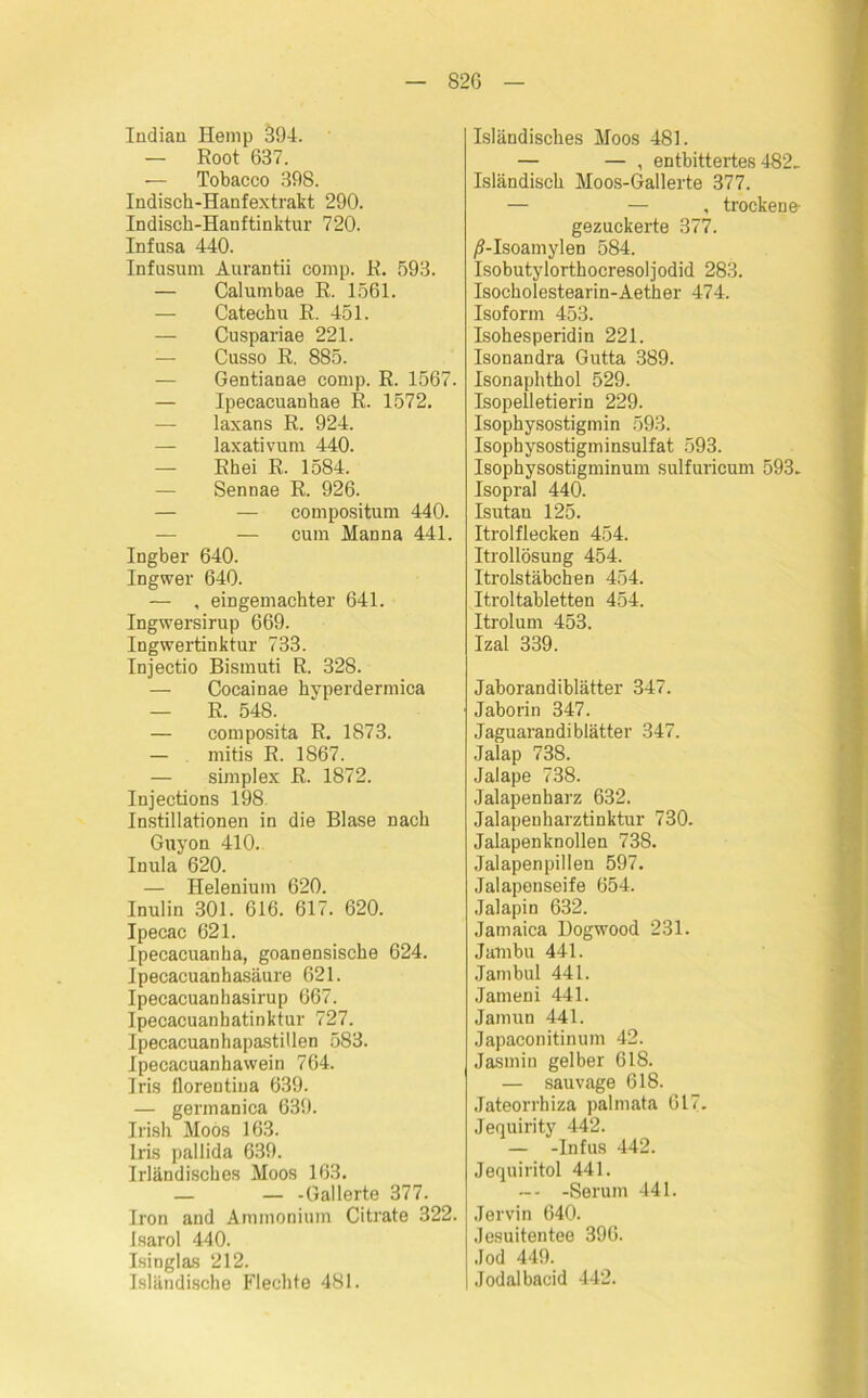 Indian Hemp 394. — Root 637. — Tobacco 398. Indisch-Hanfextrakt 290. Indisch-Hanftinktur 720. Infusa 440. Infusum Aurantii comp. R. 593. — Calumbae R. 1561. — Catechu R. 451. — Cuspariae 221. — Cusso R. 885. — Gentianae comp. R. 1567. — Ipecacuankae R. 1572. — laxans R. 924. — laxativum 440. — Rhei R. 1584. — Sennae R. 926. — — compositum 440. — cum Manna 441. Ingber 640. Ingwer 640. — , eingemachter 641. Ingwersirup 669. Ingwertinktur 733. Injectio Bismuti R. 328. — Cocainae kyperdermica — R. 548. — composita R. 1873. — mitis R. 1867. — simplex R. 1872. Injections 198. Instillationen in die Blase nach Guyon 410. Inula 620. — Helenium 620. Inulin 301. 616. 617. 620. Ipecac 621. Ipecacuanka, goanensiscbe 624. Ipecacuanhasäure 621. Ipecacuanhasirup 667. Ipecacuanbatinktur 727. Ipecacuanhapastillen 583. Ipecacuanhawein 764. Iris florentiua 639. — germanica 639. Irish Moos 163. Iris pallida 639. Irländisches Moos 163. — — -Gallerte 377. Iron and Ammonium Citrate 322. isarol 440. Isinglas 212. Isländische Flechte 481. Isländisches Moos 481. — — , entbittertes 482. Isländisch Moos-Gallerte 377. — — , trockene- gezuckerte 377. /S-Isoamylen 584. Isobutylorthocresoljodid 283. Isocholestearin-Aether 474. Isoform 453. Isohesperidin 221. Isonandra Gutta 389. Isonaphthol 529. Isopelletierin 229. Isophysostigmin 593. Isophysostigminsulfat 593. Isophysostigminum sulfuricum 593. Isopral 440. Isutan 125. Itrolflecken 454. Itrollösung 454. Itrolstäbchen 454. Itroltabletten 454. Itrolum 453. Izal 339. Jaborandiblätter 347. Jaborin 347. Jaguarandiblätter 347. Jalap 738. Jalape 738. Jalapenharz 632. Jalapenharztinktur 730. Jalapenknollen 738. Jalapenpillen 597. Jalaponseife 654. .Talapin 632. Jamaica Dogwood 231. Jambu 441. Jambul 441. Jameni 441. Jamun 441. Japaconitinum 42. Jasmin gelber 618. — sauvage 618. Jateorrhiza palmata 617- Jequirity 442. — -Infus 442. Jequiritol 441. — -Serum 441. Jervin 640. Jesuitentee 396. Jod 449. Jodalbacid 442.