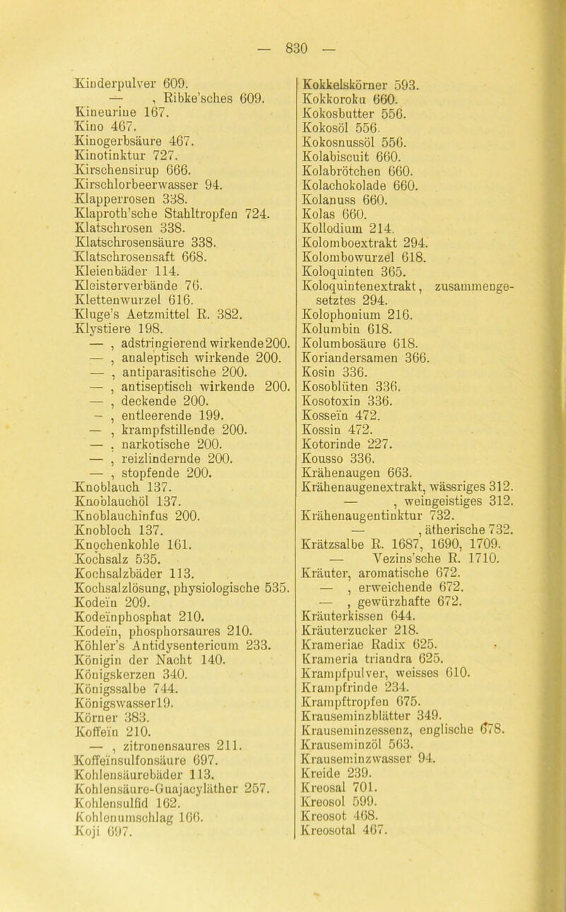 Kinderpulver 609. — , Ribke’sches 609. Kineuriue 167. Kino 467. Kinogerbsäure 467. Kinotinktur 727. Kirschensirup 666. Kirschlorbeerwasser 94. Klapperrosen 338. Klaproth’sche Stahltropfen 724. Klatschrosen 338. Klatschrosen säure 338. Klatschrosensaft 668. Kleienbäder 114. Kleisterverbände 76. Klettenwurzel 616. Kluge’s Aetzmittel R. 382. Klystiere 198. — , adstringierend wirkende 200. — , analeptisch wirkende 200. — , antiparasitische 200. — , antiseptisch wirkende 200. — , deckende 200. — , entleerende 199. — , krampfstillende 200. — , narkotische 200. — , reizlindernde 200. — , stopfende 200. Knoblauch 137. Knoblauchöl 137. Knoblauchinfus 200. Knobloch 137. Knqchenkohle 161. Kochsalz 535. Kochsalzbäder 113. Kochsalzlösung, physiologische 535. Kodein 209. Kodeinphosphat 210. Kodein, phosphorsaures 210. Köhler’s Antidysentericum 233. Königin der Nacht 140. Königskerzen 340. Königssalbe 744. KönigswasserlO. Körner 383. Koffein 210. — , zitronensaures 211. Koffeinsulfonsäure 697. Kohlensäurebäder 113. Kohlensäure-Guajacyläther 257. Kohlensulfid 162. Kohlenumschlag 166. Koji 697. Kokkelskörner 593. Kokkoroku 660. Kokosbutter 556. Kokosöl 556. Kokosnussöl 556. Kolabiscuit 660. Kolabrötchen 660. Kolachokolade 660. Kolanuss 660. Kolas 660. Kollodium 214. Kolomboextrakt 294. Kolombowurzel 618. Koloquinten 365. Koloquintenextrakt, zusammenge- setztes 294. Kolophonium 216. Kolumbin 618. Kolumbosäure 618. Koriandersamen 366. Kosin 336. Kosoblüten 336. Kosotoxin 336. Kossein 472. Kossin 472. Kotorinde 227. Kousso 336. Krähenaugen 663. Krähenaugenextrakt, wässriges 312. — , weingeistiges 312. Krähenaugentinktur 732. — , ätherische 732. Krätzsalbe R. 1687, 1690, 1709. — Vezins’sche R. 1710. Kräuter, aromatische 672. — , erweichende 672. — , gewiirzbafte 672. Kräuterkissen 644. Kräuterzucker 218. Krameriae Radix 625. Krameria triandra 625. Krampfpulver, weisses 610. Krampfrinde 234. Krampftropfen 675. Krauseminzblätter 349. Krauseminzesseuz, englische 078. Krauseminzöl 563. Krauseminzwasser 94. Kreide 239. Kreosal 701. Kreosol 599. Kreosot 468. Kreosotal 467.