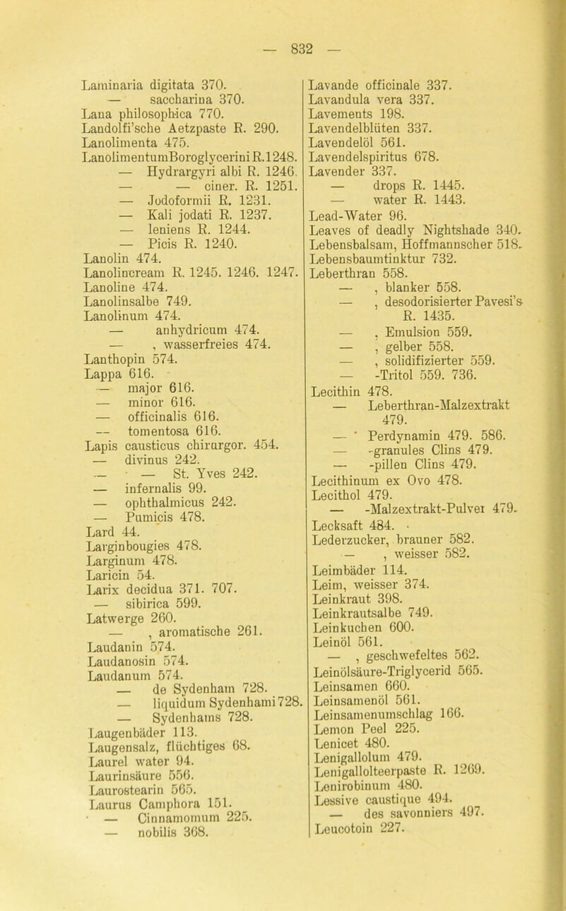 Laminaria digitata 370. — saccharina 370. Lana pkilosopkica 770. Landolfi’sche Aetzpaste E. 290. Lanolimenta 475. LanolimentumBoroglycei'iniR.1248. — Hydrargyri albi R. 1246. — — einer. E. 1251. — Jodoformii E. 1231. — Kali jodati R. 1237. — leniens E. 1244. — Picis R. 1240. Lanolin 474. Lanolincream R. 1245. 1246. 1247. Lanoline 474. Lanolinsalbe 749. Lanolinum 474. — ankydricum 474. — , wasserfreies 474. Lantkopin 574. Lappa 616. — major 616. — minor 616. — officinalis 616. tomentosa 616. Lapis causticus ckirurgor. 454. — divinus 242. _ st. Yves 242. — infernalis 99. — opktkalmicus 242. — Pumicis 478. Lard 44. Larginbougies 478. Larginum 478. Laricin 54. Larix decidua 371. 707. — sibirica 599. Latwerge 260. — , aromatische 261. Laudanin 574. Laudanosin 574. Laudanum 574. — de Sydenham 728. — liquidum Sydenkami 728. — Sydenhams 728. Laugenbäder 113. Laugensalz, flüchtiges 68. Laurel water 94. Laurinsäure 556. Laurostearin 565. Laurus Camphora 151. — Cinnamomum 225. — nobilis 368. Lavande officinale 337. Lavandula vera 337. Lavements 198. Lavendelblüten 337. Lavendelöl 561. Lavendelspiritus 678. Lavender 337. — drops R. 1445. water R. 1443. Lead-Water 96. Leaves of deadly Nightskade 340. Lebensbalsam, Hoffmannscher 518. Lebensbaumtinktur 732. Lebertkran 558. — , blanker 558. — , desodorisierter Pavesi’s R. 1435. — , Emulsion 559. — , gelber 558. — , solidifizierter 559. — -Tritol 559. 736. Lecithin 478. — Lebertkran-Malzextrakt 479. — * Perdynamin 479. 586. — -granules Clins 479. — -pillen Clins 479. Lecithinum ex Ovo 478. Lecitkol 479. — -Malzextrakt-Pulvei 479. Lecksaft 484. • Lederzucker, brauner 582. — , weisser 582. Leimbäder 114. Leim, weisser 374. Leinkraut 398. Leinkrautsalbe 749. Leinkuchen 600. Leinöl 561. — , geschwefeltes 562. Leinölsäure-Triglycerid 565. Leinsamen 660. Leinsamenöl 561. Leinsamenumschlag 166. Lemon Peel 225. Lenicet 480. Lenigallolum 479. Lenigallolteerpaste R. 1269. Lenirobinum 480. Lessive caustique 494. — des savonniers 497. Leueotoin 227.