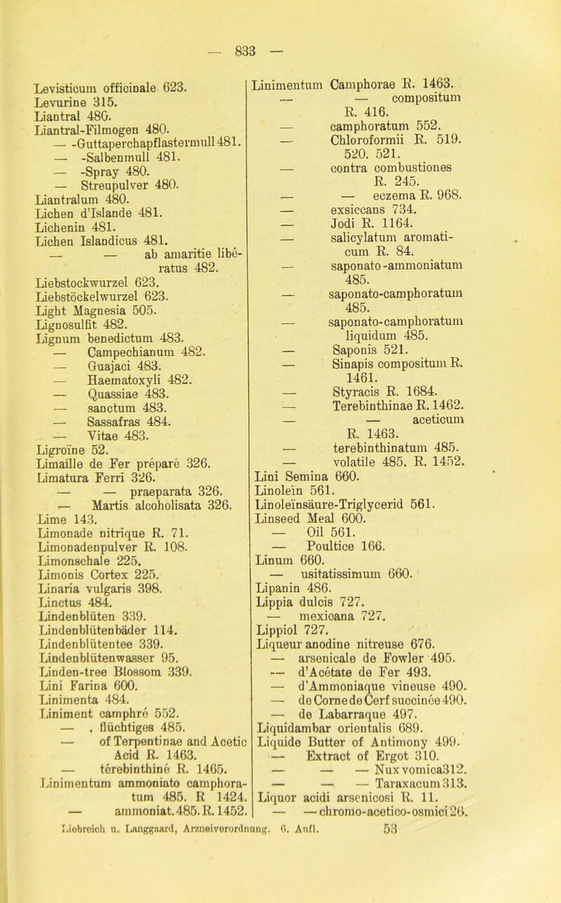 Levisticum officinale 623. Levurine 315. Liaotral 480. Liantral-Filmogen 480. Guttaperchapflastermull 481. — -Salbenmull 481. — -Spray 480. — Streupulver 480. Liantralum 480. Lichen d’Islande 481. Lichenin 481. Lichen Islandicus 481. — — ab amaritie libe- ratus 482. Liebstockwurzel 623. Liebstöckelwurzel 623. Light Magnesia 505. Lignosulfit 482. Lignum benedictum 483. — Campechianum 482. — Guajaci 483. — Haeinatoxyli 482. — Quassiae 483. — sanctum 483. — Sassafras 484. — Vitae 483. Ligroine 52. Limaille de Fer prepare 326. Limatura Ferri 326. — — praeparata 326. — Martis alcoholisata 326. Lime 143. Limonade nitrique R. 71. Limonadenpulver R. 108. Limonschale 225. Limonis Cortex 225. Linaria vulgaris 398. Linctus 484. Lindenblüten 339. Lindenblütenbäder 114. Lindenblütentee 339. Lindenblütenwasser 95. Linden-tree Blossom 339. Lini Farina 600. Linimenta 484. Liniment camphre 552. — , flüchtiges 485. — of Terpentinae and Acetic Acid R. 1463. — terebintbine R. 1465. Linimentum ammoniato camphora- tum 485. R 1424. — ainmoniat. 485. R. 1452. Linimentum Camphorae R. 1463. — — compositum R. 416. camphoratum 552. — Chloroformii R. 519. 520. 521. — contra combustiones R. 245. — — eczema R. 968. — exsiccans 734. — Jodi R. 1164. — salicylatum aromati- cum R. 84. — saponato -ammoniatuni 485. — saponato-camphoratum 485. — saponato-camphoratum liquidum 485. — Saponis 521. — Sinapis compositum R. 1461. — Styracis R. 1684. — Terebinthinae R. 1462. — — aceticum R. 1463. — terebinthinatum 485. — volatile 485. R. 1452. Lini Semina 660. Linolein 561. Lin oleinsäure-Triglycerid 561. Linseed Meal 600. — Oil 561. — Poultice 166. Linum 660. — usitatissimum 660. Lipanin 486. Lippia dulcis 727. — mexioana 727. Lippiol 727. Liqueur anodine nitreuse 676. — arsenicale de Fowler 495. — d’Acetate de Fer 493. — d’Ammoniaque vineuse 490. — doCornedeCerf succinoe490. — de Labarraque 497. Liquidambar orientalis 689. Liquide Butter of Antimony 499. — Extract of Ergot 310. — — — Nuxvomica3l2. — — — Taraxacum313. Liquor acidi arsenicosi R. 11. — — chromo-acetico- osmici 26. Liebreich u. Langgaard, Arzneivorordnnng. 0. Aufl. 53
